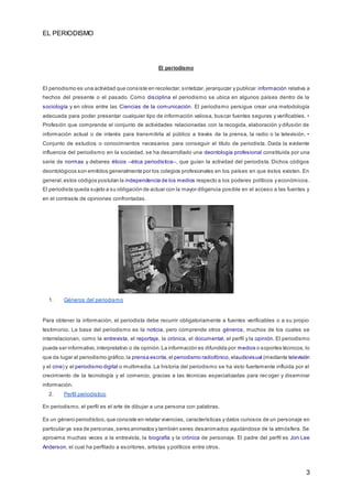 EL PERIODISMO
3
El periodismo
El periodismo es una actividad que consiste en recolectar,sintetizar, jerarquizar y publicar información relativa a
hechos del presente o el pasado. Como disciplina el periodismo se ubica en algunos países dentro de la
sociología y en otros entre las Ciencias de la comunicación. El periodismo persigue crear una metodología
adecuada para poder presentar cualquier tipo de información valiosa, buscar fuentes seguras y verificables. •
Profesión que comprende el conjunto de actividades relacionadas con la recogida, elaboración y difusión de
información actual o de interés para transmitirla al público a través de la prensa, la radio o la televisión. •
Conjunto de estudios o conocimientos necesarios para conseguir el título de periodista. Dada la evidente
influencia del periodismo en la sociedad, se ha desarrollado una deontología profesional constituida por una
serie de normas y deberes éticos –ética periodística–, que guían la actividad del periodista. Dichos códigos
deontológicos son emitidos generalmente por los colegios profesionales en los países en que éstos existen. En
general,estos códigos postulan la independencia de los medios respecto a los poderes políticos y económicos.
El periodista queda sujeto a su obligación de actuar con la mayor diligencia posible en el acceso a las fuentes y
en el contraste de opiniones confrontadas.
1. Géneros del periodismo
Para obtener la información, el periodista debe recurrir obligatoriamente a fuentes verificables o a su propio
testimonio. La base del periodismo es la noticia, pero comprende otros géneros, muchos de los cuales se
interrelacionan, como la entrevista, el reportaje, la crónica, el documental, el perfil y la opinión. El periodismo
puede ser informativo,interpretativo o de opinión.La información es difundida por medios o soportes técnicos, lo
que da lugar al periodismo gráfico,la prensa escrita,el periodismo radiofónico,elaudiovisual (mediante televisión
y el cine) y el periodismo digital o multimedia. La historia del periodismo se ha visto fuertemente influida por el
crecimiento de la tecnología y el comercio, gracias a las técnicas especializadas para recoger y diseminar
información.
2. Perfil periodístico
En periodismo, el perfil es el arte de dibujar a una persona con palabras.
Es un género periodístico,que consiste en relatar vivencias, características y datos curiosos de un personaje en
particular ya sea de personas,seres animados y también seres desanimados ayudándose de la atmósfera. Se
aproxima muchas veces a la entrevista, la biografía y la crónica de personaje. El padre del perfil es Jon Lee
Anderson, el cual ha perfilado a escritores, artistas y políticos entre otros.
 