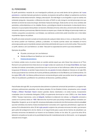 EL PERIODISMO
4
El perfil periodístico necesita de una investigación profunda, por eso está dentro de los géneros del nuevo
periodismo o también llamado periodismo narrativo; el propósito del perfil es reflejar la realidad de una forma
diferente en donde exista narración, diálogo y descripción. Se evita llegar a una biografía o a que se vuelva una
entrevista (pregunta- respuesta), a diferencia de estos el Perfil no solo recoge la voz del personaje sino que
también se reúnen las voces de amigos,familiares hasta de enemigos. Está escrito con los cinco sentidos del
periodista, profundizándose en los detalles físicos y psicológicos desde la observación, la descripción de su
vestuario,lo que proyecta (tranquilidad,nerviosismo,felicidad,armonía,entre otros.) el aroma del sitio donde se
encuentra,sabores ysensaciones.Además de esto se espera que a través del diálogo el personaje revele sus
miedos,sus gustos,sus pasiones, sus tristezas, sus aventuras y sobre todo poder encontrar uno o más datos
importantes dignos de publicar.
El perfil como toda narración cumple con la estructura de cualquier relato,tiene un inicio,un desarrollo y un final,
los temas pueden ser históricos, políticos y culturales. no importa cuantas veces sea retratado el mismo
personaje puesto que lo importante siempre será el descubrimiento de lo que no se ha dicho antes.Para escribir
un perfil, citando a Jon Lee Anderson, se debe: "descubrir la capacidad de sentir lo que esta alrededor".
Ejemplos de perfiles
● El poder y la torre por Jon Lee Anderson.
● Retrato de Muammar Gadafi por Jon Lee Anderso
3. Historia del periodismo
La historia señala como el primer diario en sentido estricto aquel que Julio César hizo colocar en el "Foro
Romano"y al cual denominó el Acta diurna en el siglo I antes de nuestra era. En la baja Edad Media, las hojas
escritas con noticias comerciales y económicas eran muy comunes en las bulliciosas calles de las provincias
burguesas.EnVenecia,se vendían hojas al precio de una gaceta (moneda utilizada en Venecia en el siglo XVI),
de las que provienen los nombres de muchos periódicos publicados en la Era Moderna y la Contemporánea . En
los siglos XVIII y XIX, los líderes políticos tomaron conciencia del gran poder que podían tener las gacetas para
influir en la población y proliferaron los periódicos de facciones y partidos políticos.
Hacia finales del siglo XIX, los empresarios descubrieron el potencial comercial del periodismo y surgieron las
primeras publicaciones parecidas a los diarios actuales. En los Estados Unidos, empresarios como Joseph
Pulitzer y William Randolph Hearst crearon grandes diarios destinados a la venta masiva, incorporando
novedades como la entrevista dialogada (1836), el suplemento dominical en color (1893) o las tiras diarias
(1904).1
Nuevas invenciones, como el telégrafo, facilitaron la obtención de noticias. La fotografía comenzó a
usarse en la prensa diaria en 1880. Alemania fue el primer país que produjo revistas gráficas ilustradas con
fotografías.Surgieron,ya en el siglo XX, empresas dedicadas a recolección de informaciones sobre la actualidad
que eran vendidas a los diarios.Estas empresas fueron conocidas com o agencias periodísticas o agencias de
prensa.En la década de los años 20 del siglo pasado surgieron las primeras emisoras de radio, que tomaron
gran parte del protagonismo de los diarios en el seguimiento paso a paso de los hechos de actualidad. Las
primeras emisiones de televisión se hicieron en los Estados Unidos en los años 30, y ya en los años 50 la
televisión competía con la radio en la posibilidad de trasmitir instantáneamente la información, con el agregado
seductor de la imagen.
 