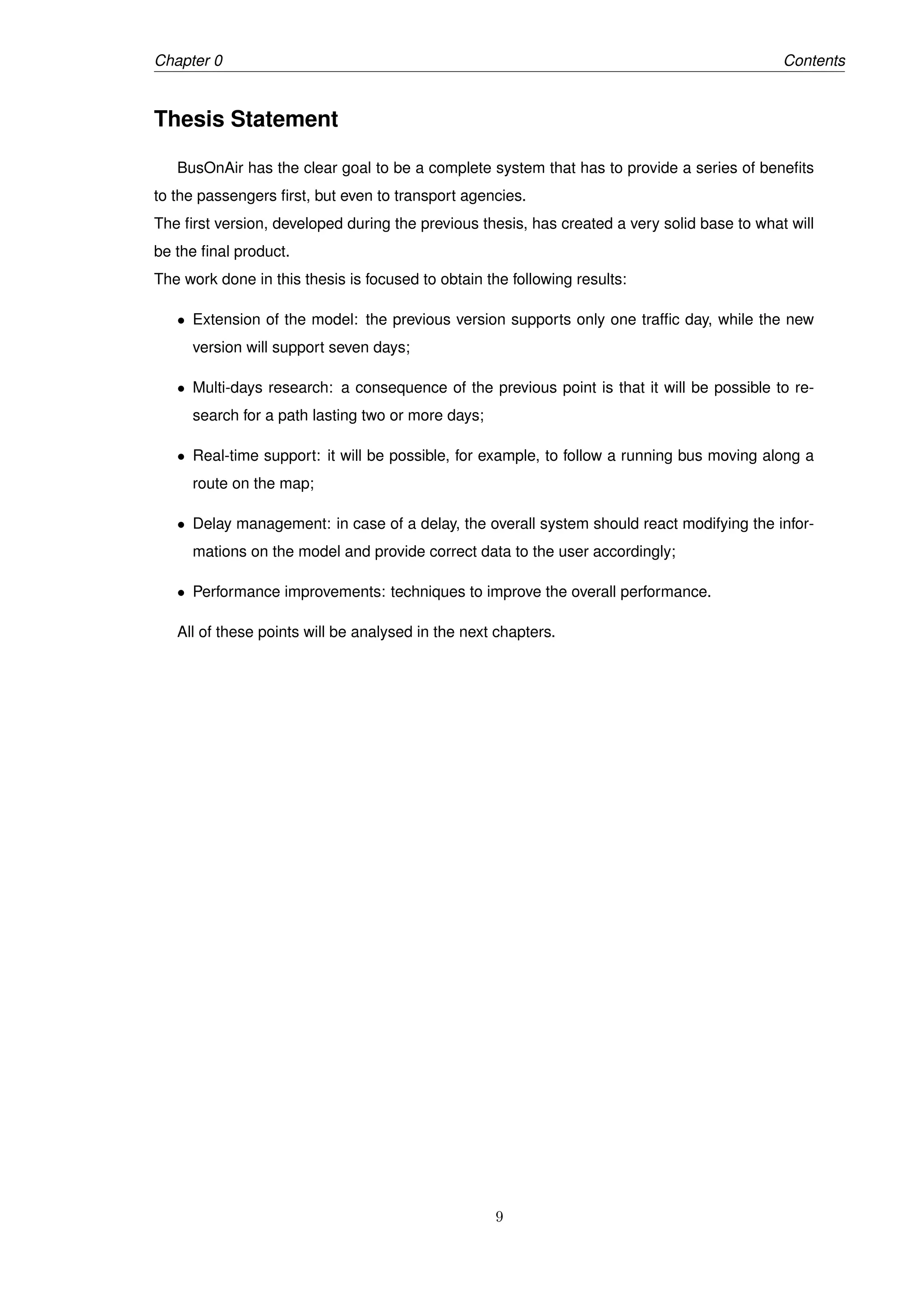 Chapter 0 Contents
Thesis Statement
BusOnAir has the clear goal to be a complete system that has to provide a series of beneﬁts
to the passengers ﬁrst, but even to transport agencies.
The ﬁrst version, developed during the previous thesis, has created a very solid base to what will
be the ﬁnal product.
The work done in this thesis is focused to obtain the following results:
• Extension of the model: the previous version supports only one trafﬁc day, while the new
version will support seven days;
• Multi-days research: a consequence of the previous point is that it will be possible to re-
search for a path lasting two or more days;
• Real-time support: it will be possible, for example, to follow a running bus moving along a
route on the map;
• Delay management: in case of a delay, the overall system should react modifying the infor-
mations on the model and provide correct data to the user accordingly;
• Performance improvements: techniques to improve the overall performance.
All of these points will be analysed in the next chapters.
9
 