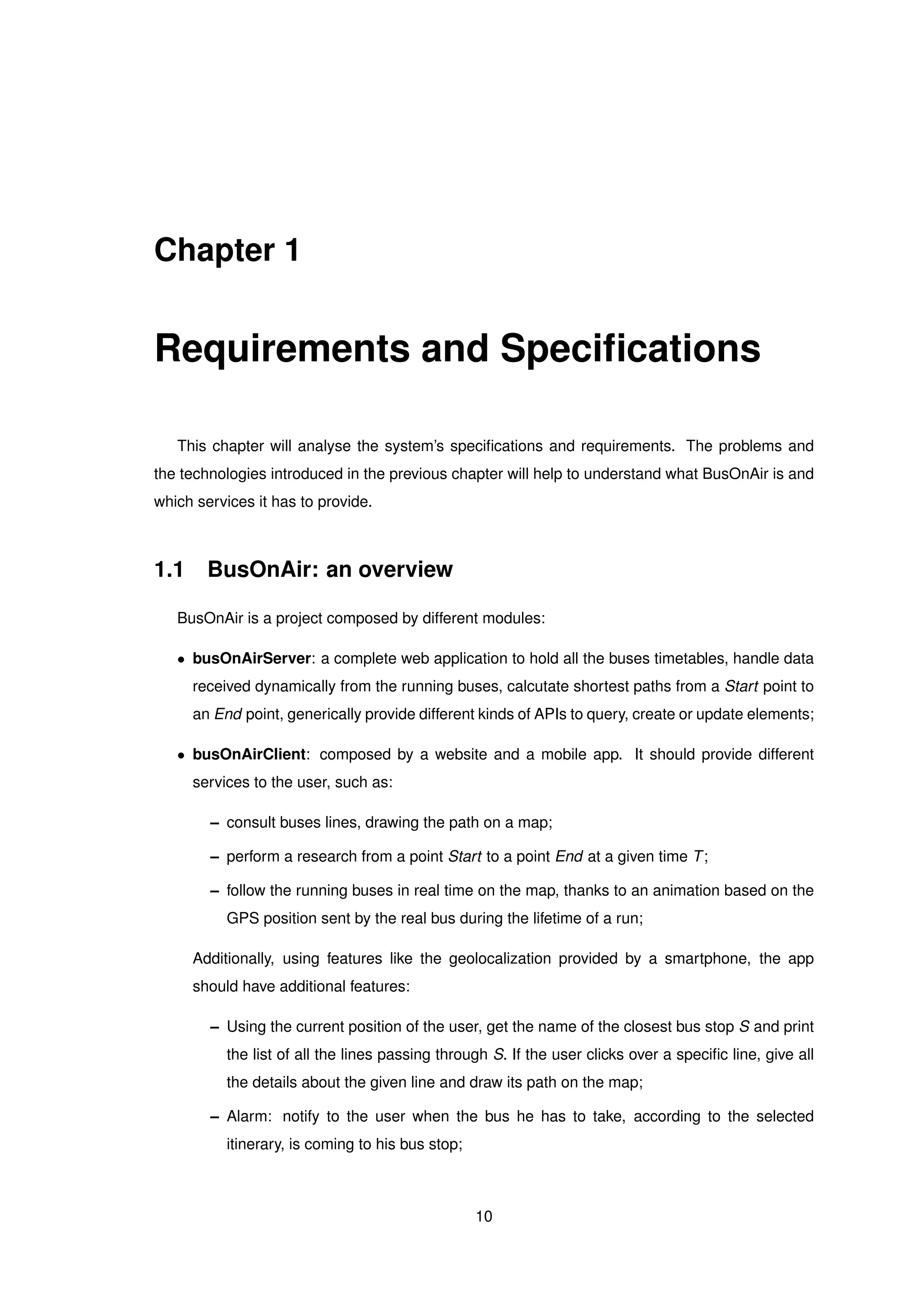 Chapter 1
Requirements and Speciﬁcations
This chapter will analyse the system’s speciﬁcations and requirements. The problems and
the technologies introduced in the previous chapter will help to understand what BusOnAir is and
which services it has to provide.
1.1 BusOnAir: an overview
BusOnAir is a project composed by different modules:
• busOnAirServer: a complete web application to hold all the buses timetables, handle data
received dynamically from the running buses, calcutate shortest paths from a Start point to
an End point, generically provide different kinds of APIs to query, create or update elements;
• busOnAirClient: composed by a website and a mobile app. It should provide different
services to the user, such as:
– consult buses lines, drawing the path on a map;
– perform a research from a point Start to a point End at a given time T;
– follow the running buses in real time on the map, thanks to an animation based on the
GPS position sent by the real bus during the lifetime of a run;
Additionally, using features like the geolocalization provided by a smartphone, the app
should have additional features:
– Using the current position of the user, get the name of the closest bus stop S and print
the list of all the lines passing through S. If the user clicks over a speciﬁc line, give all
the details about the given line and draw its path on the map;
– Alarm: notify to the user when the bus he has to take, according to the selected
itinerary, is coming to his bus stop;
10
 