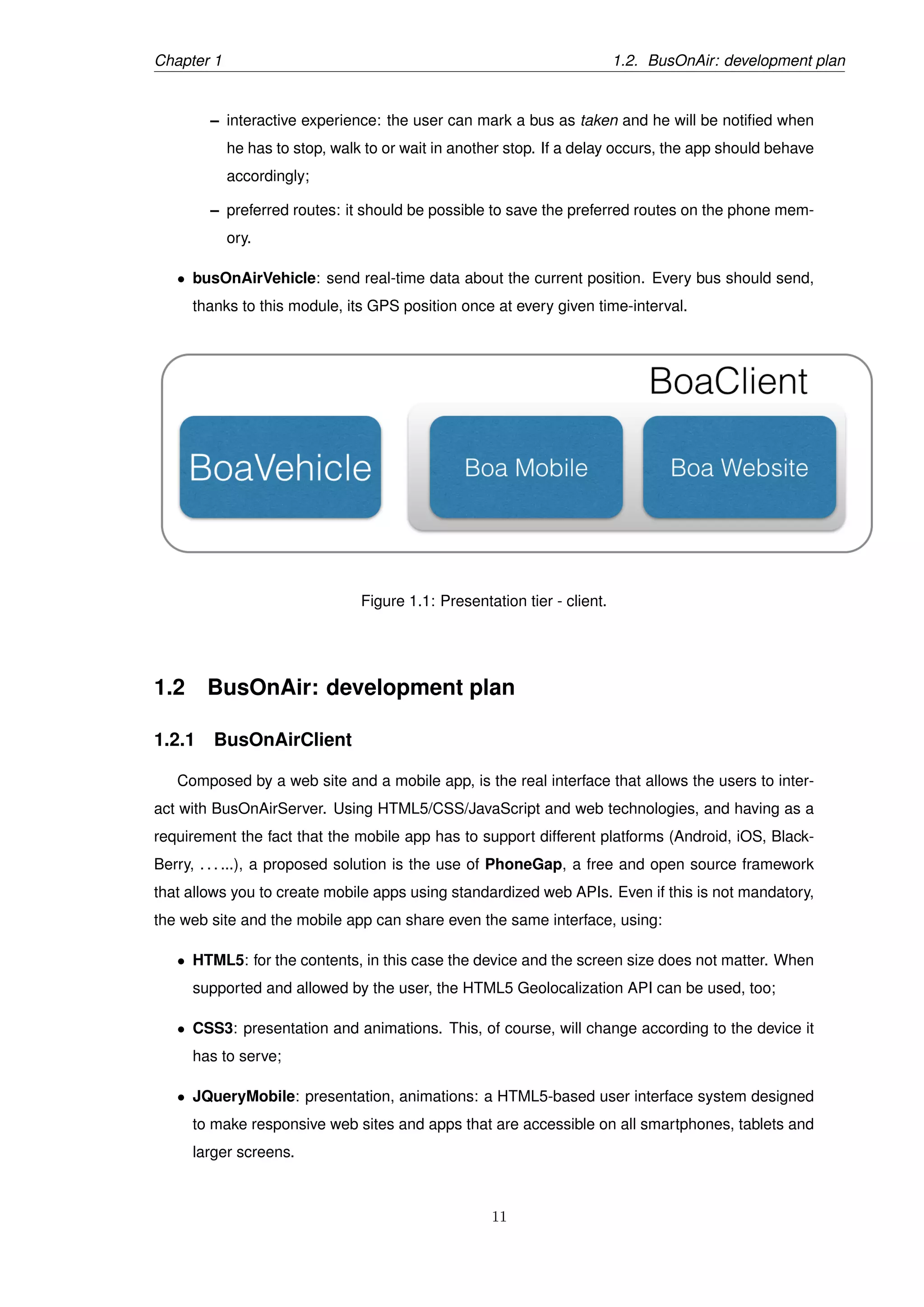 Chapter 1 1.2. BusOnAir: development plan
– interactive experience: the user can mark a bus as taken and he will be notiﬁed when
he has to stop, walk to or wait in another stop. If a delay occurs, the app should behave
accordingly;
– preferred routes: it should be possible to save the preferred routes on the phone mem-
ory.
• busOnAirVehicle: send real-time data about the current position. Every bus should send,
thanks to this module, its GPS position once at every given time-interval.
Figure 1.1: Presentation tier - client.
1.2 BusOnAir: development plan
1.2.1 BusOnAirClient
Composed by a web site and a mobile app, is the real interface that allows the users to inter-
act with BusOnAirServer. Using HTML5/CSS/JavaScript and web technologies, and having as a
requirement the fact that the mobile app has to support different platforms (Android, iOS, Black-
Berry, . . . ...), a proposed solution is the use of PhoneGap, a free and open source framework
that allows you to create mobile apps using standardized web APIs. Even if this is not mandatory,
the web site and the mobile app can share even the same interface, using:
• HTML5: for the contents, in this case the device and the screen size does not matter. When
supported and allowed by the user, the HTML5 Geolocalization API can be used, too;
• CSS3: presentation and animations. This, of course, will change according to the device it
has to serve;
• JQueryMobile: presentation, animations: a HTML5-based user interface system designed
to make responsive web sites and apps that are accessible on all smartphones, tablets and
larger screens.
11
 