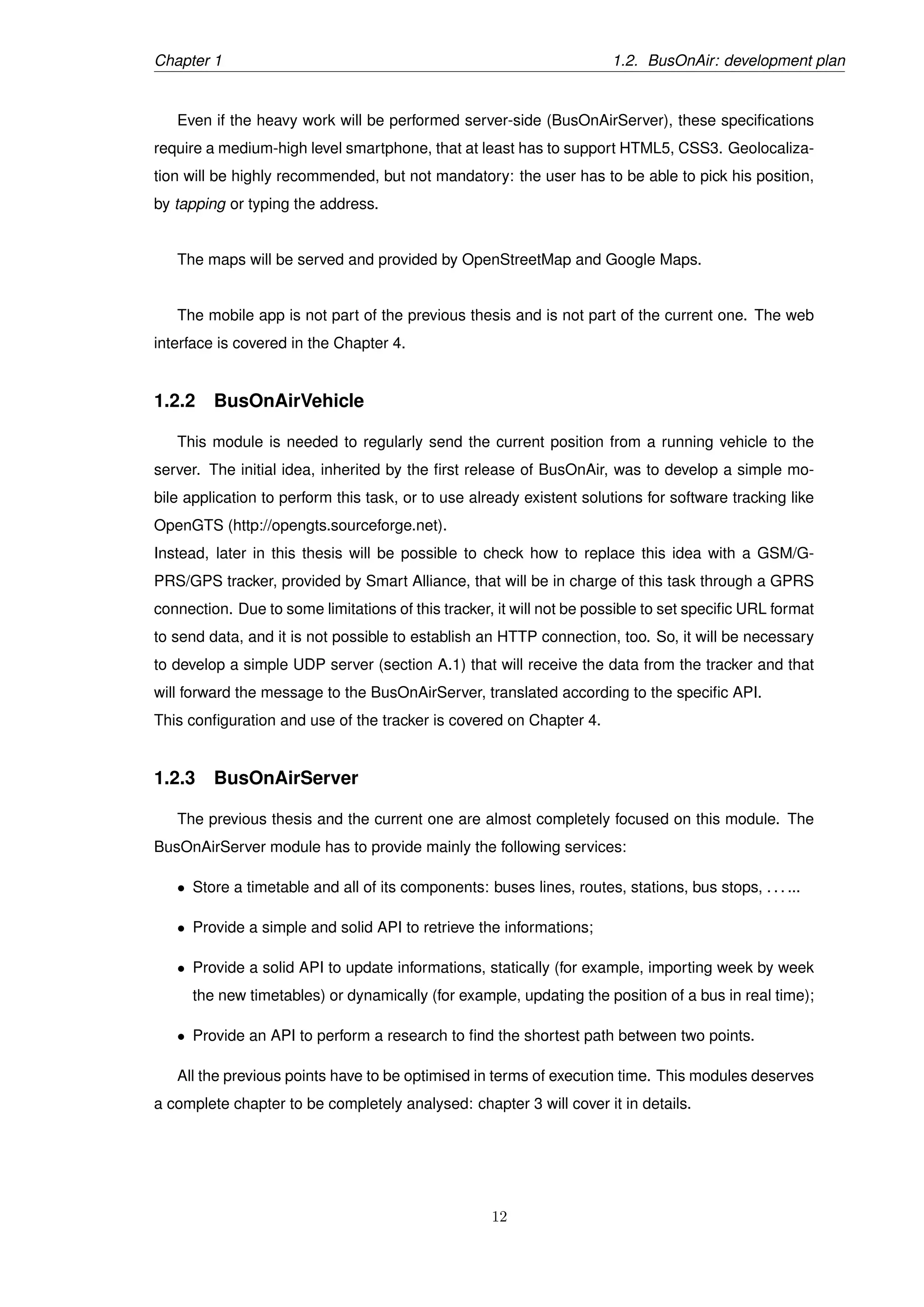 Chapter 1 1.2. BusOnAir: development plan
Even if the heavy work will be performed server-side (BusOnAirServer), these speciﬁcations
require a medium-high level smartphone, that at least has to support HTML5, CSS3. Geolocaliza-
tion will be highly recommended, but not mandatory: the user has to be able to pick his position,
by tapping or typing the address.
The maps will be served and provided by OpenStreetMap and Google Maps.
The mobile app is not part of the previous thesis and is not part of the current one. The web
interface is covered in the Chapter 4.
1.2.2 BusOnAirVehicle
This module is needed to regularly send the current position from a running vehicle to the
server. The initial idea, inherited by the ﬁrst release of BusOnAir, was to develop a simple mo-
bile application to perform this task, or to use already existent solutions for software tracking like
OpenGTS (http://opengts.sourceforge.net).
Instead, later in this thesis will be possible to check how to replace this idea with a GSM/G-
PRS/GPS tracker, provided by Smart Alliance, that will be in charge of this task through a GPRS
connection. Due to some limitations of this tracker, it will not be possible to set speciﬁc URL format
to send data, and it is not possible to establish an HTTP connection, too. So, it will be necessary
to develop a simple UDP server (section A.1) that will receive the data from the tracker and that
will forward the message to the BusOnAirServer, translated according to the speciﬁc API.
This conﬁguration and use of the tracker is covered on Chapter 4.
1.2.3 BusOnAirServer
The previous thesis and the current one are almost completely focused on this module. The
BusOnAirServer module has to provide mainly the following services:
• Store a timetable and all of its components: buses lines, routes, stations, bus stops, . . . ...
• Provide a simple and solid API to retrieve the informations;
• Provide a solid API to update informations, statically (for example, importing week by week
the new timetables) or dynamically (for example, updating the position of a bus in real time);
• Provide an API to perform a research to ﬁnd the shortest path between two points.
All the previous points have to be optimised in terms of execution time. This modules deserves
a complete chapter to be completely analysed: chapter 3 will cover it in details.
12
 