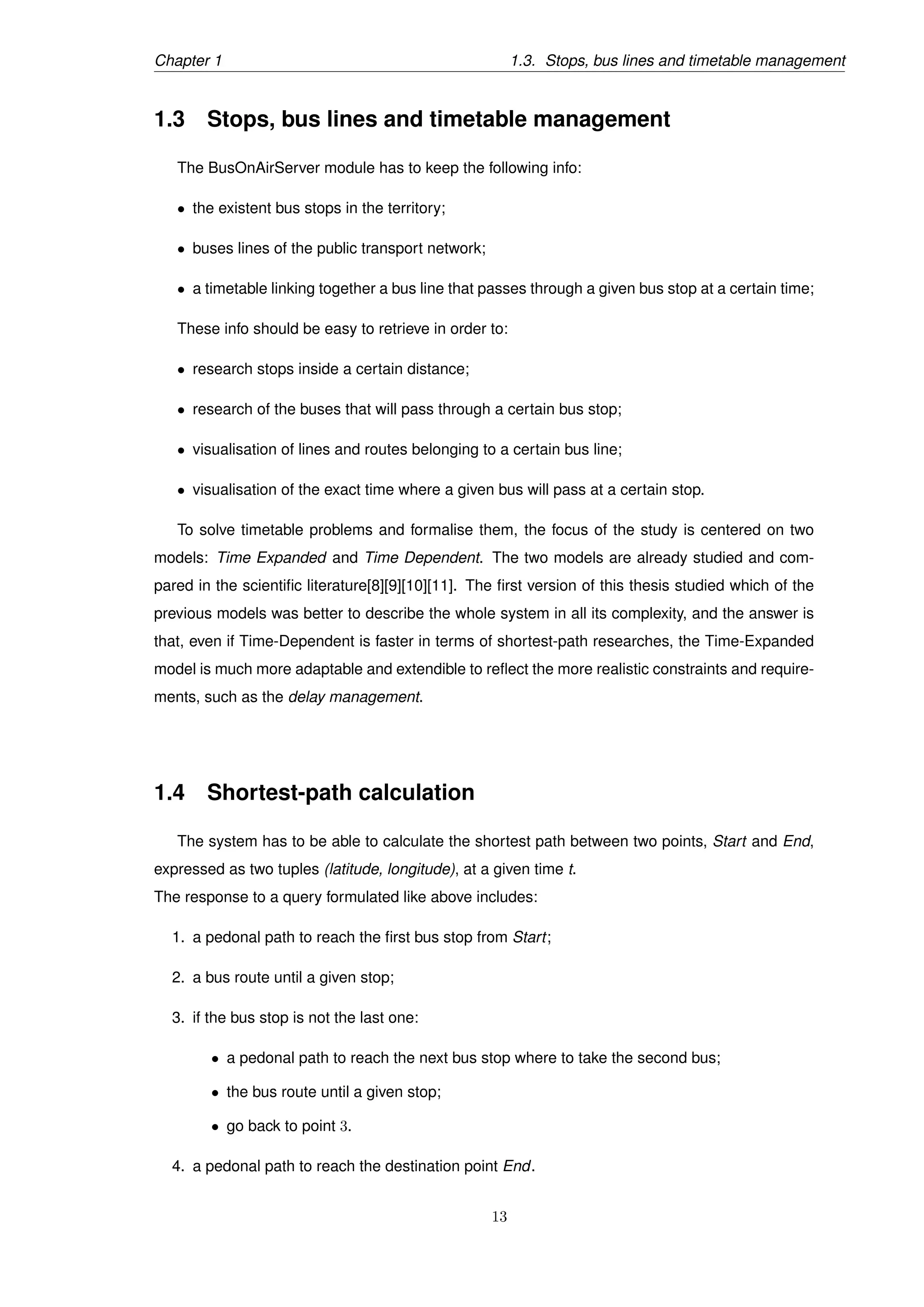 Chapter 1 1.3. Stops, bus lines and timetable management
1.3 Stops, bus lines and timetable management
The BusOnAirServer module has to keep the following info:
• the existent bus stops in the territory;
• buses lines of the public transport network;
• a timetable linking together a bus line that passes through a given bus stop at a certain time;
These info should be easy to retrieve in order to:
• research stops inside a certain distance;
• research of the buses that will pass through a certain bus stop;
• visualisation of lines and routes belonging to a certain bus line;
• visualisation of the exact time where a given bus will pass at a certain stop.
To solve timetable problems and formalise them, the focus of the study is centered on two
models: Time Expanded and Time Dependent. The two models are already studied and com-
pared in the scientiﬁc literature[8][9][10][11]. The ﬁrst version of this thesis studied which of the
previous models was better to describe the whole system in all its complexity, and the answer is
that, even if Time-Dependent is faster in terms of shortest-path researches, the Time-Expanded
model is much more adaptable and extendible to reﬂect the more realistic constraints and require-
ments, such as the delay management.
1.4 Shortest-path calculation
The system has to be able to calculate the shortest path between two points, Start and End,
expressed as two tuples (latitude, longitude), at a given time t.
The response to a query formulated like above includes:
1. a pedonal path to reach the ﬁrst bus stop from Start;
2. a bus route until a given stop;
3. if the bus stop is not the last one:
• a pedonal path to reach the next bus stop where to take the second bus;
• the bus route until a given stop;
• go back to point 3.
4. a pedonal path to reach the destination point End.
13
 