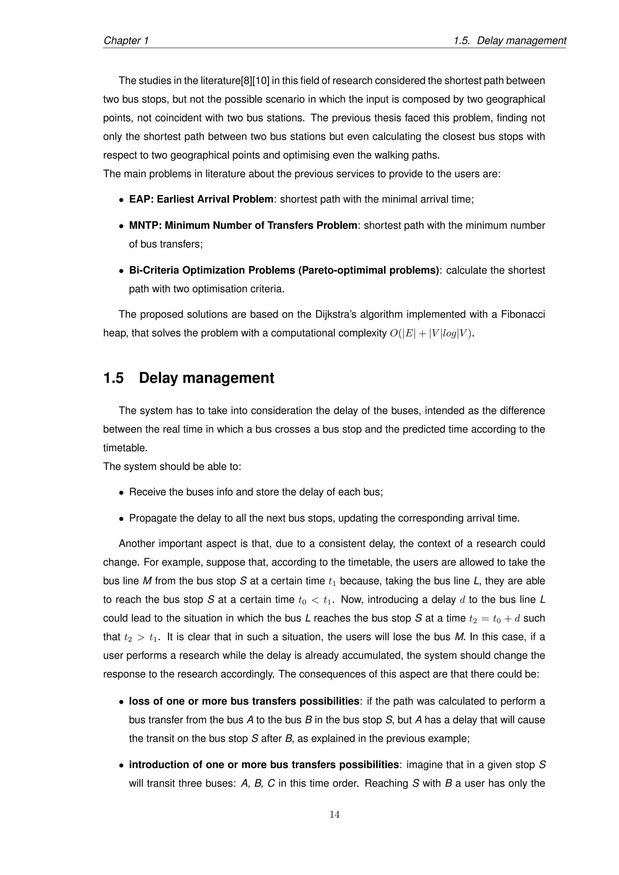 Chapter 1 1.5. Delay management
The studies in the literature[8][10] in this ﬁeld of research considered the shortest path between
two bus stops, but not the possible scenario in which the input is composed by two geographical
points, not coincident with two bus stations. The previous thesis faced this problem, ﬁnding not
only the shortest path between two bus stations but even calculating the closest bus stops with
respect to two geographical points and optimising even the walking paths.
The main problems in literature about the previous services to provide to the users are:
• EAP: Earliest Arrival Problem: shortest path with the minimal arrival time;
• MNTP: Minimum Number of Transfers Problem: shortest path with the minimum number
of bus transfers;
• Bi-Criteria Optimization Problems (Pareto-optimimal problems): calculate the shortest
path with two optimisation criteria.
The proposed solutions are based on the Dijkstra’s algorithm implemented with a Fibonacci
heap, that solves the problem with a computational complexity O(|E| + |V |log|V ).
1.5 Delay management
The system has to take into consideration the delay of the buses, intended as the difference
between the real time in which a bus crosses a bus stop and the predicted time according to the
timetable.
The system should be able to:
• Receive the buses info and store the delay of each bus;
• Propagate the delay to all the next bus stops, updating the corresponding arrival time.
Another important aspect is that, due to a consistent delay, the context of a research could
change. For example, suppose that, according to the timetable, the users are allowed to take the
bus line M from the bus stop S at a certain time t1 because, taking the bus line L, they are able
to reach the bus stop S at a certain time t0 < t1. Now, introducing a delay d to the bus line L
could lead to the situation in which the bus L reaches the bus stop S at a time t2 = t0 + d such
that t2 > t1. It is clear that in such a situation, the users will lose the bus M. In this case, if a
user performs a research while the delay is already accumulated, the system should change the
response to the research accordingly. The consequences of this aspect are that there could be:
• loss of one or more bus transfers possibilities: if the path was calculated to perform a
bus transfer from the bus A to the bus B in the bus stop S, but A has a delay that will cause
the transit on the bus stop S after B, as explained in the previous example;
• introduction of one or more bus transfers possibilities: imagine that in a given stop S
will transit three buses: A, B, C in this time order. Reaching S with B a user has only the
14
 