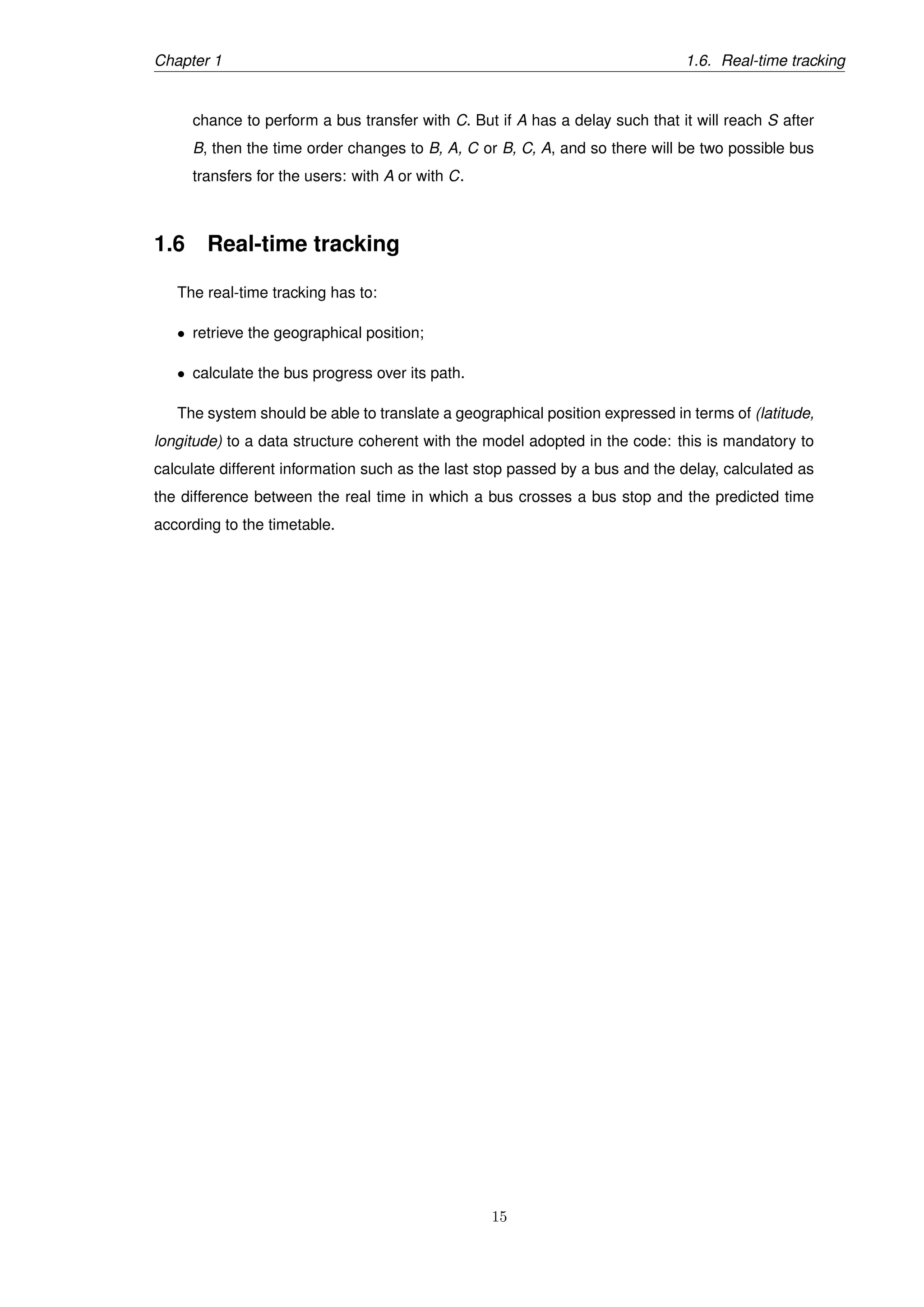 Chapter 1 1.6. Real-time tracking
chance to perform a bus transfer with C. But if A has a delay such that it will reach S after
B, then the time order changes to B, A, C or B, C, A, and so there will be two possible bus
transfers for the users: with A or with C.
1.6 Real-time tracking
The real-time tracking has to:
• retrieve the geographical position;
• calculate the bus progress over its path.
The system should be able to translate a geographical position expressed in terms of (latitude,
longitude) to a data structure coherent with the model adopted in the code: this is mandatory to
calculate different information such as the last stop passed by a bus and the delay, calculated as
the difference between the real time in which a bus crosses a bus stop and the predicted time
according to the timetable.
15
 