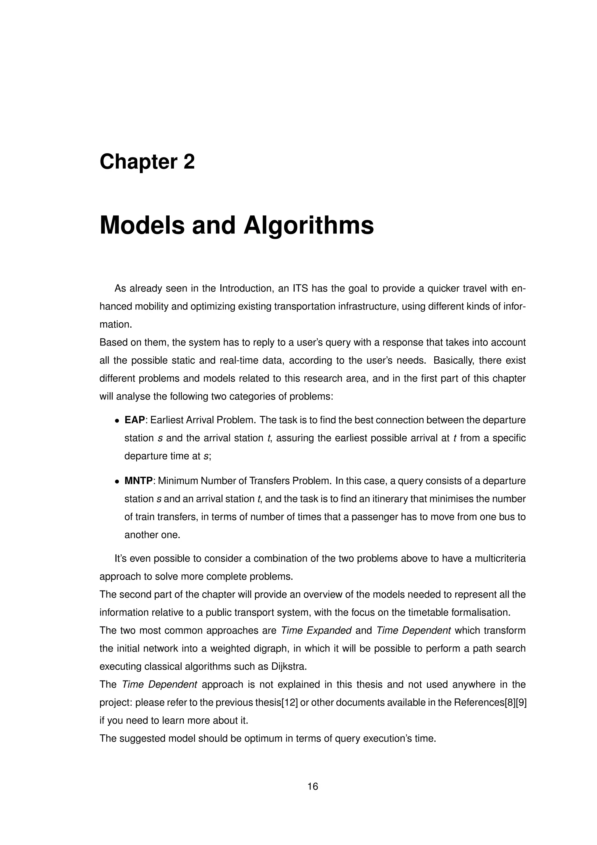 Chapter 2
Models and Algorithms
As already seen in the Introduction, an ITS has the goal to provide a quicker travel with en-
hanced mobility and optimizing existing transportation infrastructure, using different kinds of infor-
mation.
Based on them, the system has to reply to a user’s query with a response that takes into account
all the possible static and real-time data, according to the user’s needs. Basically, there exist
different problems and models related to this research area, and in the ﬁrst part of this chapter
will analyse the following two categories of problems:
• EAP: Earliest Arrival Problem. The task is to ﬁnd the best connection between the departure
station s and the arrival station t, assuring the earliest possible arrival at t from a speciﬁc
departure time at s;
• MNTP: Minimum Number of Transfers Problem. In this case, a query consists of a departure
station s and an arrival station t, and the task is to ﬁnd an itinerary that minimises the number
of train transfers, in terms of number of times that a passenger has to move from one bus to
another one.
It’s even possible to consider a combination of the two problems above to have a multicriteria
approach to solve more complete problems.
The second part of the chapter will provide an overview of the models needed to represent all the
information relative to a public transport system, with the focus on the timetable formalisation.
The two most common approaches are Time Expanded and Time Dependent which transform
the initial network into a weighted digraph, in which it will be possible to perform a path search
executing classical algorithms such as Dijkstra.
The Time Dependent approach is not explained in this thesis and not used anywhere in the
project: please refer to the previous thesis[12] or other documents available in the References[8][9]
if you need to learn more about it.
The suggested model should be optimum in terms of query execution’s time.
16
 