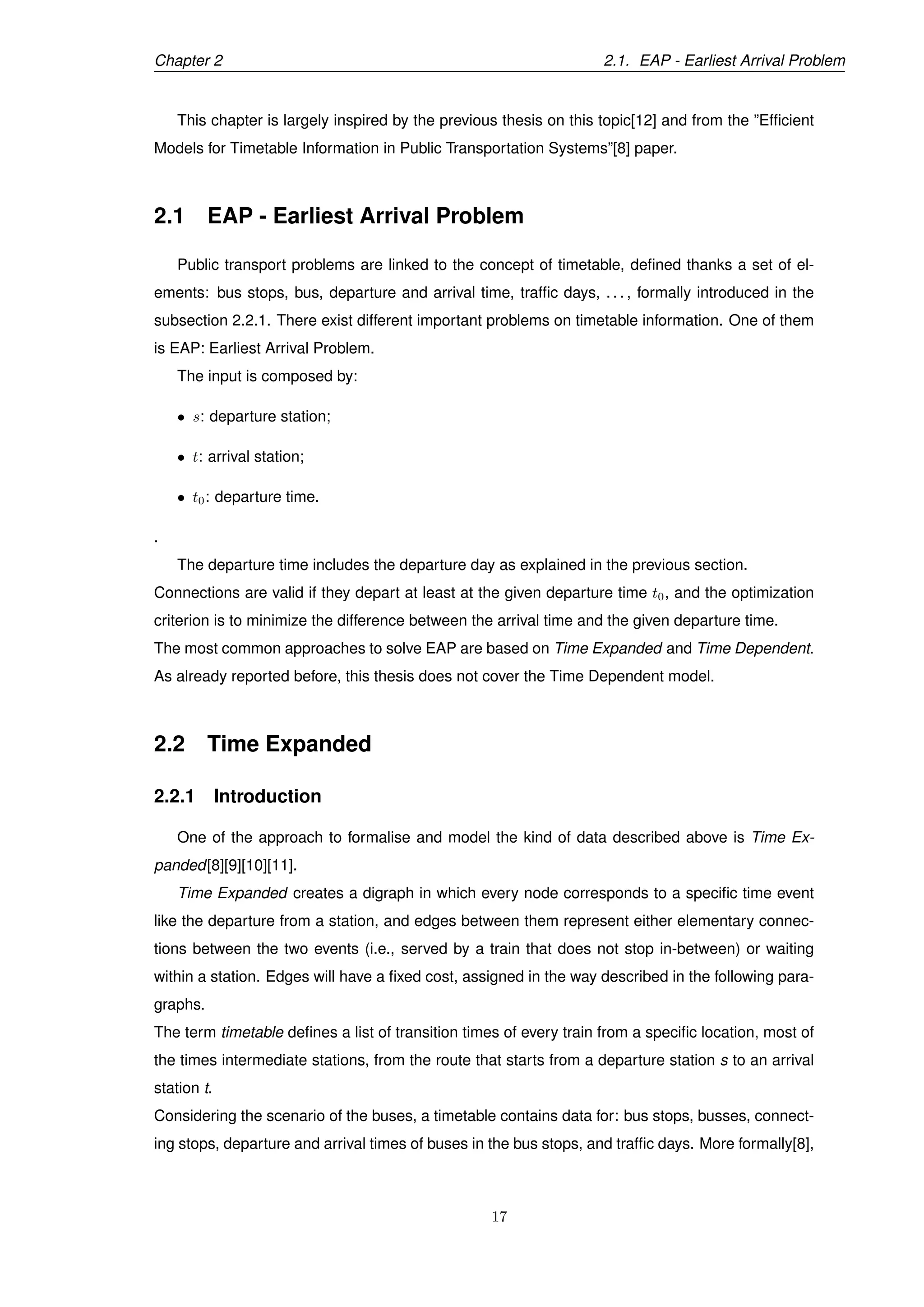 Chapter 2 2.1. EAP - Earliest Arrival Problem
This chapter is largely inspired by the previous thesis on this topic[12] and from the ”Efﬁcient
Models for Timetable Information in Public Transportation Systems”[8] paper.
2.1 EAP - Earliest Arrival Problem
Public transport problems are linked to the concept of timetable, deﬁned thanks a set of el-
ements: bus stops, bus, departure and arrival time, trafﬁc days, . . . , formally introduced in the
subsection 2.2.1. There exist different important problems on timetable information. One of them
is EAP: Earliest Arrival Problem.
The input is composed by:
• s: departure station;
• t: arrival station;
• t0: departure time.
.
The departure time includes the departure day as explained in the previous section.
Connections are valid if they depart at least at the given departure time t0, and the optimization
criterion is to minimize the difference between the arrival time and the given departure time.
The most common approaches to solve EAP are based on Time Expanded and Time Dependent.
As already reported before, this thesis does not cover the Time Dependent model.
2.2 Time Expanded
2.2.1 Introduction
One of the approach to formalise and model the kind of data described above is Time Ex-
panded[8][9][10][11].
Time Expanded creates a digraph in which every node corresponds to a speciﬁc time event
like the departure from a station, and edges between them represent either elementary connec-
tions between the two events (i.e., served by a train that does not stop in-between) or waiting
within a station. Edges will have a ﬁxed cost, assigned in the way described in the following para-
graphs.
The term timetable deﬁnes a list of transition times of every train from a speciﬁc location, most of
the times intermediate stations, from the route that starts from a departure station s to an arrival
station t.
Considering the scenario of the buses, a timetable contains data for: bus stops, busses, connect-
ing stops, departure and arrival times of buses in the bus stops, and trafﬁc days. More formally[8],
17
 