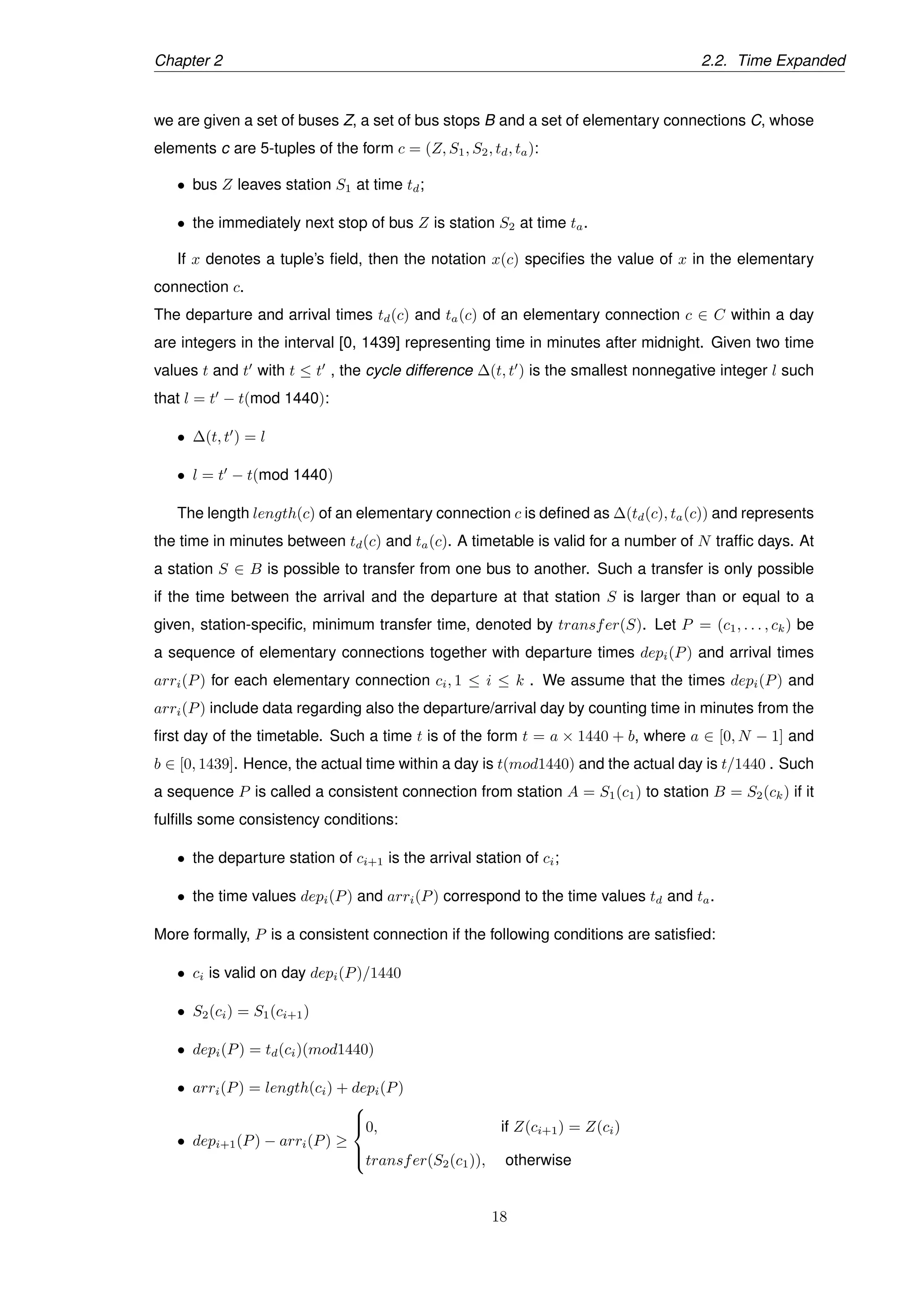 Chapter 2 2.2. Time Expanded
we are given a set of buses Z, a set of bus stops B and a set of elementary connections C, whose
elements c are 5-tuples of the form c = (Z, S1, S2, td, ta):
• bus Z leaves station S1 at time td;
• the immediately next stop of bus Z is station S2 at time ta.
If x denotes a tuple’s ﬁeld, then the notation x(c) speciﬁes the value of x in the elementary
connection c.
The departure and arrival times td(c) and ta(c) of an elementary connection c ∈ C within a day
are integers in the interval [0, 1439] representing time in minutes after midnight. Given two time
values t and t with t ≤ t , the cycle difference ∆(t, t ) is the smallest nonnegative integer l such
that l = t − t(mod 1440):
• ∆(t, t ) = l
• l = t − t(mod 1440)
The length length(c) of an elementary connection c is deﬁned as ∆(td(c), ta(c)) and represents
the time in minutes between td(c) and ta(c). A timetable is valid for a number of N trafﬁc days. At
a station S ∈ B is possible to transfer from one bus to another. Such a transfer is only possible
if the time between the arrival and the departure at that station S is larger than or equal to a
given, station-speciﬁc, minimum transfer time, denoted by transfer(S). Let P = (c1, . . . , ck) be
a sequence of elementary connections together with departure times depi(P) and arrival times
arri(P) for each elementary connection ci, 1 ≤ i ≤ k . We assume that the times depi(P) and
arri(P) include data regarding also the departure/arrival day by counting time in minutes from the
ﬁrst day of the timetable. Such a time t is of the form t = a × 1440 + b, where a ∈ [0, N − 1] and
b ∈ [0, 1439]. Hence, the actual time within a day is t(mod1440) and the actual day is t/1440 . Such
a sequence P is called a consistent connection from station A = S1(c1) to station B = S2(ck) if it
fulﬁlls some consistency conditions:
• the departure station of ci+1 is the arrival station of ci;
• the time values depi(P) and arri(P) correspond to the time values td and ta.
More formally, P is a consistent connection if the following conditions are satisﬁed:
• ci is valid on day depi(P)/1440
• S2(ci) = S1(ci+1)
• depi(P) = td(ci)(mod1440)
• arri(P) = length(ci) + depi(P)
• depi+1(P) − arri(P) ≥



0, if Z(ci+1) = Z(ci)
transfer(S2(c1)), otherwise
18
 