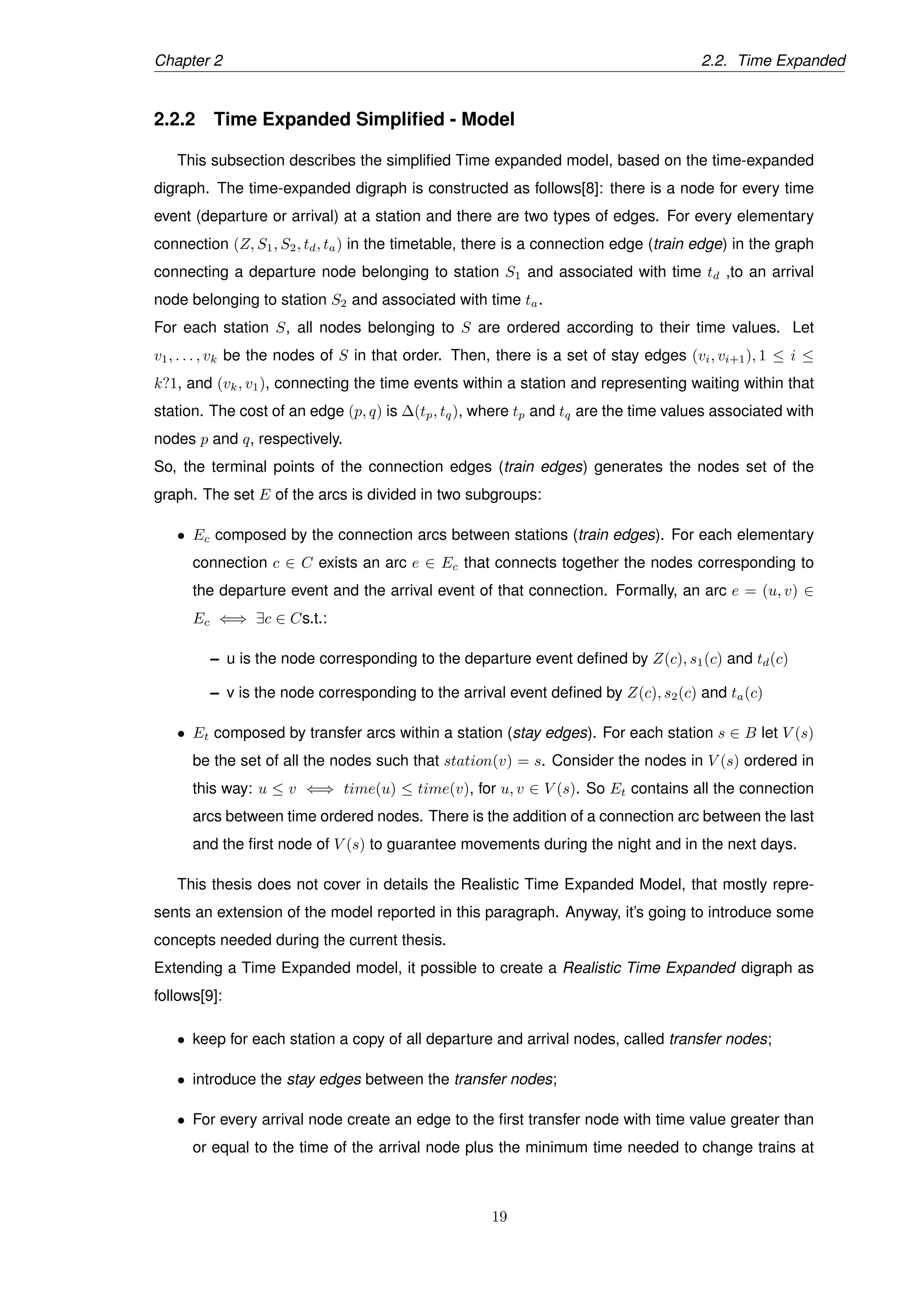 Chapter 2 2.2. Time Expanded
2.2.2 Time Expanded Simpliﬁed - Model
This subsection describes the simpliﬁed Time expanded model, based on the time-expanded
digraph. The time-expanded digraph is constructed as follows[8]: there is a node for every time
event (departure or arrival) at a station and there are two types of edges. For every elementary
connection (Z, S1, S2, td, ta) in the timetable, there is a connection edge (train edge) in the graph
connecting a departure node belonging to station S1 and associated with time td ,to an arrival
node belonging to station S2 and associated with time ta.
For each station S, all nodes belonging to S are ordered according to their time values. Let
v1, . . . , vk be the nodes of S in that order. Then, there is a set of stay edges (vi, vi+1), 1 ≤ i ≤
k?1, and (vk, v1), connecting the time events within a station and representing waiting within that
station. The cost of an edge (p, q) is ∆(tp, tq), where tp and tq are the time values associated with
nodes p and q, respectively.
So, the terminal points of the connection edges (train edges) generates the nodes set of the
graph. The set E of the arcs is divided in two subgroups:
• Ec composed by the connection arcs between stations (train edges). For each elementary
connection c ∈ C exists an arc e ∈ Ec that connects together the nodes corresponding to
the departure event and the arrival event of that connection. Formally, an arc e = (u, v) ∈
Ec ⇐⇒ ∃c ∈ Cs.t.:
– u is the node corresponding to the departure event deﬁned by Z(c), s1(c) and td(c)
– v is the node corresponding to the arrival event deﬁned by Z(c), s2(c) and ta(c)
• Et composed by transfer arcs within a station (stay edges). For each station s ∈ B let V (s)
be the set of all the nodes such that station(v) = s. Consider the nodes in V (s) ordered in
this way: u ≤ v ⇐⇒ time(u) ≤ time(v), for u, v ∈ V (s). So Et contains all the connection
arcs between time ordered nodes. There is the addition of a connection arc between the last
and the ﬁrst node of V (s) to guarantee movements during the night and in the next days.
This thesis does not cover in details the Realistic Time Expanded Model, that mostly repre-
sents an extension of the model reported in this paragraph. Anyway, it’s going to introduce some
concepts needed during the current thesis.
Extending a Time Expanded model, it possible to create a Realistic Time Expanded digraph as
follows[9]:
• keep for each station a copy of all departure and arrival nodes, called transfer nodes;
• introduce the stay edges between the transfer nodes;
• For every arrival node create an edge to the ﬁrst transfer node with time value greater than
or equal to the time of the arrival node plus the minimum time needed to change trains at
19
 