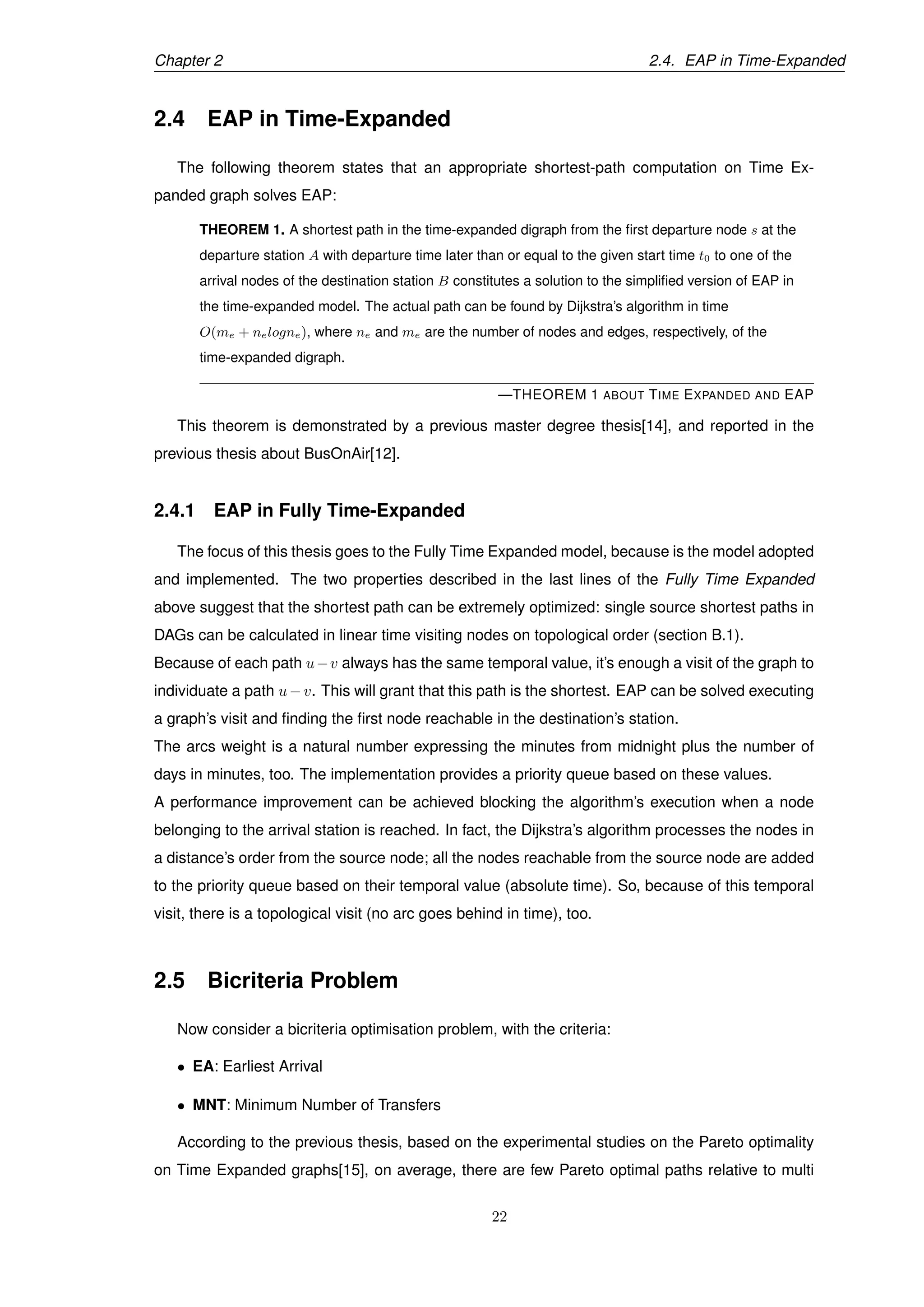 Chapter 2 2.4. EAP in Time-Expanded
2.4 EAP in Time-Expanded
The following theorem states that an appropriate shortest-path computation on Time Ex-
panded graph solves EAP:
THEOREM 1. A shortest path in the time-expanded digraph from the ﬁrst departure node s at the
departure station A with departure time later than or equal to the given start time t0 to one of the
arrival nodes of the destination station B constitutes a solution to the simpliﬁed version of EAP in
the time-expanded model. The actual path can be found by Dijkstra’s algorithm in time
O(me + nelogne), where ne and me are the number of nodes and edges, respectively, of the
time-expanded digraph.
—THEOREM 1 ABOUT TIME EXPANDED AND EAP
This theorem is demonstrated by a previous master degree thesis[14], and reported in the
previous thesis about BusOnAir[12].
2.4.1 EAP in Fully Time-Expanded
The focus of this thesis goes to the Fully Time Expanded model, because is the model adopted
and implemented. The two properties described in the last lines of the Fully Time Expanded
above suggest that the shortest path can be extremely optimized: single source shortest paths in
DAGs can be calculated in linear time visiting nodes on topological order (section B.1).
Because of each path u−v always has the same temporal value, it’s enough a visit of the graph to
individuate a path u−v. This will grant that this path is the shortest. EAP can be solved executing
a graph’s visit and ﬁnding the ﬁrst node reachable in the destination’s station.
The arcs weight is a natural number expressing the minutes from midnight plus the number of
days in minutes, too. The implementation provides a priority queue based on these values.
A performance improvement can be achieved blocking the algorithm’s execution when a node
belonging to the arrival station is reached. In fact, the Dijkstra’s algorithm processes the nodes in
a distance’s order from the source node; all the nodes reachable from the source node are added
to the priority queue based on their temporal value (absolute time). So, because of this temporal
visit, there is a topological visit (no arc goes behind in time), too.
2.5 Bicriteria Problem
Now consider a bicriteria optimisation problem, with the criteria:
• EA: Earliest Arrival
• MNT: Minimum Number of Transfers
According to the previous thesis, based on the experimental studies on the Pareto optimality
on Time Expanded graphs[15], on average, there are few Pareto optimal paths relative to multi
22
 