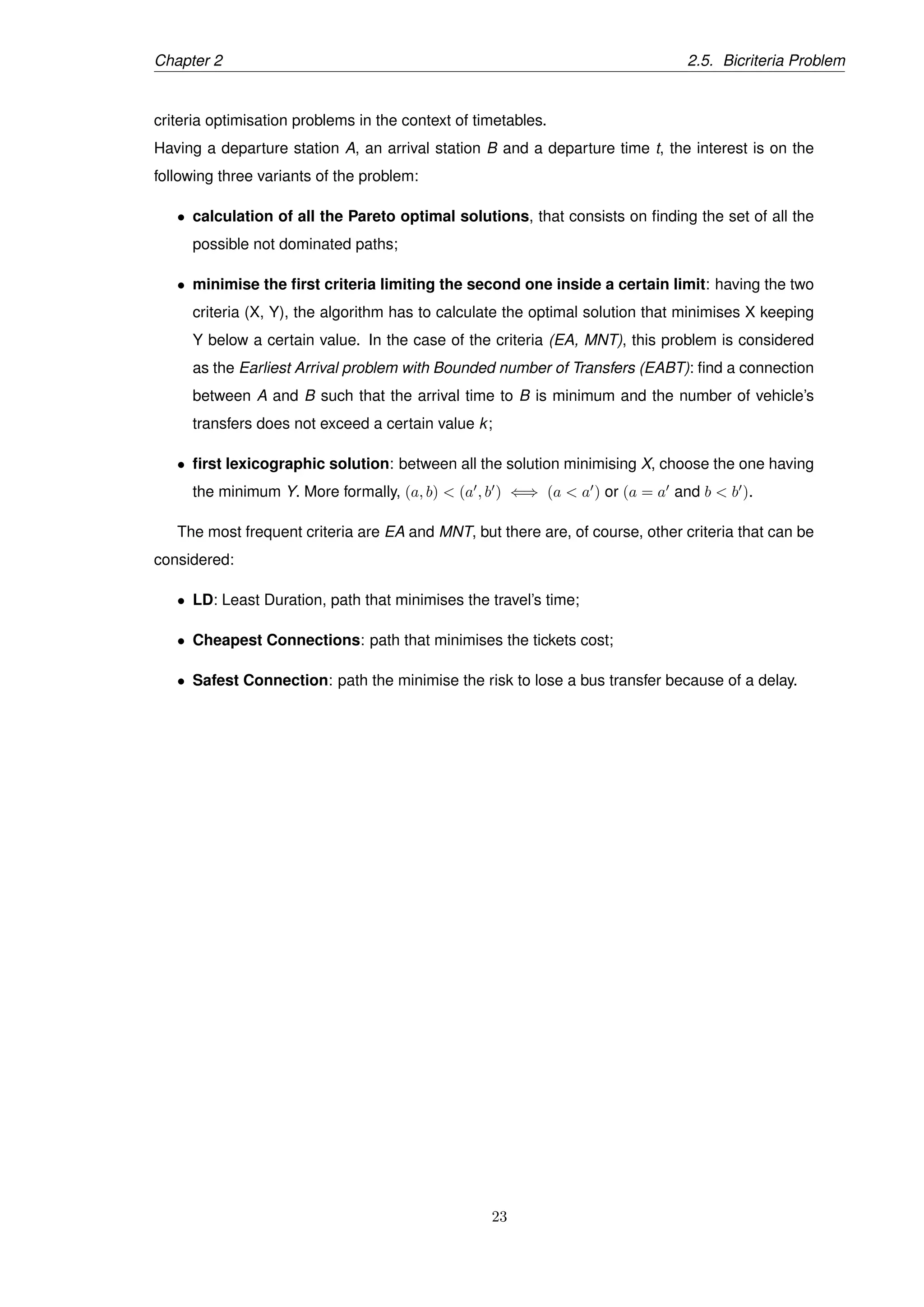 Chapter 2 2.5. Bicriteria Problem
criteria optimisation problems in the context of timetables.
Having a departure station A, an arrival station B and a departure time t, the interest is on the
following three variants of the problem:
• calculation of all the Pareto optimal solutions, that consists on ﬁnding the set of all the
possible not dominated paths;
• minimise the ﬁrst criteria limiting the second one inside a certain limit: having the two
criteria (X, Y), the algorithm has to calculate the optimal solution that minimises X keeping
Y below a certain value. In the case of the criteria (EA, MNT), this problem is considered
as the Earliest Arrival problem with Bounded number of Transfers (EABT): ﬁnd a connection
between A and B such that the arrival time to B is minimum and the number of vehicle’s
transfers does not exceed a certain value k;
• ﬁrst lexicographic solution: between all the solution minimising X, choose the one having
the minimum Y. More formally, (a, b) < (a , b ) ⇐⇒ (a < a ) or (a = a and b < b ).
The most frequent criteria are EA and MNT, but there are, of course, other criteria that can be
considered:
• LD: Least Duration, path that minimises the travel’s time;
• Cheapest Connections: path that minimises the tickets cost;
• Safest Connection: path the minimise the risk to lose a bus transfer because of a delay.
23
 