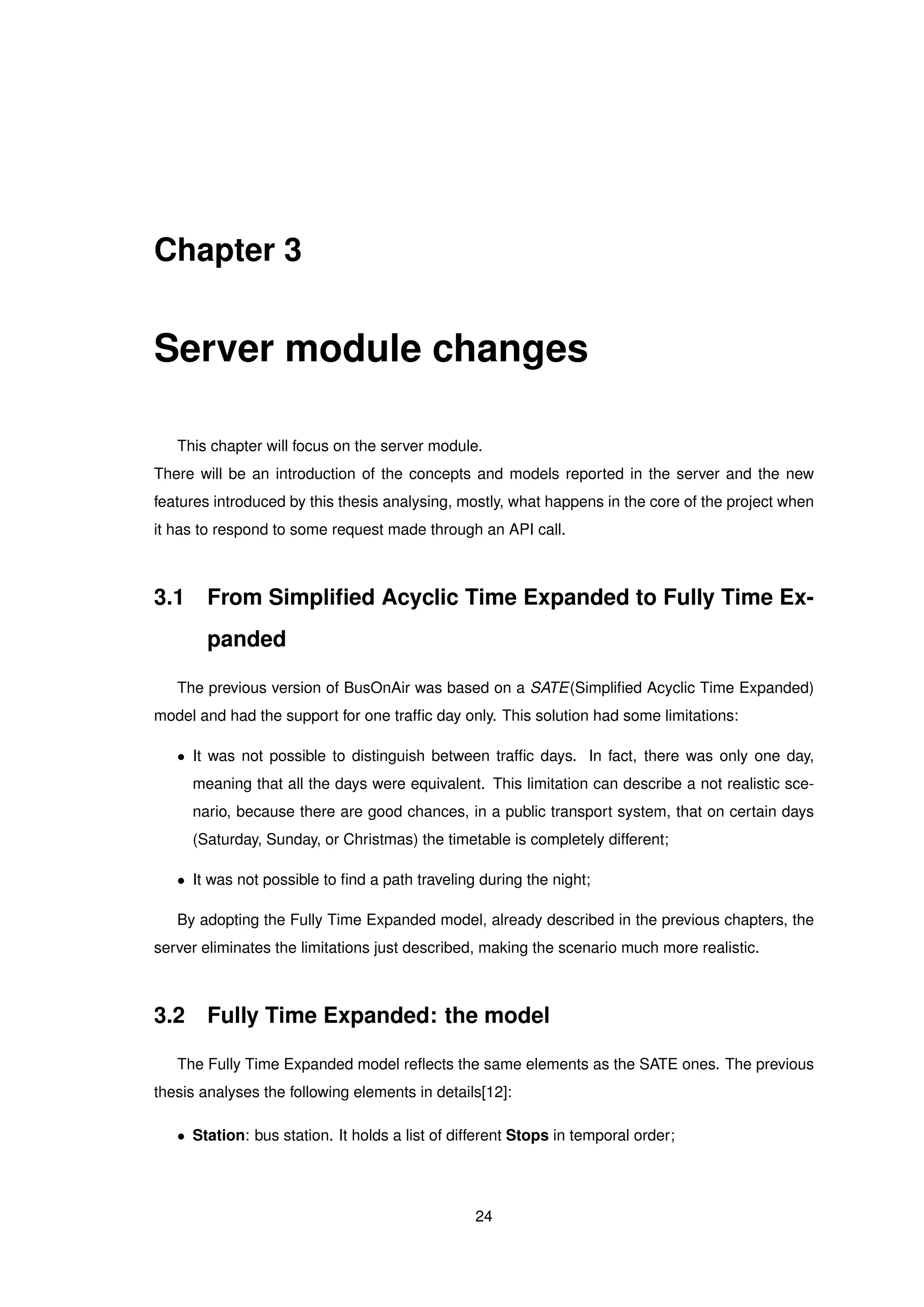 Chapter 3
Server module changes
This chapter will focus on the server module.
There will be an introduction of the concepts and models reported in the server and the new
features introduced by this thesis analysing, mostly, what happens in the core of the project when
it has to respond to some request made through an API call.
3.1 From Simpliﬁed Acyclic Time Expanded to Fully Time Ex-
panded
The previous version of BusOnAir was based on a SATE(Simpliﬁed Acyclic Time Expanded)
model and had the support for one trafﬁc day only. This solution had some limitations:
• It was not possible to distinguish between trafﬁc days. In fact, there was only one day,
meaning that all the days were equivalent. This limitation can describe a not realistic sce-
nario, because there are good chances, in a public transport system, that on certain days
(Saturday, Sunday, or Christmas) the timetable is completely different;
• It was not possible to ﬁnd a path traveling during the night;
By adopting the Fully Time Expanded model, already described in the previous chapters, the
server eliminates the limitations just described, making the scenario much more realistic.
3.2 Fully Time Expanded: the model
The Fully Time Expanded model reﬂects the same elements as the SATE ones. The previous
thesis analyses the following elements in details[12]:
• Station: bus station. It holds a list of different Stops in temporal order;
24
 