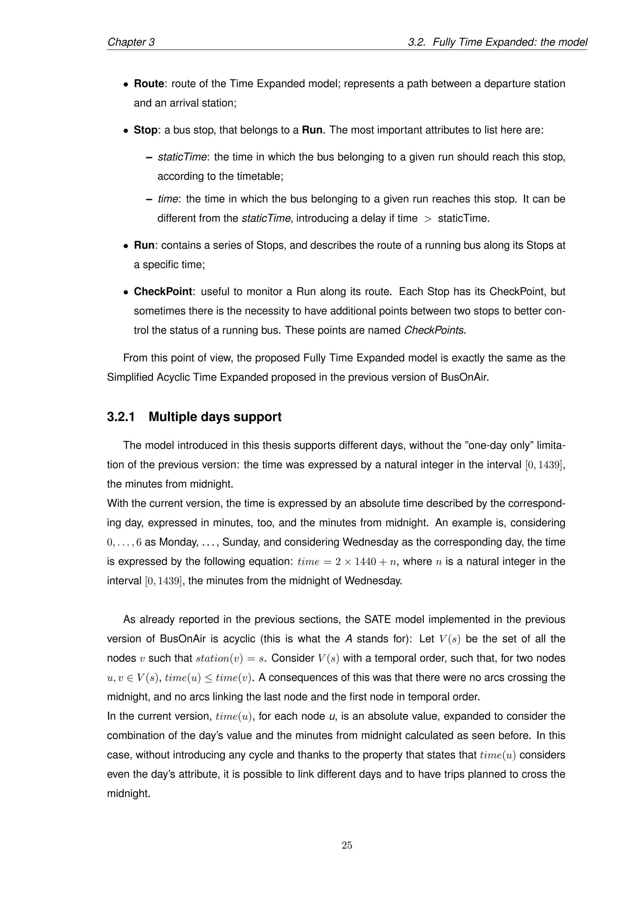 Chapter 3 3.2. Fully Time Expanded: the model
• Route: route of the Time Expanded model; represents a path between a departure station
and an arrival station;
• Stop: a bus stop, that belongs to a Run. The most important attributes to list here are:
– staticTime: the time in which the bus belonging to a given run should reach this stop,
according to the timetable;
– time: the time in which the bus belonging to a given run reaches this stop. It can be
different from the staticTime, introducing a delay if time > staticTime.
• Run: contains a series of Stops, and describes the route of a running bus along its Stops at
a speciﬁc time;
• CheckPoint: useful to monitor a Run along its route. Each Stop has its CheckPoint, but
sometimes there is the necessity to have additional points between two stops to better con-
trol the status of a running bus. These points are named CheckPoints.
From this point of view, the proposed Fully Time Expanded model is exactly the same as the
Simpliﬁed Acyclic Time Expanded proposed in the previous version of BusOnAir.
3.2.1 Multiple days support
The model introduced in this thesis supports different days, without the ”one-day only” limita-
tion of the previous version: the time was expressed by a natural integer in the interval [0, 1439],
the minutes from midnight.
With the current version, the time is expressed by an absolute time described by the correspond-
ing day, expressed in minutes, too, and the minutes from midnight. An example is, considering
0, . . . , 6 as Monday, . . . , Sunday, and considering Wednesday as the corresponding day, the time
is expressed by the following equation: time = 2 × 1440 + n, where n is a natural integer in the
interval [0, 1439], the minutes from the midnight of Wednesday.
As already reported in the previous sections, the SATE model implemented in the previous
version of BusOnAir is acyclic (this is what the A stands for): Let V (s) be the set of all the
nodes v such that station(v) = s. Consider V (s) with a temporal order, such that, for two nodes
u, v ∈ V (s), time(u) ≤ time(v). A consequences of this was that there were no arcs crossing the
midnight, and no arcs linking the last node and the ﬁrst node in temporal order.
In the current version, time(u), for each node u, is an absolute value, expanded to consider the
combination of the day’s value and the minutes from midnight calculated as seen before. In this
case, without introducing any cycle and thanks to the property that states that time(u) considers
even the day’s attribute, it is possible to link different days and to have trips planned to cross the
midnight.
25
 