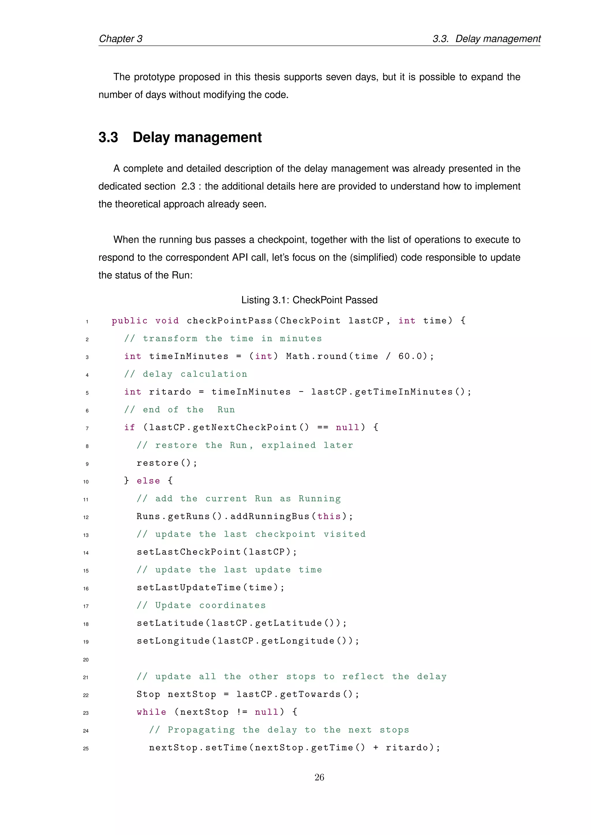 Chapter 3 3.3. Delay management
The prototype proposed in this thesis supports seven days, but it is possible to expand the
number of days without modifying the code.
3.3 Delay management
A complete and detailed description of the delay management was already presented in the
dedicated section 2.3 : the additional details here are provided to understand how to implement
the theoretical approach already seen.
When the running bus passes a checkpoint, together with the list of operations to execute to
respond to the correspondent API call, let’s focus on the (simpliﬁed) code responsible to update
the status of the Run:
Listing 3.1: CheckPoint Passed
1 public void checkPointPass (CheckPoint lastCP , int time) {
2 // transform the time in minutes
3 int timeInMinutes = (int) Math.round(time / 60.0);
4 // delay calculation
5 int ritardo = timeInMinutes - lastCP. getTimeInMinutes ();
6 // end of the Run
7 if (lastCP. getNextCheckPoint () == null) {
8 // restore the Run , explained later
9 restore ();
10 } else {
11 // add the current Run as Running
12 Runs.getRuns ().addRunningBus(this);
13 // update the last checkpoint visited
14 setLastCheckPoint (lastCP);
15 // update the last update time
16 setLastUpdateTime (time);
17 // Update coordinates
18 setLatitude(lastCP.getLatitude ());
19 setLongitude(lastCP.getLongitude ());
20
21 // update all the other stops to reflect the delay
22 Stop nextStop = lastCP.getTowards ();
23 while (nextStop != null) {
24 // Propagating the delay to the next stops
25 nextStop.setTime(nextStop.getTime () + ritardo);
26
 