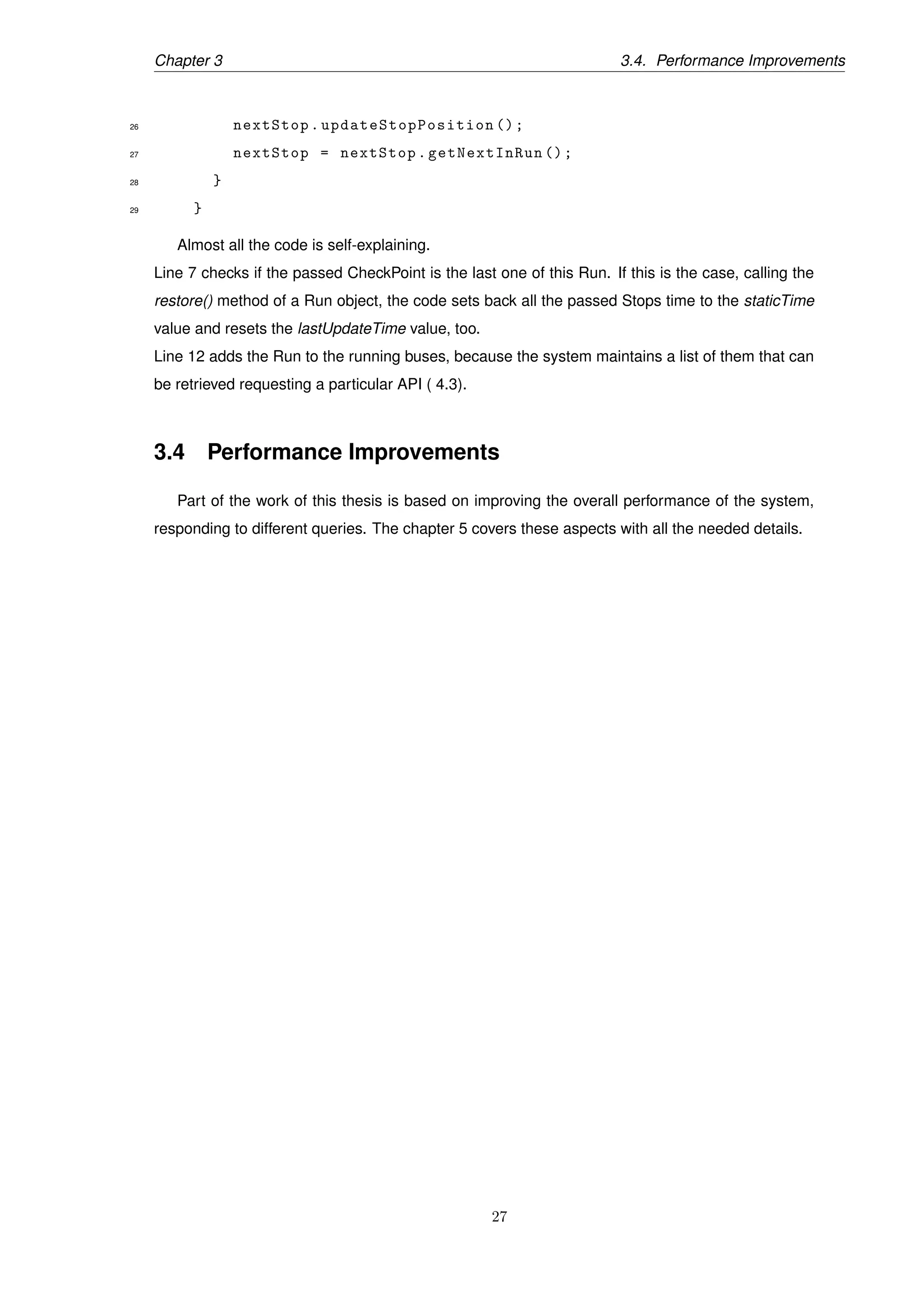 Chapter 3 3.4. Performance Improvements
26 nextStop. updateStopPosition ();
27 nextStop = nextStop.getNextInRun ();
28 }
29 }
Almost all the code is self-explaining.
Line 7 checks if the passed CheckPoint is the last one of this Run. If this is the case, calling the
restore() method of a Run object, the code sets back all the passed Stops time to the staticTime
value and resets the lastUpdateTime value, too.
Line 12 adds the Run to the running buses, because the system maintains a list of them that can
be retrieved requesting a particular API ( 4.3).
3.4 Performance Improvements
Part of the work of this thesis is based on improving the overall performance of the system,
responding to different queries. The chapter 5 covers these aspects with all the needed details.
27
 