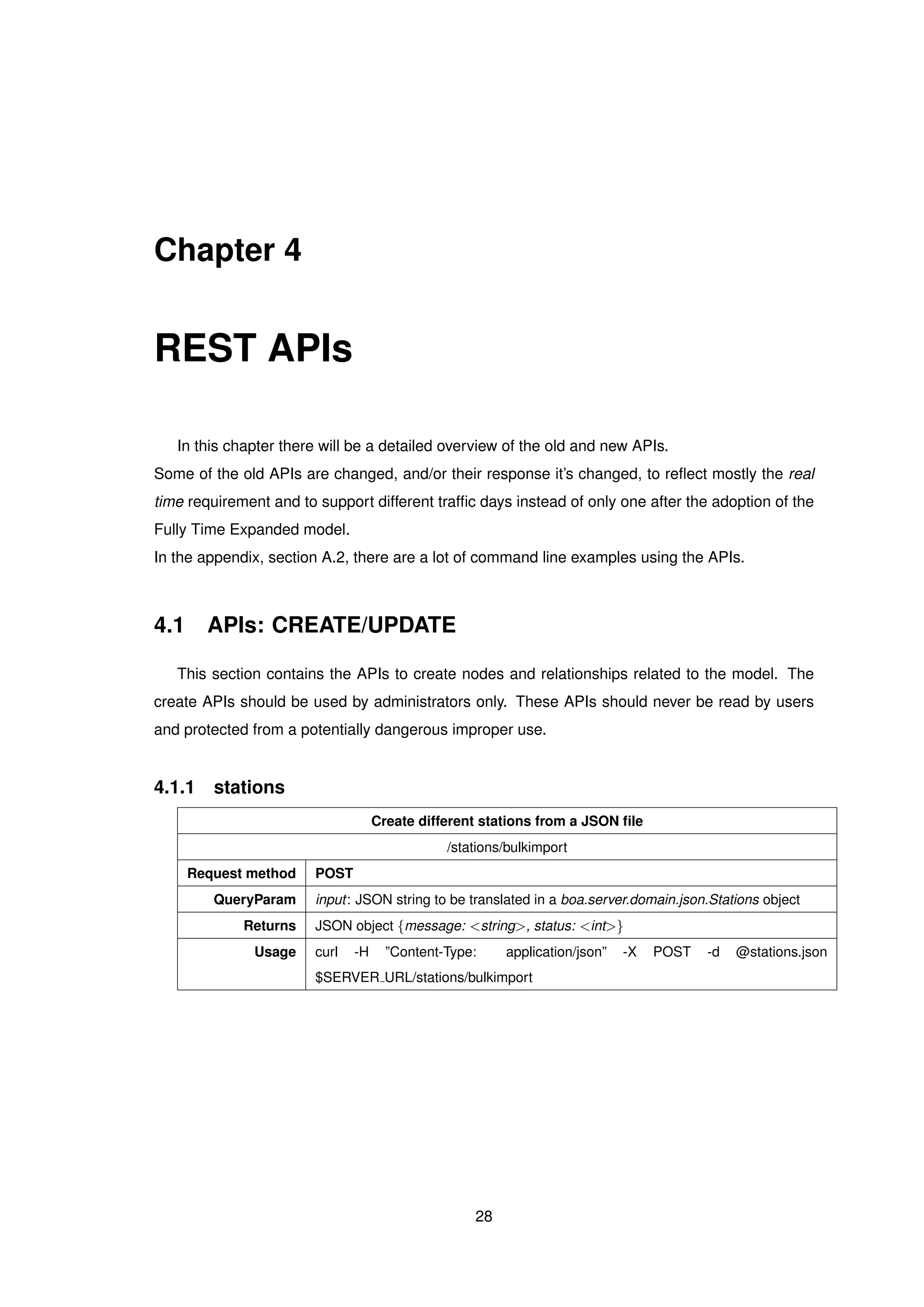 Chapter 4
REST APIs
In this chapter there will be a detailed overview of the old and new APIs.
Some of the old APIs are changed, and/or their response it’s changed, to reﬂect mostly the real
time requirement and to support different trafﬁc days instead of only one after the adoption of the
Fully Time Expanded model.
In the appendix, section A.2, there are a lot of command line examples using the APIs.
4.1 APIs: CREATE/UPDATE
This section contains the APIs to create nodes and relationships related to the model. The
create APIs should be used by administrators only. These APIs should never be read by users
and protected from a potentially dangerous improper use.
4.1.1 stations
Create different stations from a JSON ﬁle
/stations/bulkimport
Request method POST
QueryParam input: JSON string to be translated in a boa.server.domain.json.Stations object
Returns JSON object {message: <string>, status: <int>}
Usage curl -H ”Content-Type: application/json” -X POST -d @stations.json
$SERVER URL/stations/bulkimport
28
 