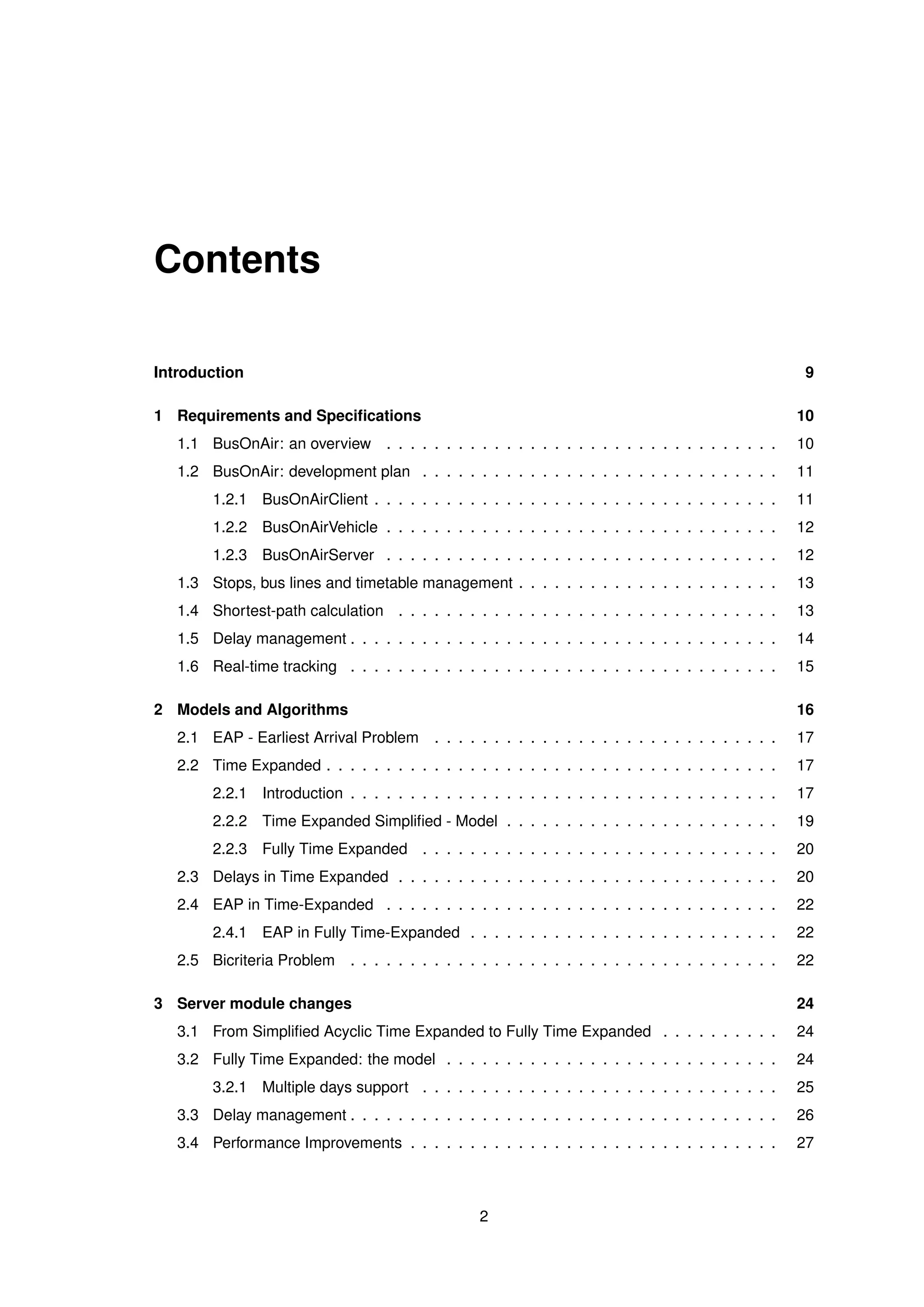 Contents
Introduction 9
1 Requirements and Speciﬁcations 10
1.1 BusOnAir: an overview . . . . . . . . . . . . . . . . . . . . . . . . . . . . . . . . . 10
1.2 BusOnAir: development plan . . . . . . . . . . . . . . . . . . . . . . . . . . . . . . 11
1.2.1 BusOnAirClient . . . . . . . . . . . . . . . . . . . . . . . . . . . . . . . . . . 11
1.2.2 BusOnAirVehicle . . . . . . . . . . . . . . . . . . . . . . . . . . . . . . . . . 12
1.2.3 BusOnAirServer . . . . . . . . . . . . . . . . . . . . . . . . . . . . . . . . . 12
1.3 Stops, bus lines and timetable management . . . . . . . . . . . . . . . . . . . . . . 13
1.4 Shortest-path calculation . . . . . . . . . . . . . . . . . . . . . . . . . . . . . . . . 13
1.5 Delay management . . . . . . . . . . . . . . . . . . . . . . . . . . . . . . . . . . . . 14
1.6 Real-time tracking . . . . . . . . . . . . . . . . . . . . . . . . . . . . . . . . . . . . 15
2 Models and Algorithms 16
2.1 EAP - Earliest Arrival Problem . . . . . . . . . . . . . . . . . . . . . . . . . . . . . 17
2.2 Time Expanded . . . . . . . . . . . . . . . . . . . . . . . . . . . . . . . . . . . . . . 17
2.2.1 Introduction . . . . . . . . . . . . . . . . . . . . . . . . . . . . . . . . . . . . 17
2.2.2 Time Expanded Simpliﬁed - Model . . . . . . . . . . . . . . . . . . . . . . . 19
2.2.3 Fully Time Expanded . . . . . . . . . . . . . . . . . . . . . . . . . . . . . . 20
2.3 Delays in Time Expanded . . . . . . . . . . . . . . . . . . . . . . . . . . . . . . . . 20
2.4 EAP in Time-Expanded . . . . . . . . . . . . . . . . . . . . . . . . . . . . . . . . . 22
2.4.1 EAP in Fully Time-Expanded . . . . . . . . . . . . . . . . . . . . . . . . . . 22
2.5 Bicriteria Problem . . . . . . . . . . . . . . . . . . . . . . . . . . . . . . . . . . . . 22
3 Server module changes 24
3.1 From Simpliﬁed Acyclic Time Expanded to Fully Time Expanded . . . . . . . . . . 24
3.2 Fully Time Expanded: the model . . . . . . . . . . . . . . . . . . . . . . . . . . . . 24
3.2.1 Multiple days support . . . . . . . . . . . . . . . . . . . . . . . . . . . . . . 25
3.3 Delay management . . . . . . . . . . . . . . . . . . . . . . . . . . . . . . . . . . . . 26
3.4 Performance Improvements . . . . . . . . . . . . . . . . . . . . . . . . . . . . . . . 27
2
 