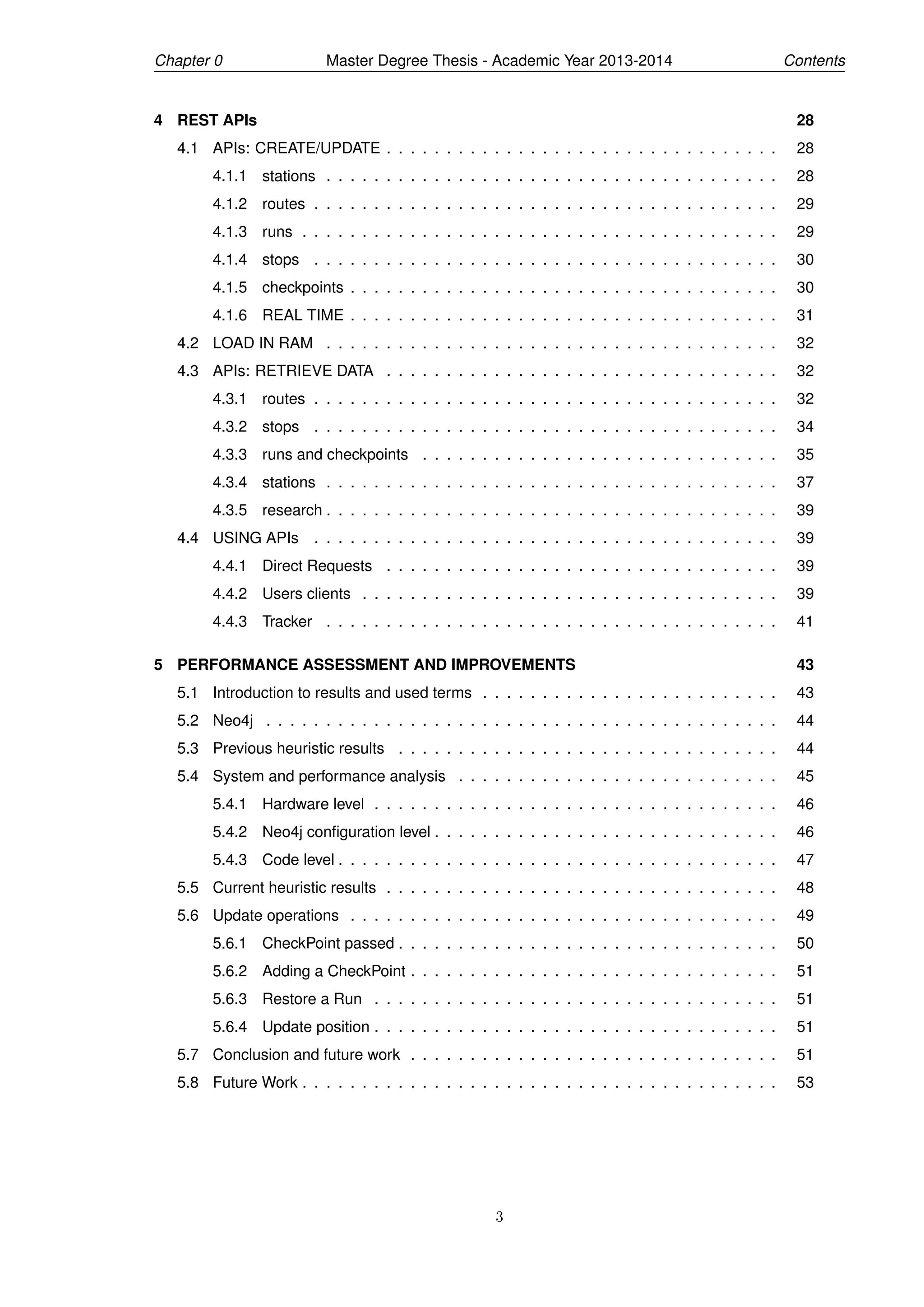 Chapter 0 Master Degree Thesis - Academic Year 2013-2014 Contents
4 REST APIs 28
4.1 APIs: CREATE/UPDATE . . . . . . . . . . . . . . . . . . . . . . . . . . . . . . . . . 28
4.1.1 stations . . . . . . . . . . . . . . . . . . . . . . . . . . . . . . . . . . . . . . 28
4.1.2 routes . . . . . . . . . . . . . . . . . . . . . . . . . . . . . . . . . . . . . . . 29
4.1.3 runs . . . . . . . . . . . . . . . . . . . . . . . . . . . . . . . . . . . . . . . . 29
4.1.4 stops . . . . . . . . . . . . . . . . . . . . . . . . . . . . . . . . . . . . . . . 30
4.1.5 checkpoints . . . . . . . . . . . . . . . . . . . . . . . . . . . . . . . . . . . . 30
4.1.6 REAL TIME . . . . . . . . . . . . . . . . . . . . . . . . . . . . . . . . . . . . 31
4.2 LOAD IN RAM . . . . . . . . . . . . . . . . . . . . . . . . . . . . . . . . . . . . . . 32
4.3 APIs: RETRIEVE DATA . . . . . . . . . . . . . . . . . . . . . . . . . . . . . . . . . 32
4.3.1 routes . . . . . . . . . . . . . . . . . . . . . . . . . . . . . . . . . . . . . . . 32
4.3.2 stops . . . . . . . . . . . . . . . . . . . . . . . . . . . . . . . . . . . . . . . 34
4.3.3 runs and checkpoints . . . . . . . . . . . . . . . . . . . . . . . . . . . . . . 35
4.3.4 stations . . . . . . . . . . . . . . . . . . . . . . . . . . . . . . . . . . . . . . 37
4.3.5 research . . . . . . . . . . . . . . . . . . . . . . . . . . . . . . . . . . . . . . 39
4.4 USING APIs . . . . . . . . . . . . . . . . . . . . . . . . . . . . . . . . . . . . . . . 39
4.4.1 Direct Requests . . . . . . . . . . . . . . . . . . . . . . . . . . . . . . . . . 39
4.4.2 Users clients . . . . . . . . . . . . . . . . . . . . . . . . . . . . . . . . . . . 39
4.4.3 Tracker . . . . . . . . . . . . . . . . . . . . . . . . . . . . . . . . . . . . . . 41
5 PERFORMANCE ASSESSMENT AND IMPROVEMENTS 43
5.1 Introduction to results and used terms . . . . . . . . . . . . . . . . . . . . . . . . . 43
5.2 Neo4j . . . . . . . . . . . . . . . . . . . . . . . . . . . . . . . . . . . . . . . . . . . 44
5.3 Previous heuristic results . . . . . . . . . . . . . . . . . . . . . . . . . . . . . . . . 44
5.4 System and performance analysis . . . . . . . . . . . . . . . . . . . . . . . . . . . 45
5.4.1 Hardware level . . . . . . . . . . . . . . . . . . . . . . . . . . . . . . . . . . 46
5.4.2 Neo4j conﬁguration level . . . . . . . . . . . . . . . . . . . . . . . . . . . . . 46
5.4.3 Code level . . . . . . . . . . . . . . . . . . . . . . . . . . . . . . . . . . . . . 47
5.5 Current heuristic results . . . . . . . . . . . . . . . . . . . . . . . . . . . . . . . . . 48
5.6 Update operations . . . . . . . . . . . . . . . . . . . . . . . . . . . . . . . . . . . . 49
5.6.1 CheckPoint passed . . . . . . . . . . . . . . . . . . . . . . . . . . . . . . . . 50
5.6.2 Adding a CheckPoint . . . . . . . . . . . . . . . . . . . . . . . . . . . . . . . 51
5.6.3 Restore a Run . . . . . . . . . . . . . . . . . . . . . . . . . . . . . . . . . . 51
5.6.4 Update position . . . . . . . . . . . . . . . . . . . . . . . . . . . . . . . . . . 51
5.7 Conclusion and future work . . . . . . . . . . . . . . . . . . . . . . . . . . . . . . . 51
5.8 Future Work . . . . . . . . . . . . . . . . . . . . . . . . . . . . . . . . . . . . . . . . 53
3
 