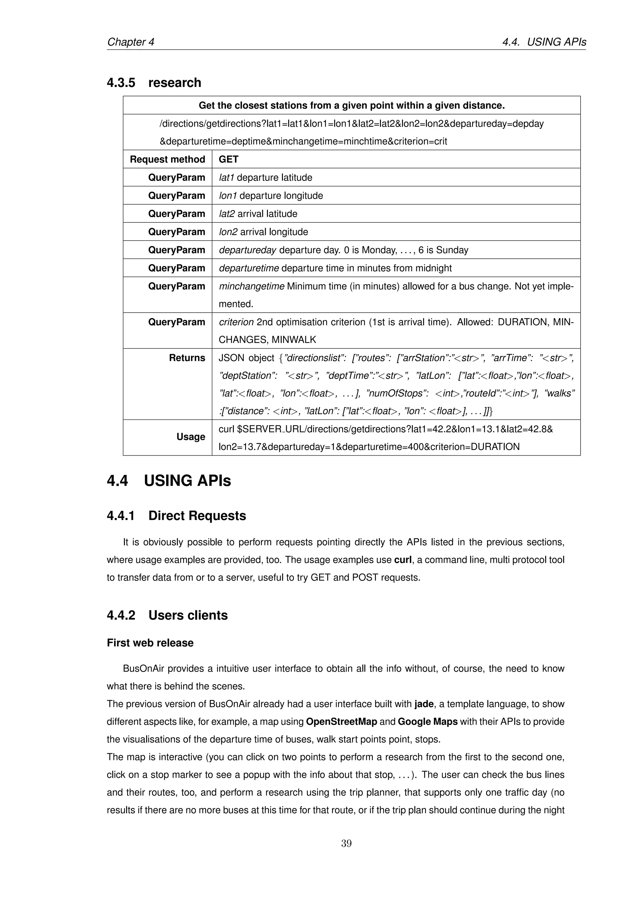 Chapter 4 4.4. USING APIs
4.3.5 research
Get the closest stations from a given point within a given distance.
/directions/getdirections?lat1=lat1&lon1=lon1&lat2=lat2&lon2=lon2&departureday=depday
&departuretime=deptime&minchangetime=minchtime&criterion=crit
Request method GET
QueryParam lat1 departure latitude
QueryParam lon1 departure longitude
QueryParam lat2 arrival latitude
QueryParam lon2 arrival longitude
QueryParam departureday departure day. 0 is Monday, . . . , 6 is Sunday
QueryParam departuretime departure time in minutes from midnight
QueryParam minchangetime Minimum time (in minutes) allowed for a bus change. Not yet imple-
mented.
QueryParam criterion 2nd optimisation criterion (1st is arrival time). Allowed: DURATION, MIN-
CHANGES, MINWALK
Returns JSON object {”directionslist”: [”routes”: [”arrStation”:”<str>”, ”arrTime”: ”<str>”,
”deptStation”: ”<str>”, ”deptTime”:”<str>”, ”latLon”: [”lat”:<ﬂoat>,”lon”:<ﬂoat>,
”lat”:<ﬂoat>, ”lon”:<ﬂoat>, . . . ], ”numOfStops”: <int>,”routeId”:”<int>”], ”walks”
:[”distance”: <int>, ”latLon”: [”lat”:<ﬂoat>, ”lon”: <ﬂoat>], . . . ]]}
Usage
curl $SERVER URL/directions/getdirections?lat1=42.2&lon1=13.1&lat2=42.8&
lon2=13.7&departureday=1&departuretime=400&criterion=DURATION
4.4 USING APIs
4.4.1 Direct Requests
It is obviously possible to perform requests pointing directly the APIs listed in the previous sections,
where usage examples are provided, too. The usage examples use curl, a command line, multi protocol tool
to transfer data from or to a server, useful to try GET and POST requests.
4.4.2 Users clients
First web release
BusOnAir provides a intuitive user interface to obtain all the info without, of course, the need to know
what there is behind the scenes.
The previous version of BusOnAir already had a user interface built with jade, a template language, to show
different aspects like, for example, a map using OpenStreetMap and Google Maps with their APIs to provide
the visualisations of the departure time of buses, walk start points point, stops.
The map is interactive (you can click on two points to perform a research from the ﬁrst to the second one,
click on a stop marker to see a popup with the info about that stop, . . . ). The user can check the bus lines
and their routes, too, and perform a research using the trip planner, that supports only one trafﬁc day (no
results if there are no more buses at this time for that route, or if the trip plan should continue during the night
39
 