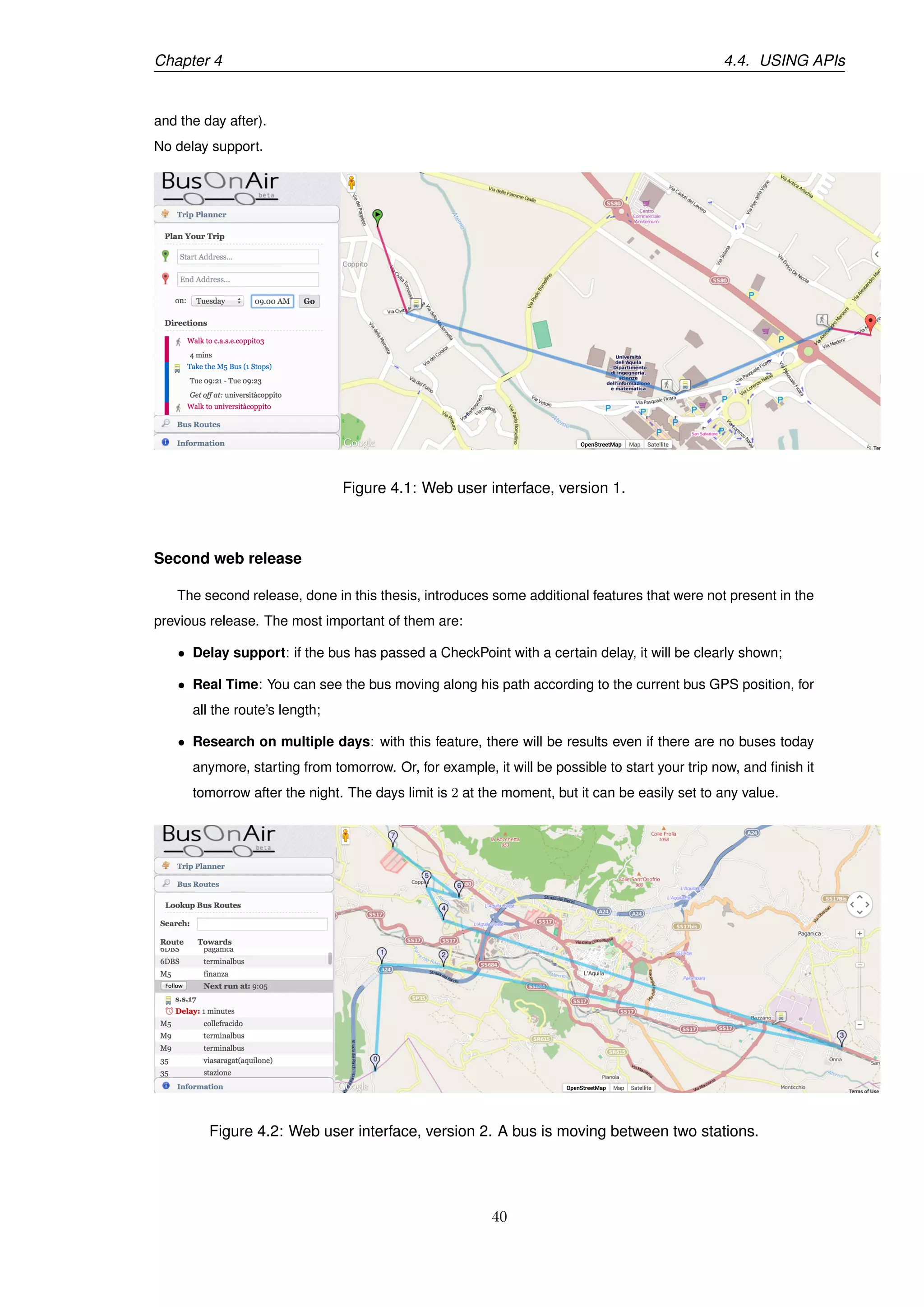 Chapter 4 4.4. USING APIs
and the day after).
No delay support.
Figure 4.1: Web user interface, version 1.
Second web release
The second release, done in this thesis, introduces some additional features that were not present in the
previous release. The most important of them are:
• Delay support: if the bus has passed a CheckPoint with a certain delay, it will be clearly shown;
• Real Time: You can see the bus moving along his path according to the current bus GPS position, for
all the route’s length;
• Research on multiple days: with this feature, there will be results even if there are no buses today
anymore, starting from tomorrow. Or, for example, it will be possible to start your trip now, and ﬁnish it
tomorrow after the night. The days limit is 2 at the moment, but it can be easily set to any value.
Figure 4.2: Web user interface, version 2. A bus is moving between two stations.
40
 