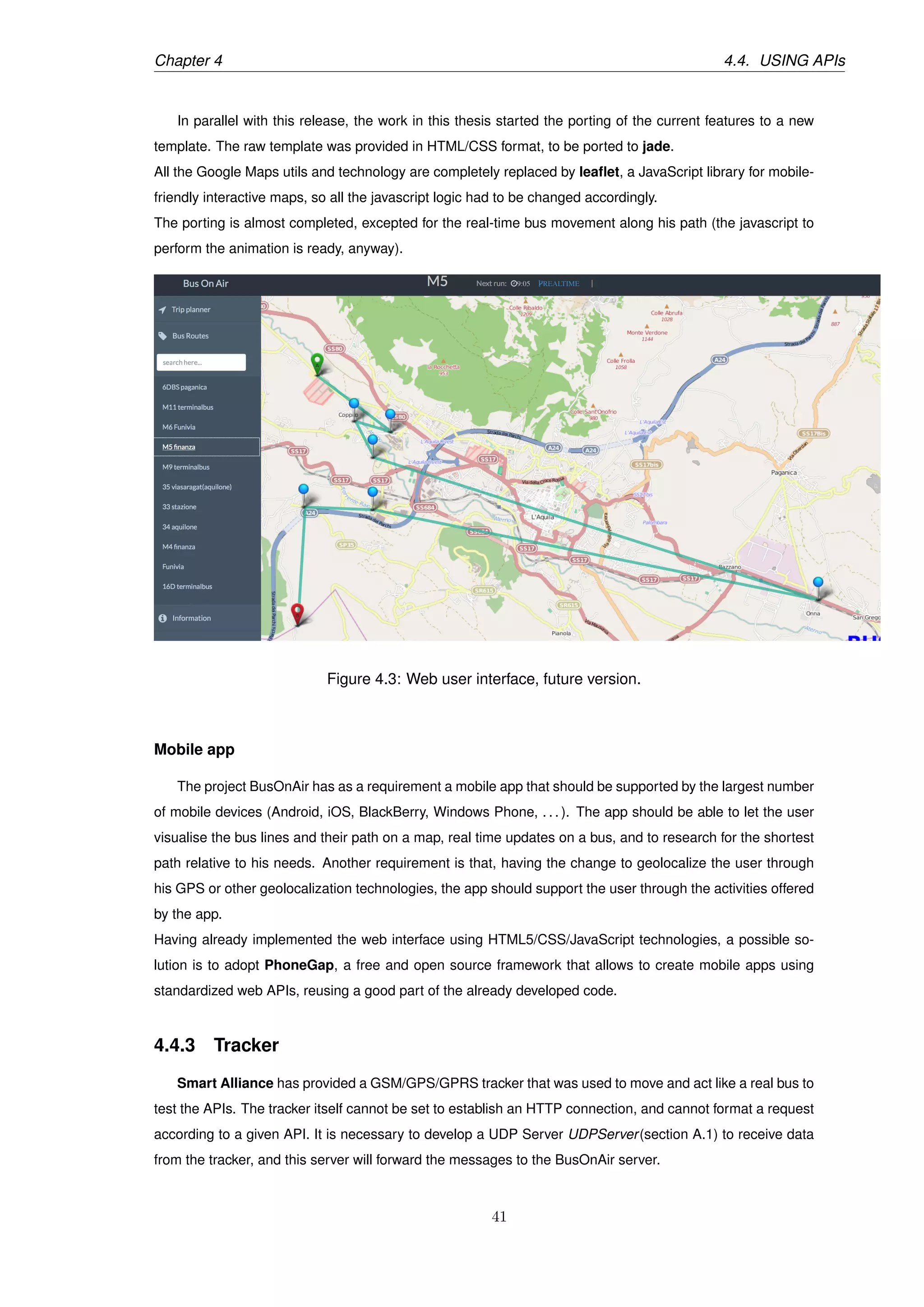 Chapter 4 4.4. USING APIs
In parallel with this release, the work in this thesis started the porting of the current features to a new
template. The raw template was provided in HTML/CSS format, to be ported to jade.
All the Google Maps utils and technology are completely replaced by leaﬂet, a JavaScript library for mobile-
friendly interactive maps, so all the javascript logic had to be changed accordingly.
The porting is almost completed, excepted for the real-time bus movement along his path (the javascript to
perform the animation is ready, anyway).
Figure 4.3: Web user interface, future version.
Mobile app
The project BusOnAir has as a requirement a mobile app that should be supported by the largest number
of mobile devices (Android, iOS, BlackBerry, Windows Phone, . . . ). The app should be able to let the user
visualise the bus lines and their path on a map, real time updates on a bus, and to research for the shortest
path relative to his needs. Another requirement is that, having the change to geolocalize the user through
his GPS or other geolocalization technologies, the app should support the user through the activities offered
by the app.
Having already implemented the web interface using HTML5/CSS/JavaScript technologies, a possible so-
lution is to adopt PhoneGap, a free and open source framework that allows to create mobile apps using
standardized web APIs, reusing a good part of the already developed code.
4.4.3 Tracker
Smart Alliance has provided a GSM/GPS/GPRS tracker that was used to move and act like a real bus to
test the APIs. The tracker itself cannot be set to establish an HTTP connection, and cannot format a request
according to a given API. It is necessary to develop a UDP Server UDPServer(section A.1) to receive data
from the tracker, and this server will forward the messages to the BusOnAir server.
41
 