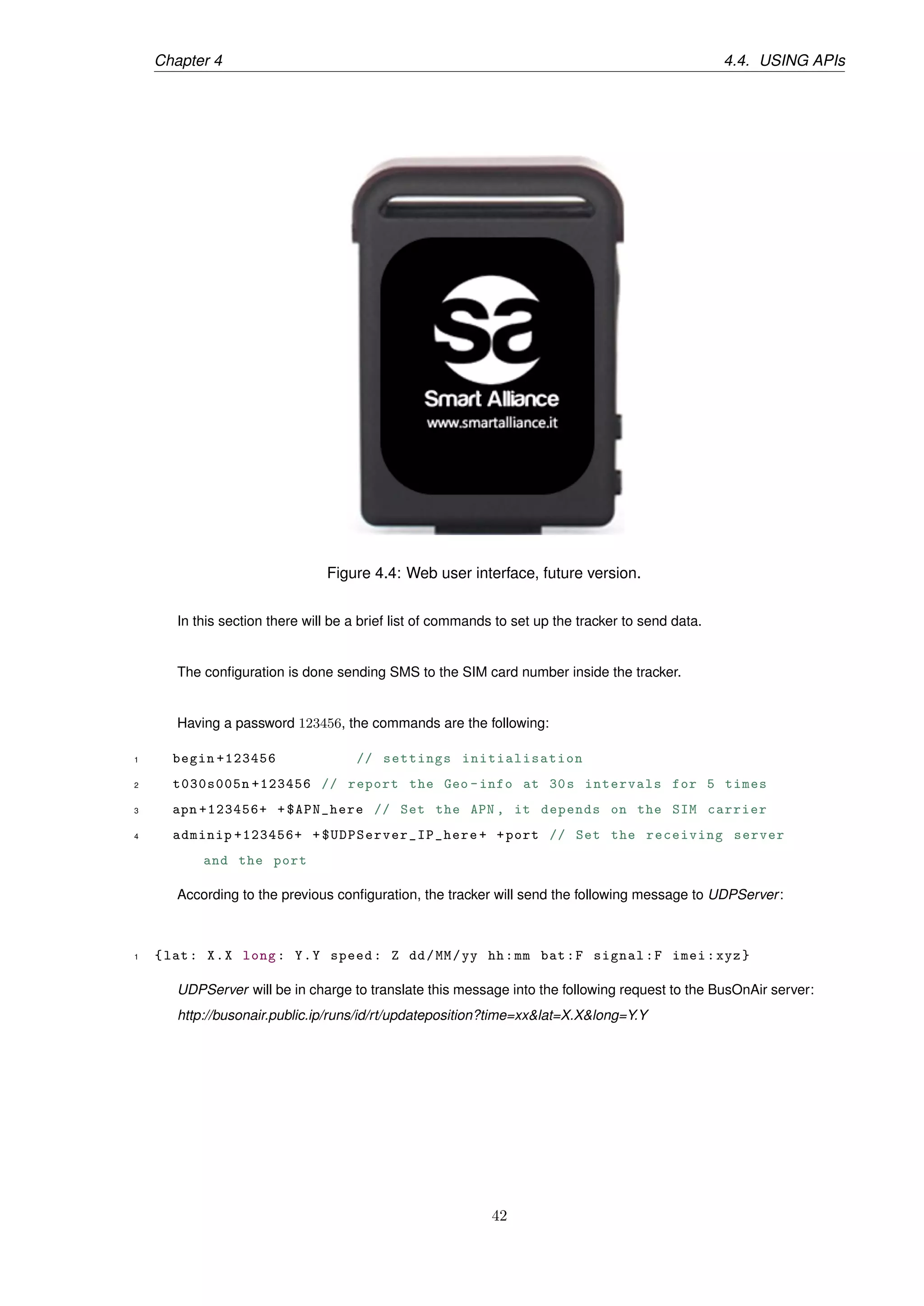 Chapter 4 4.4. USING APIs
Figure 4.4: Web user interface, future version.
In this section there will be a brief list of commands to set up the tracker to send data.
The conﬁguration is done sending SMS to the SIM card number inside the tracker.
Having a password 123456, the commands are the following:
1 begin +123456 // settings initialisation
2 t030s005n +123456 // report the Geo -info at 30s intervals for 5 times
3 apn +123456+ +$APN_here // Set the APN , it depends on the SIM carrier
4 adminip +123456+ + $UDPServer_IP_here + +port // Set the receiving server
and the port
According to the previous conﬁguration, the tracker will send the following message to UDPServer:
1 {lat: X.X long: Y.Y speed: Z dd/MM/yy hh:mm bat:F signal:F imei:xyz}
UDPServer will be in charge to translate this message into the following request to the BusOnAir server:
http://busonair.public.ip/runs/id/rt/updateposition?time=xx&lat=X.X&long=Y.Y
42
 