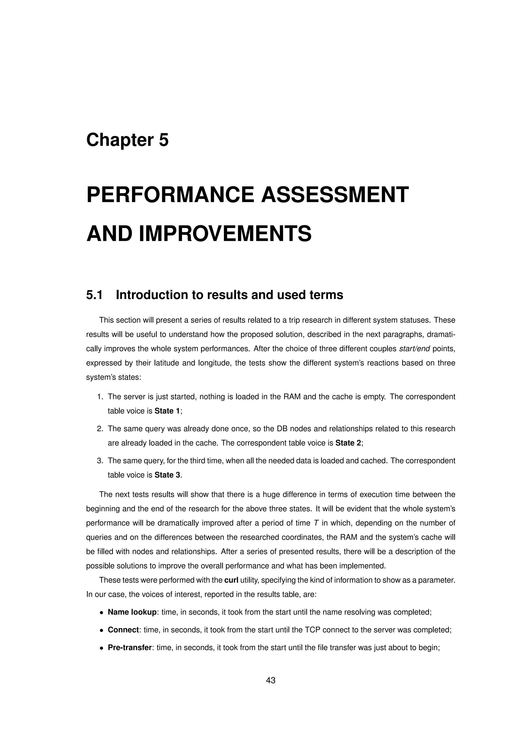 Chapter 5
PERFORMANCE ASSESSMENT
AND IMPROVEMENTS
5.1 Introduction to results and used terms
This section will present a series of results related to a trip research in different system statuses. These
results will be useful to understand how the proposed solution, described in the next paragraphs, dramati-
cally improves the whole system performances. After the choice of three different couples start/end points,
expressed by their latitude and longitude, the tests show the different system’s reactions based on three
system’s states:
1. The server is just started, nothing is loaded in the RAM and the cache is empty. The correspondent
table voice is State 1;
2. The same query was already done once, so the DB nodes and relationships related to this research
are already loaded in the cache. The correspondent table voice is State 2;
3. The same query, for the third time, when all the needed data is loaded and cached. The correspondent
table voice is State 3.
The next tests results will show that there is a huge difference in terms of execution time between the
beginning and the end of the research for the above three states. It will be evident that the whole system’s
performance will be dramatically improved after a period of time T in which, depending on the number of
queries and on the differences between the researched coordinates, the RAM and the system’s cache will
be ﬁlled with nodes and relationships. After a series of presented results, there will be a description of the
possible solutions to improve the overall performance and what has been implemented.
These tests were performed with the curl utility, specifying the kind of information to show as a parameter.
In our case, the voices of interest, reported in the results table, are:
• Name lookup: time, in seconds, it took from the start until the name resolving was completed;
• Connect: time, in seconds, it took from the start until the TCP connect to the server was completed;
• Pre-transfer: time, in seconds, it took from the start until the ﬁle transfer was just about to begin;
43
 