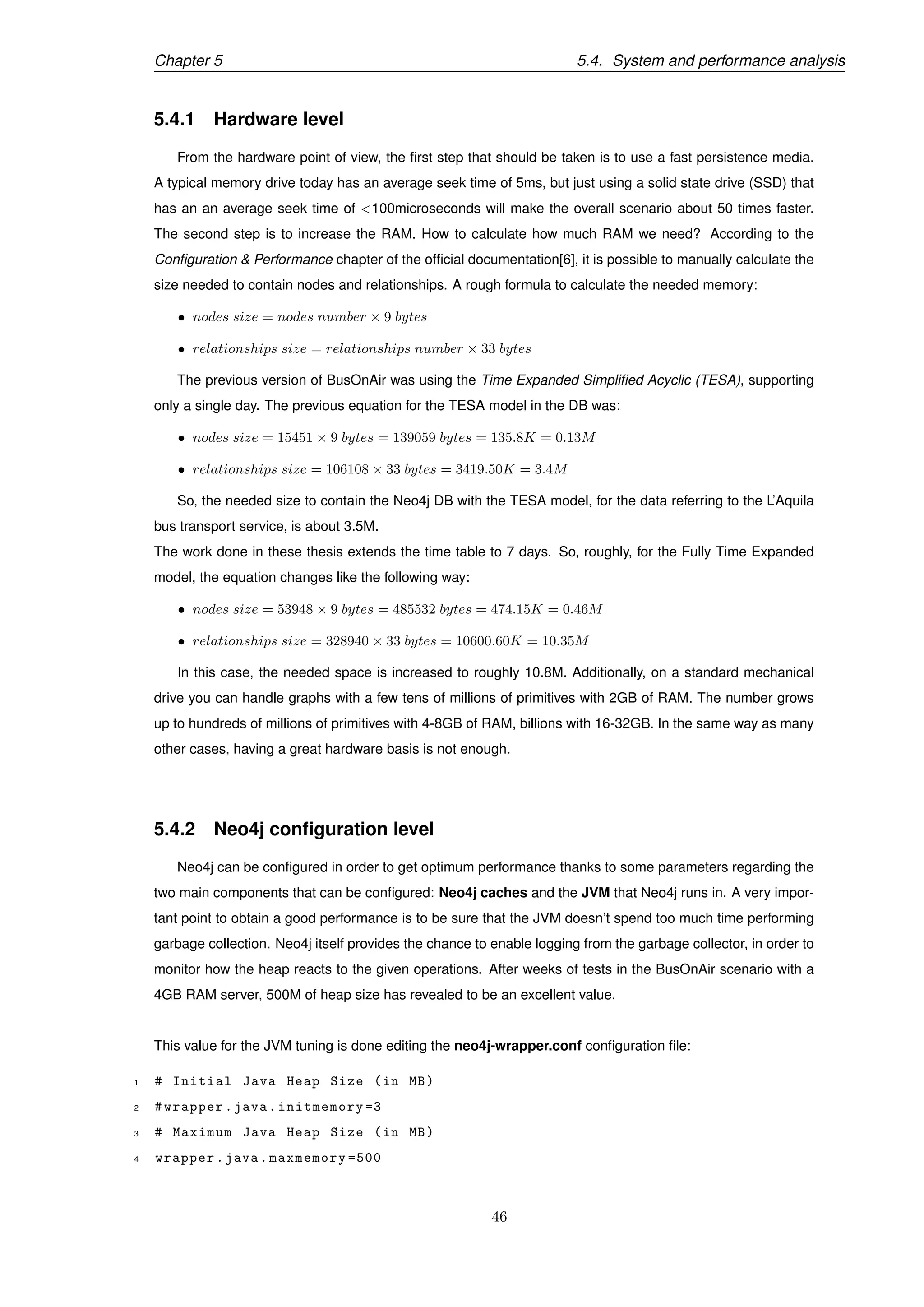Chapter 5 5.4. System and performance analysis
5.4.1 Hardware level
From the hardware point of view, the ﬁrst step that should be taken is to use a fast persistence media.
A typical memory drive today has an average seek time of 5ms, but just using a solid state drive (SSD) that
has an an average seek time of <100microseconds will make the overall scenario about 50 times faster.
The second step is to increase the RAM. How to calculate how much RAM we need? According to the
Conﬁguration & Performance chapter of the ofﬁcial documentation[6], it is possible to manually calculate the
size needed to contain nodes and relationships. A rough formula to calculate the needed memory:
• nodes size = nodes number × 9 bytes
• relationships size = relationships number × 33 bytes
The previous version of BusOnAir was using the Time Expanded Simpliﬁed Acyclic (TESA), supporting
only a single day. The previous equation for the TESA model in the DB was:
• nodes size = 15451 × 9 bytes = 139059 bytes = 135.8K = 0.13M
• relationships size = 106108 × 33 bytes = 3419.50K = 3.4M
So, the needed size to contain the Neo4j DB with the TESA model, for the data referring to the L’Aquila
bus transport service, is about 3.5M.
The work done in these thesis extends the time table to 7 days. So, roughly, for the Fully Time Expanded
model, the equation changes like the following way:
• nodes size = 53948 × 9 bytes = 485532 bytes = 474.15K = 0.46M
• relationships size = 328940 × 33 bytes = 10600.60K = 10.35M
In this case, the needed space is increased to roughly 10.8M. Additionally, on a standard mechanical
drive you can handle graphs with a few tens of millions of primitives with 2GB of RAM. The number grows
up to hundreds of millions of primitives with 4-8GB of RAM, billions with 16-32GB. In the same way as many
other cases, having a great hardware basis is not enough.
5.4.2 Neo4j conﬁguration level
Neo4j can be conﬁgured in order to get optimum performance thanks to some parameters regarding the
two main components that can be conﬁgured: Neo4j caches and the JVM that Neo4j runs in. A very impor-
tant point to obtain a good performance is to be sure that the JVM doesn’t spend too much time performing
garbage collection. Neo4j itself provides the chance to enable logging from the garbage collector, in order to
monitor how the heap reacts to the given operations. After weeks of tests in the BusOnAir scenario with a
4GB RAM server, 500M of heap size has revealed to be an excellent value.
This value for the JVM tuning is done editing the neo4j-wrapper.conf conﬁguration ﬁle:
1 # Initial Java Heap Size (in MB)
2 #wrapper.java.initmemory =3
3 # Maximum Java Heap Size (in MB)
4 wrapper.java.maxmemory =500
46
 