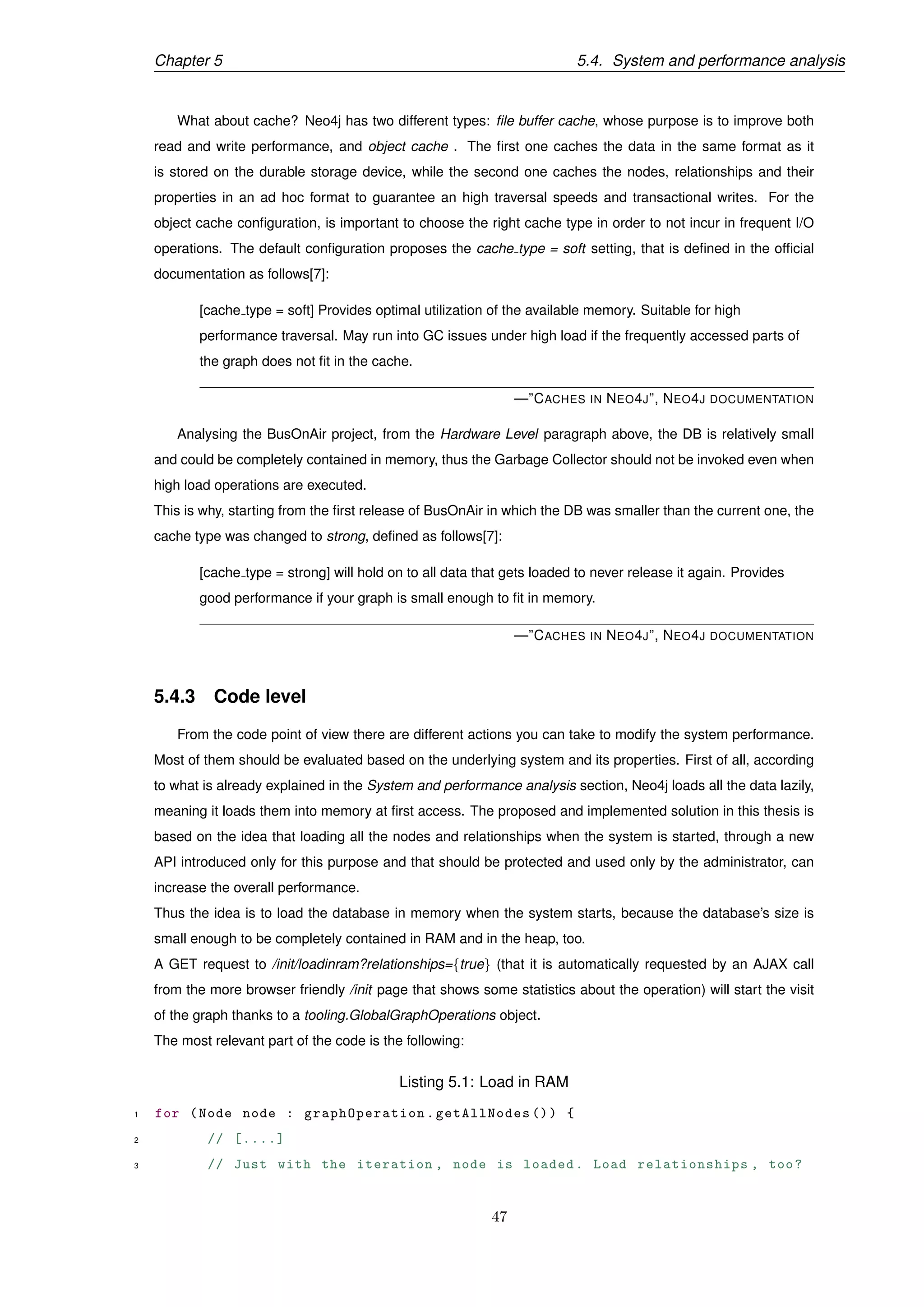 Chapter 5 5.4. System and performance analysis
What about cache? Neo4j has two different types: ﬁle buffer cache, whose purpose is to improve both
read and write performance, and object cache . The ﬁrst one caches the data in the same format as it
is stored on the durable storage device, while the second one caches the nodes, relationships and their
properties in an ad hoc format to guarantee an high traversal speeds and transactional writes. For the
object cache conﬁguration, is important to choose the right cache type in order to not incur in frequent I/O
operations. The default conﬁguration proposes the cache type = soft setting, that is deﬁned in the ofﬁcial
documentation as follows[7]:
[cache type = soft] Provides optimal utilization of the available memory. Suitable for high
performance traversal. May run into GC issues under high load if the frequently accessed parts of
the graph does not ﬁt in the cache.
—”CACHES IN NEO4J”, NEO4J DOCUMENTATION
Analysing the BusOnAir project, from the Hardware Level paragraph above, the DB is relatively small
and could be completely contained in memory, thus the Garbage Collector should not be invoked even when
high load operations are executed.
This is why, starting from the ﬁrst release of BusOnAir in which the DB was smaller than the current one, the
cache type was changed to strong, deﬁned as follows[7]:
[cache type = strong] will hold on to all data that gets loaded to never release it again. Provides
good performance if your graph is small enough to ﬁt in memory.
—”CACHES IN NEO4J”, NEO4J DOCUMENTATION
5.4.3 Code level
From the code point of view there are different actions you can take to modify the system performance.
Most of them should be evaluated based on the underlying system and its properties. First of all, according
to what is already explained in the System and performance analysis section, Neo4j loads all the data lazily,
meaning it loads them into memory at ﬁrst access. The proposed and implemented solution in this thesis is
based on the idea that loading all the nodes and relationships when the system is started, through a new
API introduced only for this purpose and that should be protected and used only by the administrator, can
increase the overall performance.
Thus the idea is to load the database in memory when the system starts, because the database’s size is
small enough to be completely contained in RAM and in the heap, too.
A GET request to /init/loadinram?relationships={true} (that it is automatically requested by an AJAX call
from the more browser friendly /init page that shows some statistics about the operation) will start the visit
of the graph thanks to a tooling.GlobalGraphOperations object.
The most relevant part of the code is the following:
Listing 5.1: Load in RAM
1 for (Node node : graphOperation .getAllNodes ()) {
2 // [....]
3 // Just with the iteration , node is loaded. Load relationships , too?
47
 
