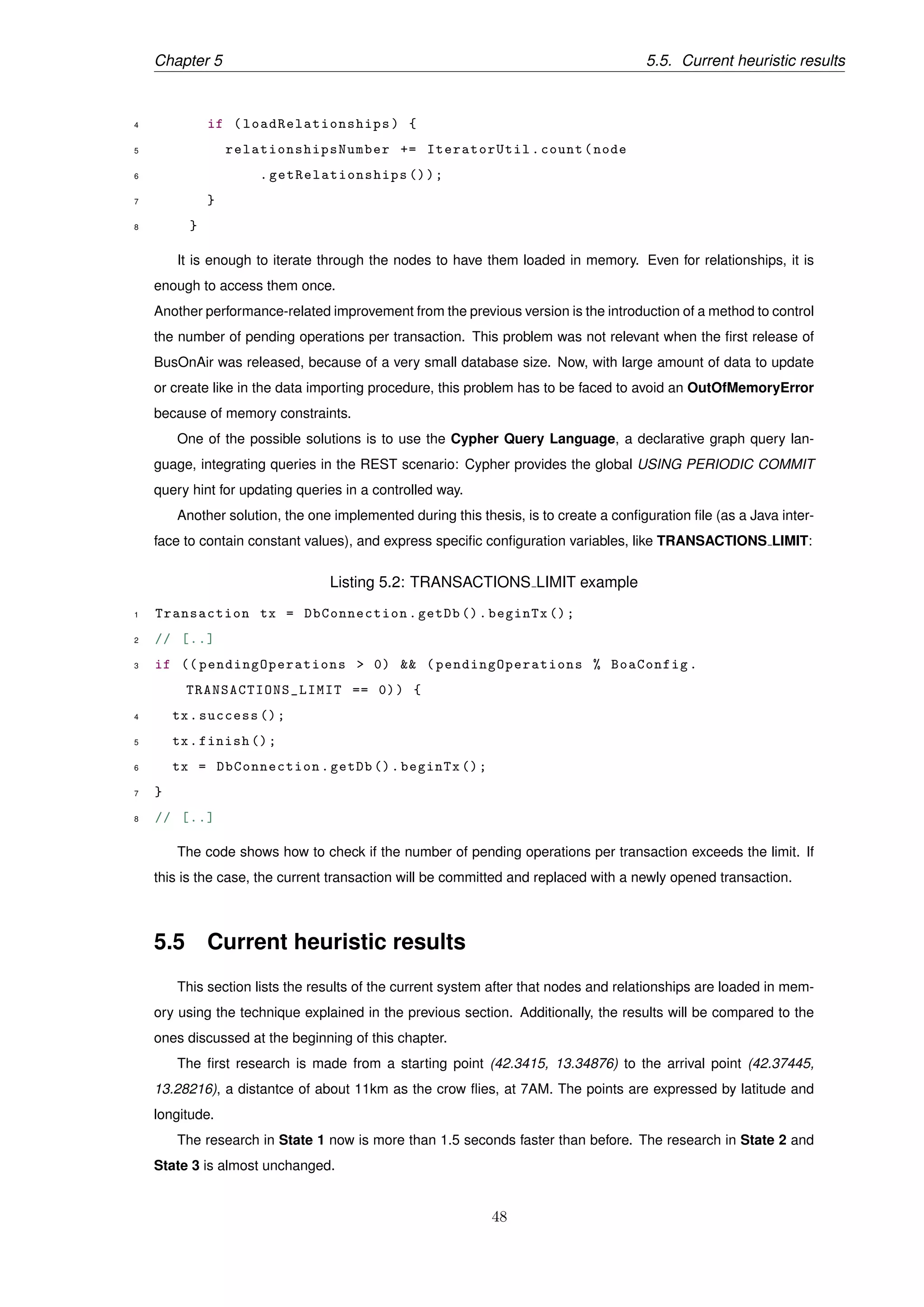 Chapter 5 5.5. Current heuristic results
4 if ( loadRelationships ) {
5 relationshipsNumber += IteratorUtil.count(node
6 . getRelationships ());
7 }
8 }
It is enough to iterate through the nodes to have them loaded in memory. Even for relationships, it is
enough to access them once.
Another performance-related improvement from the previous version is the introduction of a method to control
the number of pending operations per transaction. This problem was not relevant when the ﬁrst release of
BusOnAir was released, because of a very small database size. Now, with large amount of data to update
or create like in the data importing procedure, this problem has to be faced to avoid an OutOfMemoryError
because of memory constraints.
One of the possible solutions is to use the Cypher Query Language, a declarative graph query lan-
guage, integrating queries in the REST scenario: Cypher provides the global USING PERIODIC COMMIT
query hint for updating queries in a controlled way.
Another solution, the one implemented during this thesis, is to create a conﬁguration ﬁle (as a Java inter-
face to contain constant values), and express speciﬁc conﬁguration variables, like TRANSACTIONS LIMIT:
Listing 5.2: TRANSACTIONS LIMIT example
1 Transaction tx = DbConnection.getDb ().beginTx ();
2 // [..]
3 if (( pendingOperations > 0) && ( pendingOperations % BoaConfig.
TRANSACTIONS_LIMIT == 0)) {
4 tx.success ();
5 tx.finish ();
6 tx = DbConnection.getDb ().beginTx ();
7 }
8 // [..]
The code shows how to check if the number of pending operations per transaction exceeds the limit. If
this is the case, the current transaction will be committed and replaced with a newly opened transaction.
5.5 Current heuristic results
This section lists the results of the current system after that nodes and relationships are loaded in mem-
ory using the technique explained in the previous section. Additionally, the results will be compared to the
ones discussed at the beginning of this chapter.
The ﬁrst research is made from a starting point (42.3415, 13.34876) to the arrival point (42.37445,
13.28216), a distantce of about 11km as the crow ﬂies, at 7AM. The points are expressed by latitude and
longitude.
The research in State 1 now is more than 1.5 seconds faster than before. The research in State 2 and
State 3 is almost unchanged.
48
 