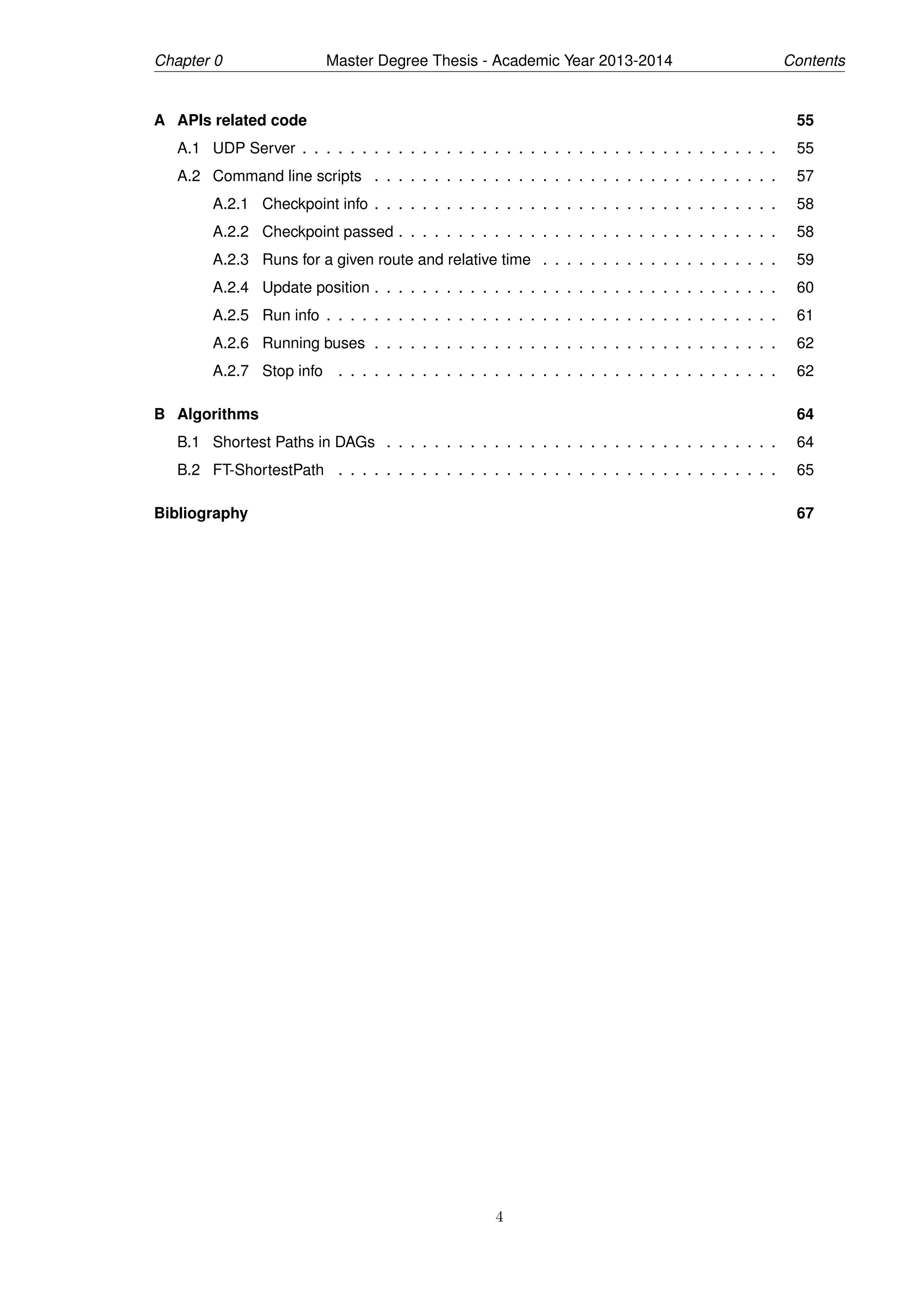 Chapter 0 Master Degree Thesis - Academic Year 2013-2014 Contents
A APIs related code 55
A.1 UDP Server . . . . . . . . . . . . . . . . . . . . . . . . . . . . . . . . . . . . . . . . 55
A.2 Command line scripts . . . . . . . . . . . . . . . . . . . . . . . . . . . . . . . . . . 57
A.2.1 Checkpoint info . . . . . . . . . . . . . . . . . . . . . . . . . . . . . . . . . . 58
A.2.2 Checkpoint passed . . . . . . . . . . . . . . . . . . . . . . . . . . . . . . . . 58
A.2.3 Runs for a given route and relative time . . . . . . . . . . . . . . . . . . . . 59
A.2.4 Update position . . . . . . . . . . . . . . . . . . . . . . . . . . . . . . . . . . 60
A.2.5 Run info . . . . . . . . . . . . . . . . . . . . . . . . . . . . . . . . . . . . . . 61
A.2.6 Running buses . . . . . . . . . . . . . . . . . . . . . . . . . . . . . . . . . . 62
A.2.7 Stop info . . . . . . . . . . . . . . . . . . . . . . . . . . . . . . . . . . . . . 62
B Algorithms 64
B.1 Shortest Paths in DAGs . . . . . . . . . . . . . . . . . . . . . . . . . . . . . . . . . 64
B.2 FT-ShortestPath . . . . . . . . . . . . . . . . . . . . . . . . . . . . . . . . . . . . . 65
Bibliography 67
4
 