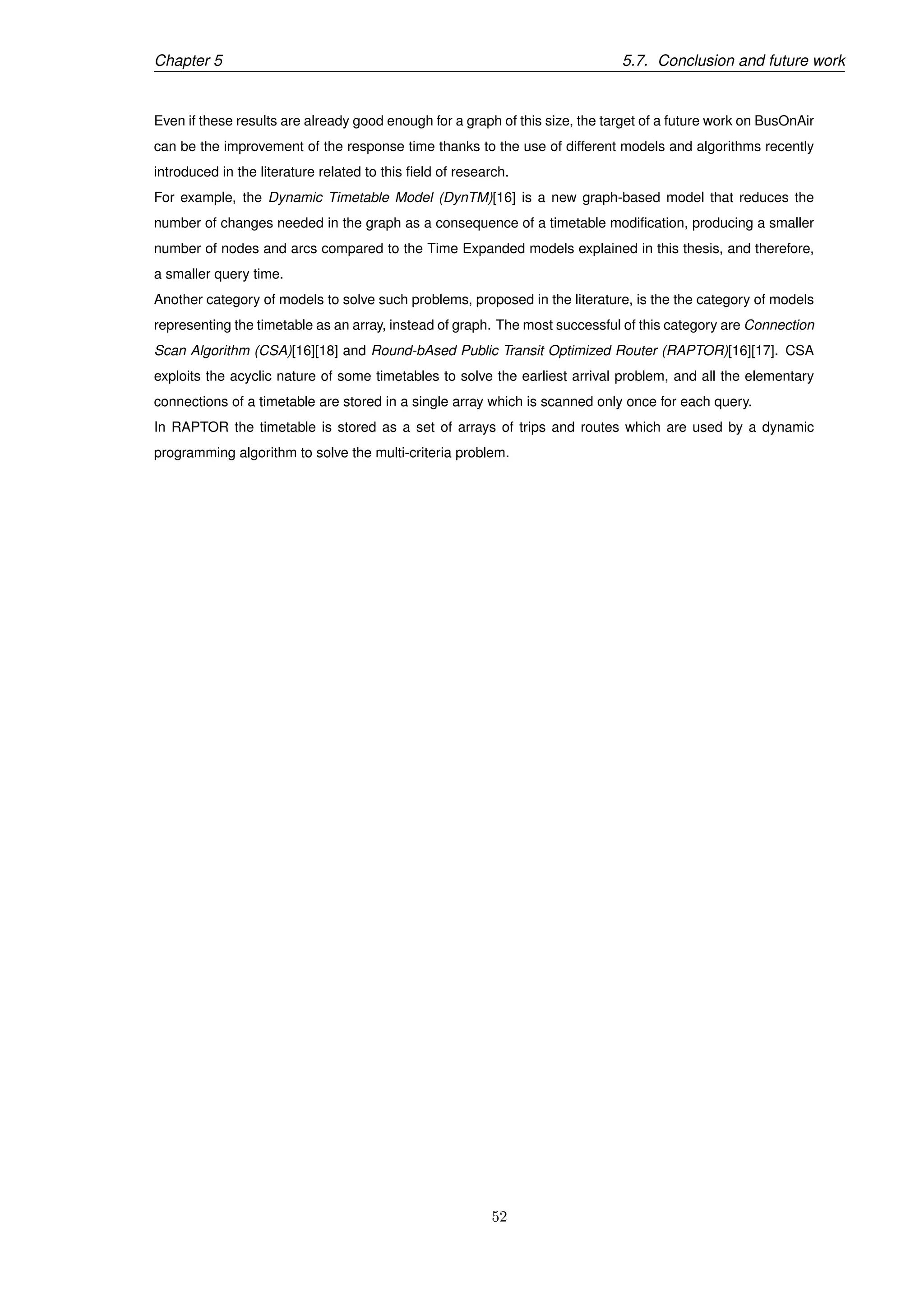 Chapter 5 5.7. Conclusion and future work
Even if these results are already good enough for a graph of this size, the target of a future work on BusOnAir
can be the improvement of the response time thanks to the use of different models and algorithms recently
introduced in the literature related to this ﬁeld of research.
For example, the Dynamic Timetable Model (DynTM)[16] is a new graph-based model that reduces the
number of changes needed in the graph as a consequence of a timetable modiﬁcation, producing a smaller
number of nodes and arcs compared to the Time Expanded models explained in this thesis, and therefore,
a smaller query time.
Another category of models to solve such problems, proposed in the literature, is the the category of models
representing the timetable as an array, instead of graph. The most successful of this category are Connection
Scan Algorithm (CSA)[16][18] and Round-bAsed Public Transit Optimized Router (RAPTOR)[16][17]. CSA
exploits the acyclic nature of some timetables to solve the earliest arrival problem, and all the elementary
connections of a timetable are stored in a single array which is scanned only once for each query.
In RAPTOR the timetable is stored as a set of arrays of trips and routes which are used by a dynamic
programming algorithm to solve the multi-criteria problem.
52
 