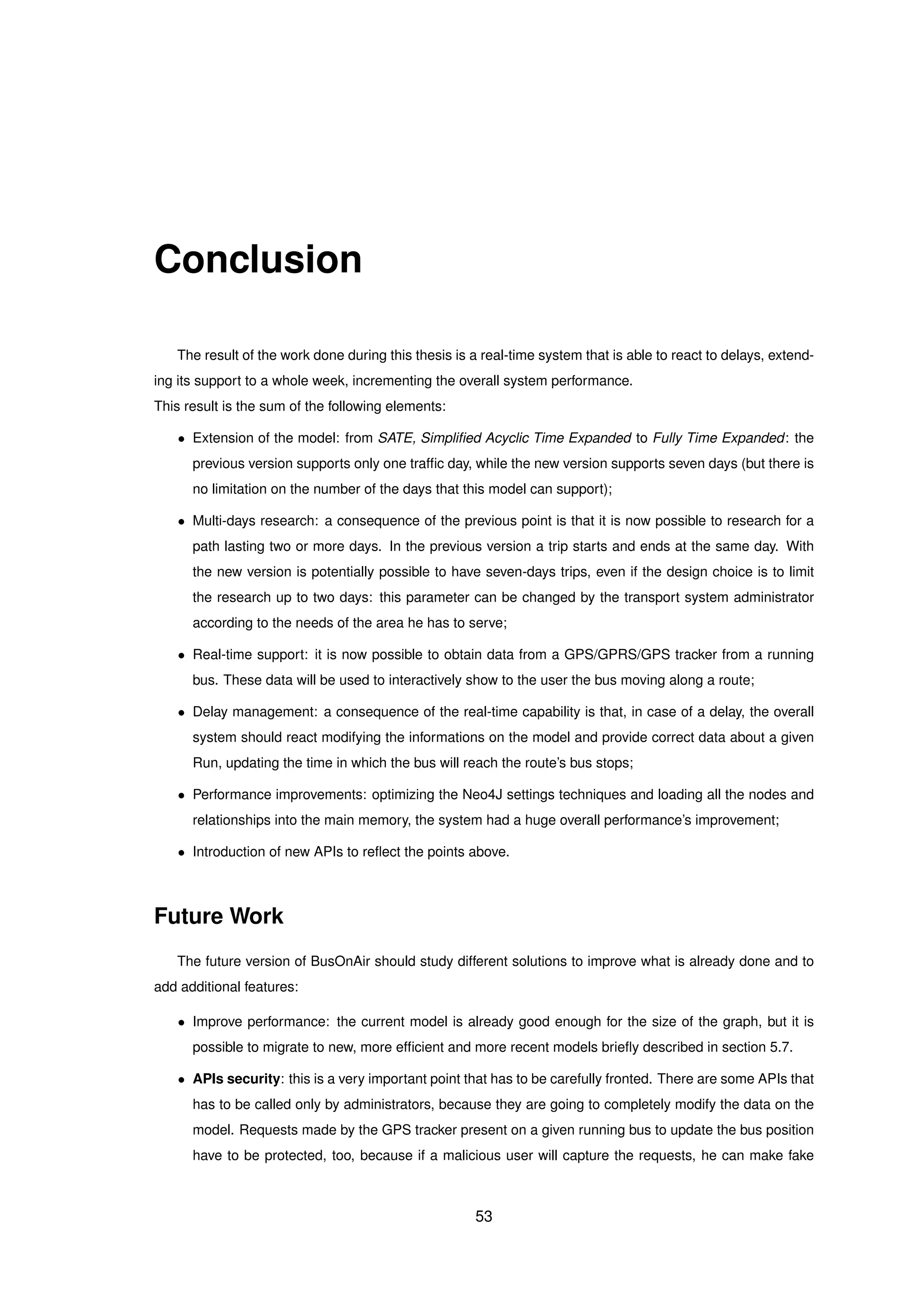 Conclusion
The result of the work done during this thesis is a real-time system that is able to react to delays, extend-
ing its support to a whole week, incrementing the overall system performance.
This result is the sum of the following elements:
• Extension of the model: from SATE, Simpliﬁed Acyclic Time Expanded to Fully Time Expanded: the
previous version supports only one trafﬁc day, while the new version supports seven days (but there is
no limitation on the number of the days that this model can support);
• Multi-days research: a consequence of the previous point is that it is now possible to research for a
path lasting two or more days. In the previous version a trip starts and ends at the same day. With
the new version is potentially possible to have seven-days trips, even if the design choice is to limit
the research up to two days: this parameter can be changed by the transport system administrator
according to the needs of the area he has to serve;
• Real-time support: it is now possible to obtain data from a GPS/GPRS/GPS tracker from a running
bus. These data will be used to interactively show to the user the bus moving along a route;
• Delay management: a consequence of the real-time capability is that, in case of a delay, the overall
system should react modifying the informations on the model and provide correct data about a given
Run, updating the time in which the bus will reach the route’s bus stops;
• Performance improvements: optimizing the Neo4J settings techniques and loading all the nodes and
relationships into the main memory, the system had a huge overall performance’s improvement;
• Introduction of new APIs to reﬂect the points above.
Future Work
The future version of BusOnAir should study different solutions to improve what is already done and to
add additional features:
• Improve performance: the current model is already good enough for the size of the graph, but it is
possible to migrate to new, more efﬁcient and more recent models brieﬂy described in section 5.7.
• APIs security: this is a very important point that has to be carefully fronted. There are some APIs that
has to be called only by administrators, because they are going to completely modify the data on the
model. Requests made by the GPS tracker present on a given running bus to update the bus position
have to be protected, too, because if a malicious user will capture the requests, he can make fake
53
 