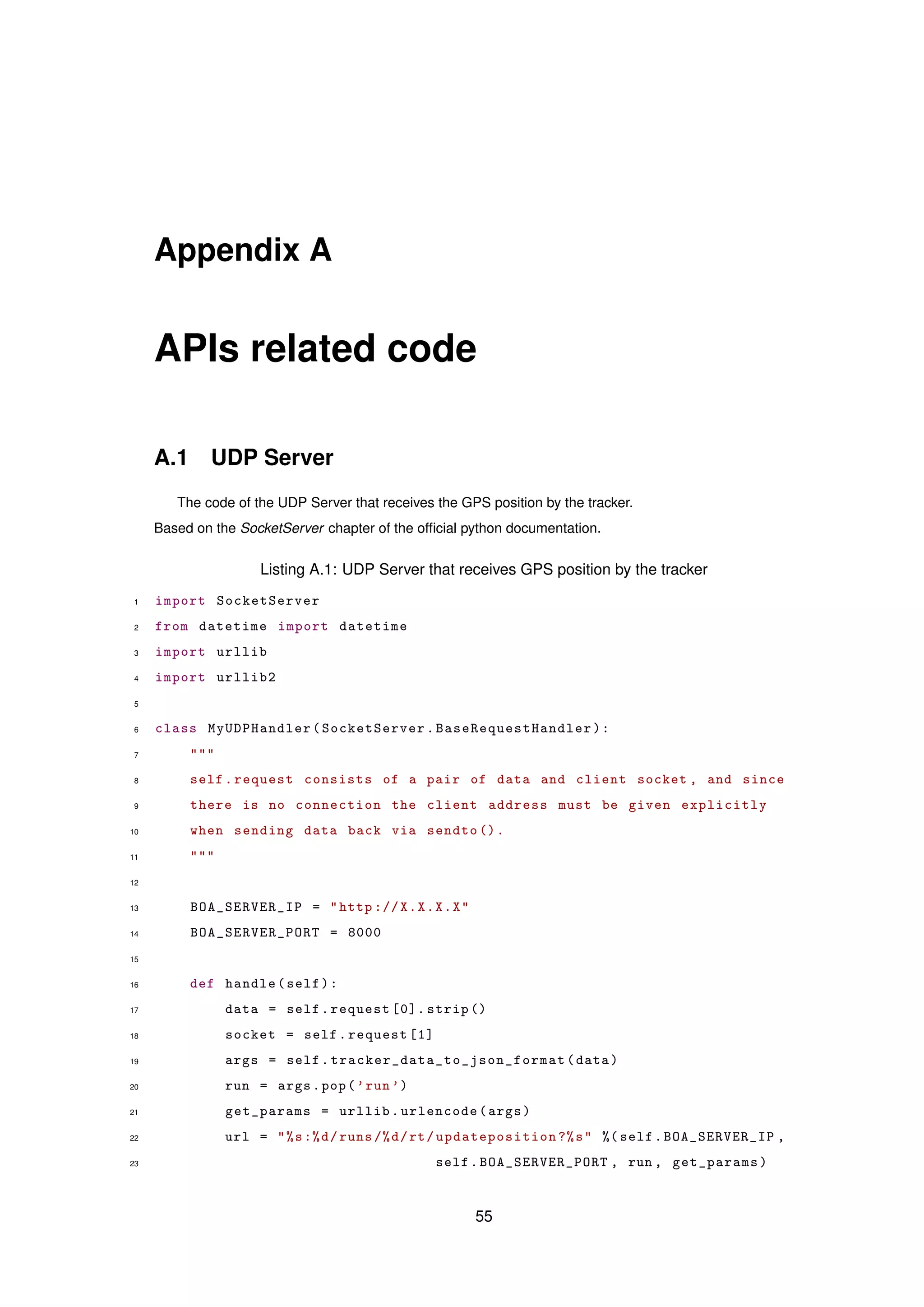 Appendix A
APIs related code
A.1 UDP Server
The code of the UDP Server that receives the GPS position by the tracker.
Based on the SocketServer chapter of the ofﬁcial python documentation.
Listing A.1: UDP Server that receives GPS position by the tracker
1 import SocketServer
2 from datetime import datetime
3 import urllib
4 import urllib2
5
6 class MyUDPHandler(SocketServer. BaseRequestHandler ):
7 """
8 self.request consists of a pair of data and client socket , and since
9 there is no connection the client address must be given explicitly
10 when sending data back via sendto ().
11 """
12
13 BOA_SERVER_IP = "http ://X.X.X.X"
14 BOA_SERVER_PORT = 8000
15
16 def handle(self):
17 data = self.request [0]. strip ()
18 socket = self.request [1]
19 args = self. tracker_data_to_json_format (data)
20 run = args.pop(’run’)
21 get_params = urllib.urlencode(args)
22 url = "%s:%d/runs /%d/rt/updateposition ?%s" %( self.BOA_SERVER_IP ,
23 self.BOA_SERVER_PORT , run , get_params)
55
 