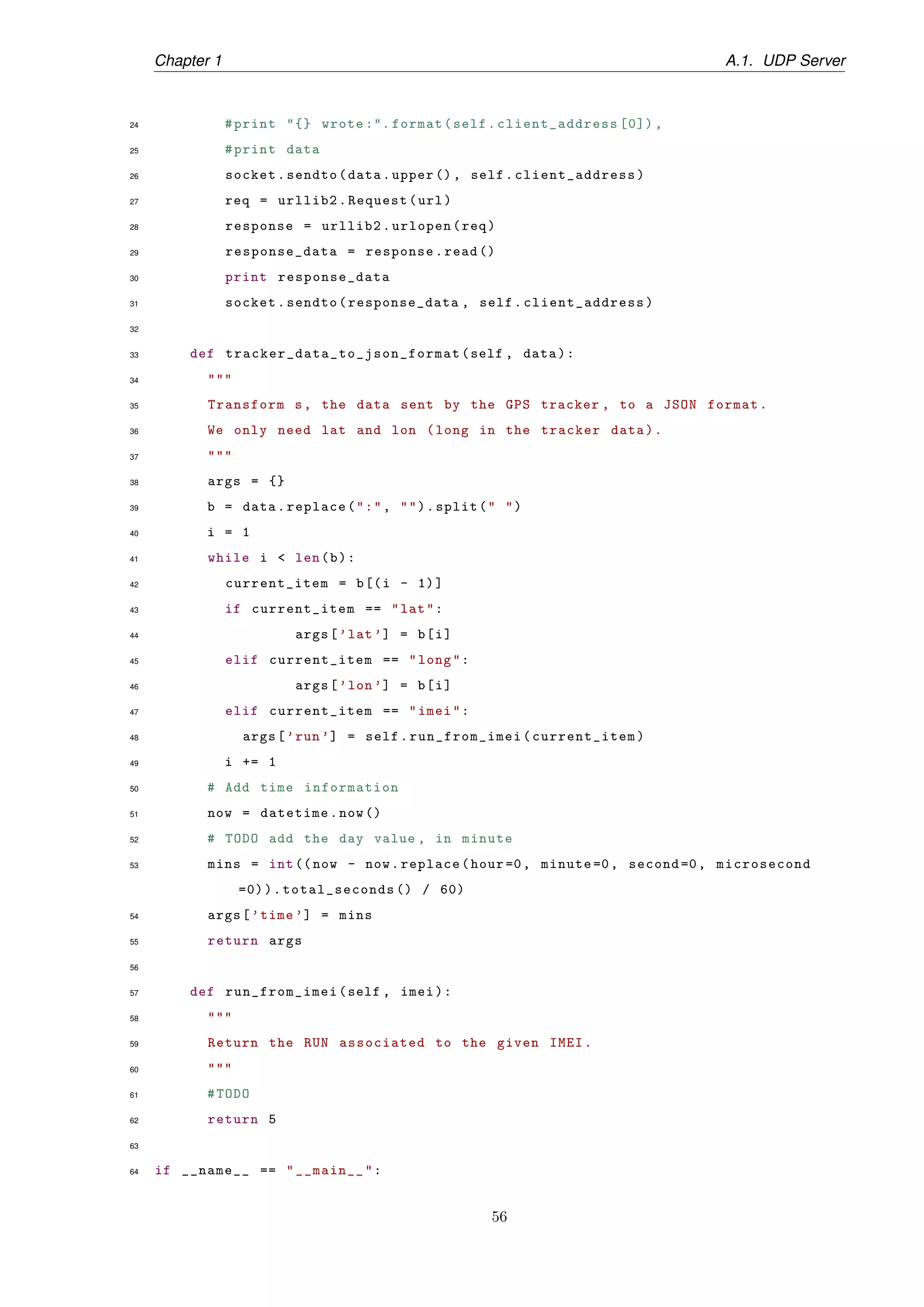 Chapter 1 A.1. UDP Server
24 #print "{} wrote :". format(self.client_address [0]) ,
25 #print data
26 socket.sendto(data.upper (), self. client_address)
27 req = urllib2.Request(url)
28 response = urllib2.urlopen(req)
29 response_data = response.read ()
30 print response_data
31 socket.sendto(response_data , self. client_address)
32
33 def tracker_data_to_json_format (self , data):
34 """
35 Transform s, the data sent by the GPS tracker , to a JSON format.
36 We only need lat and lon (long in the tracker data).
37 """
38 args = {}
39 b = data.replace(":", "").split(" ")
40 i = 1
41 while i < len(b):
42 current_item = b[(i - 1)]
43 if current_item == "lat":
44 args[’lat’] = b[i]
45 elif current_item == "long":
46 args[’lon’] = b[i]
47 elif current_item == "imei":
48 args[’run’] = self.run_from_imei(current_item)
49 i += 1
50 # Add time information
51 now = datetime.now()
52 # TODO add the day value , in minute
53 mins = int((now - now.replace(hour=0, minute =0, second =0, microsecond
=0)).total_seconds () / 60)
54 args[’time ’] = mins
55 return args
56
57 def run_from_imei(self , imei):
58 """
59 Return the RUN associated to the given IMEI.
60 """
61 #TODO
62 return 5
63
64 if __name__ == "__main__":
56
 