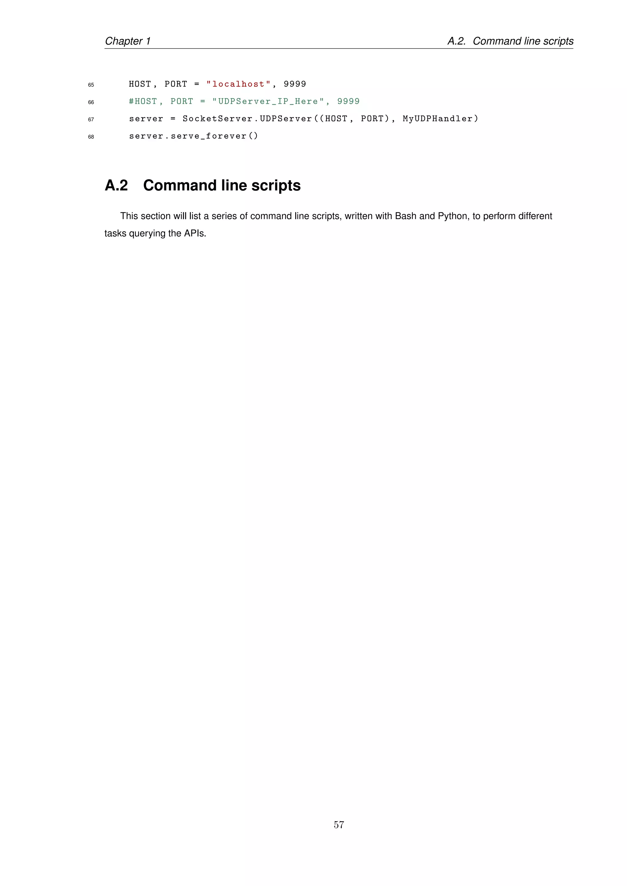 Chapter 1 A.2. Command line scripts
65 HOST , PORT = "localhost", 9999
66 #HOST , PORT = " UDPServer_IP_Here ", 9999
67 server = SocketServer.UDPServer ((HOST , PORT), MyUDPHandler)
68 server.serve_forever ()
A.2 Command line scripts
This section will list a series of command line scripts, written with Bash and Python, to perform different
tasks querying the APIs.
57
 