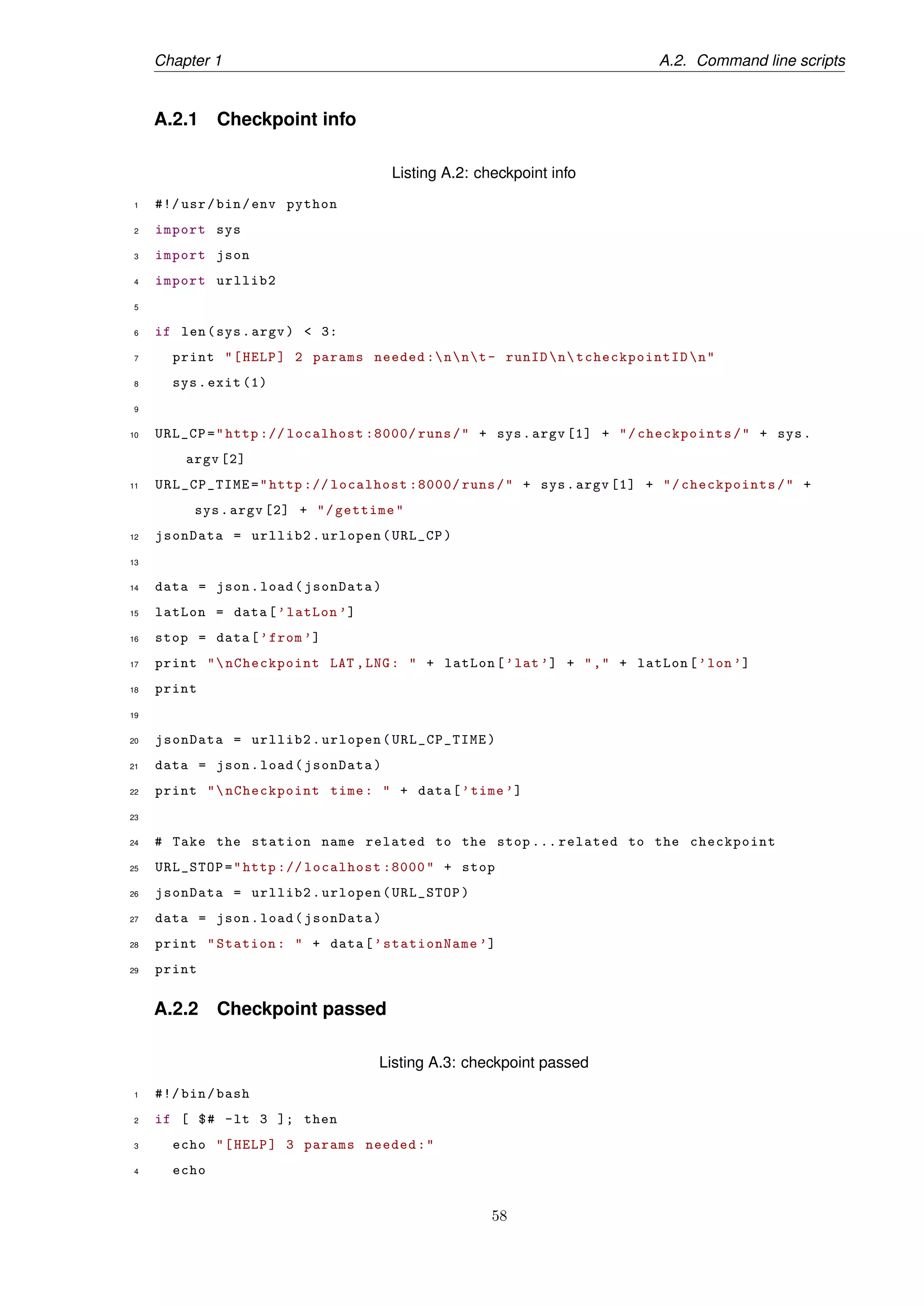 Chapter 1 A.2. Command line scripts
A.2.1 Checkpoint info
Listing A.2: checkpoint info
1 #!/ usr/bin/env python
2 import sys
3 import json
4 import urllib2
5
6 if len(sys.argv) < 3:
7 print "[HELP] 2 params needed :nnt- runIDntcheckpointIDn"
8 sys.exit (1)
9
10 URL_CP="http :// localhost :8000/ runs/" + sys.argv [1] + "/checkpoints/" + sys.
argv [2]
11 URL_CP_TIME="http :// localhost :8000/ runs/" + sys.argv [1] + "/checkpoints/" +
sys.argv [2] + "/gettime"
12 jsonData = urllib2.urlopen(URL_CP)
13
14 data = json.load(jsonData)
15 latLon = data[’latLon ’]
16 stop = data[’from ’]
17 print "nCheckpoint LAT ,LNG: " + latLon[’lat’] + "," + latLon[’lon’]
18 print
19
20 jsonData = urllib2.urlopen(URL_CP_TIME)
21 data = json.load(jsonData)
22 print "nCheckpoint time: " + data[’time ’]
23
24 # Take the station name related to the stop ... related to the checkpoint
25 URL_STOP="http :// localhost :8000" + stop
26 jsonData = urllib2.urlopen(URL_STOP)
27 data = json.load(jsonData)
28 print "Station: " + data[’stationName ’]
29 print
A.2.2 Checkpoint passed
Listing A.3: checkpoint passed
1 #!/ bin/bash
2 if [ $# -lt 3 ]; then
3 echo "[HELP] 3 params needed:"
4 echo
58
 