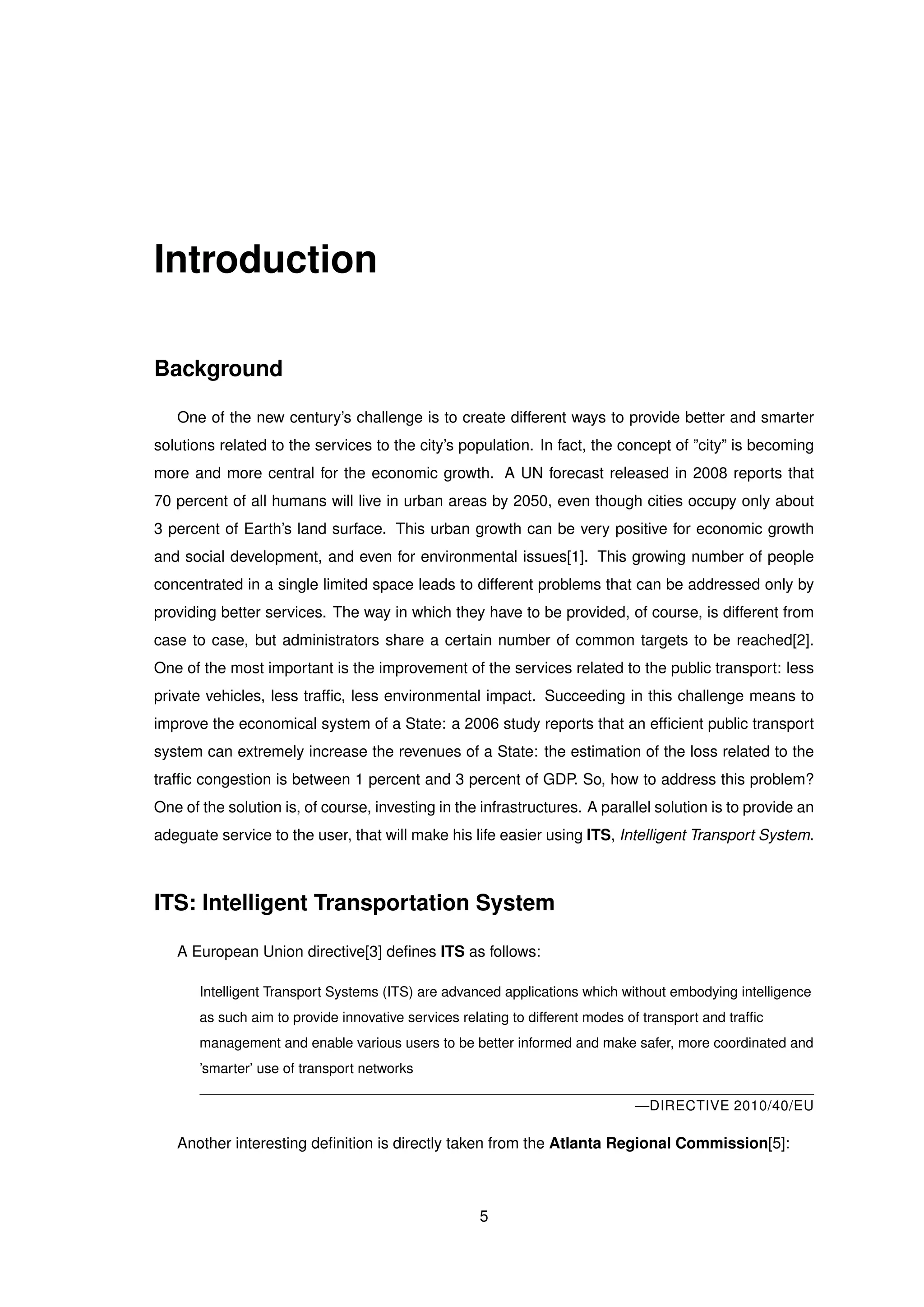Introduction
Background
One of the new century’s challenge is to create different ways to provide better and smarter
solutions related to the services to the city’s population. In fact, the concept of ”city” is becoming
more and more central for the economic growth. A UN forecast released in 2008 reports that
70 percent of all humans will live in urban areas by 2050, even though cities occupy only about
3 percent of Earth’s land surface. This urban growth can be very positive for economic growth
and social development, and even for environmental issues[1]. This growing number of people
concentrated in a single limited space leads to different problems that can be addressed only by
providing better services. The way in which they have to be provided, of course, is different from
case to case, but administrators share a certain number of common targets to be reached[2].
One of the most important is the improvement of the services related to the public transport: less
private vehicles, less trafﬁc, less environmental impact. Succeeding in this challenge means to
improve the economical system of a State: a 2006 study reports that an efﬁcient public transport
system can extremely increase the revenues of a State: the estimation of the loss related to the
trafﬁc congestion is between 1 percent and 3 percent of GDP. So, how to address this problem?
One of the solution is, of course, investing in the infrastructures. A parallel solution is to provide an
adeguate service to the user, that will make his life easier using ITS, Intelligent Transport System.
ITS: Intelligent Transportation System
A European Union directive[3] deﬁnes ITS as follows:
Intelligent Transport Systems (ITS) are advanced applications which without embodying intelligence
as such aim to provide innovative services relating to different modes of transport and trafﬁc
management and enable various users to be better informed and make safer, more coordinated and
’smarter’ use of transport networks
—DIRECTIVE 2010/40/EU
Another interesting deﬁnition is directly taken from the Atlanta Regional Commission[5]:
5
 