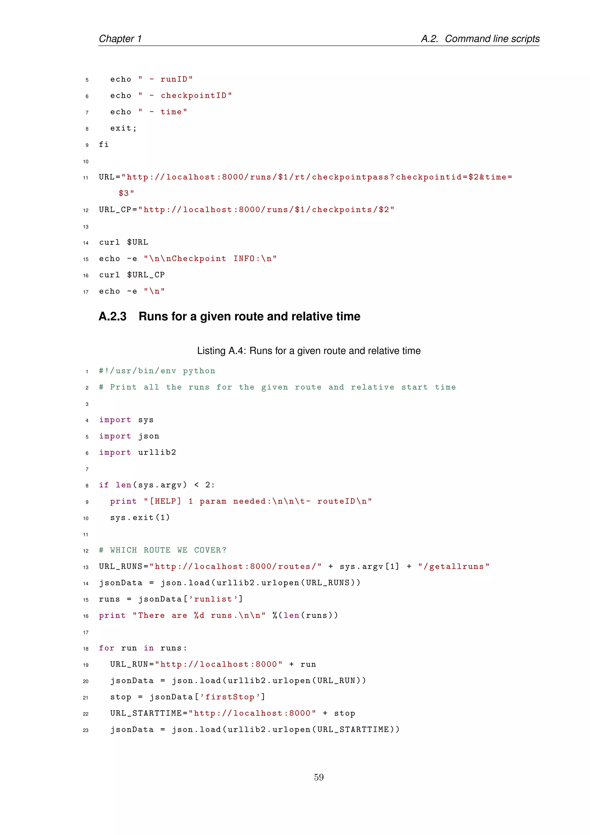 Chapter 1 A.2. Command line scripts
5 echo " - runID"
6 echo " - checkpointID"
7 echo " - time"
8 exit;
9 fi
10
11 URL="http :// localhost :8000/ runs/$1/rt/checkpointpass ?checkpointid=$2&time=
$3"
12 URL_CP="http :// localhost :8000/ runs/$1/checkpoints/$2"
13
14 curl $URL
15 echo -e "nnCheckpoint INFO :n"
16 curl $URL_CP
17 echo -e "n"
A.2.3 Runs for a given route and relative time
Listing A.4: Runs for a given route and relative time
1 #!/usr/bin/env python
2 # Print all the runs for the given route and relative start time
3
4 import sys
5 import json
6 import urllib2
7
8 if len(sys.argv) < 2:
9 print "[HELP] 1 param needed :nnt- routeIDn"
10 sys.exit (1)
11
12 # WHICH ROUTE WE COVER?
13 URL_RUNS="http :// localhost :8000/ routes/" + sys.argv [1] + "/getallruns"
14 jsonData = json.load(urllib2.urlopen(URL_RUNS))
15 runs = jsonData[’runlist ’]
16 print "There are %d runs .nn" %(len(runs))
17
18 for run in runs:
19 URL_RUN="http :// localhost :8000" + run
20 jsonData = json.load(urllib2.urlopen(URL_RUN))
21 stop = jsonData[’firstStop ’]
22 URL_STARTTIME="http :// localhost :8000" + stop
23 jsonData = json.load(urllib2.urlopen(URL_STARTTIME))
59
 