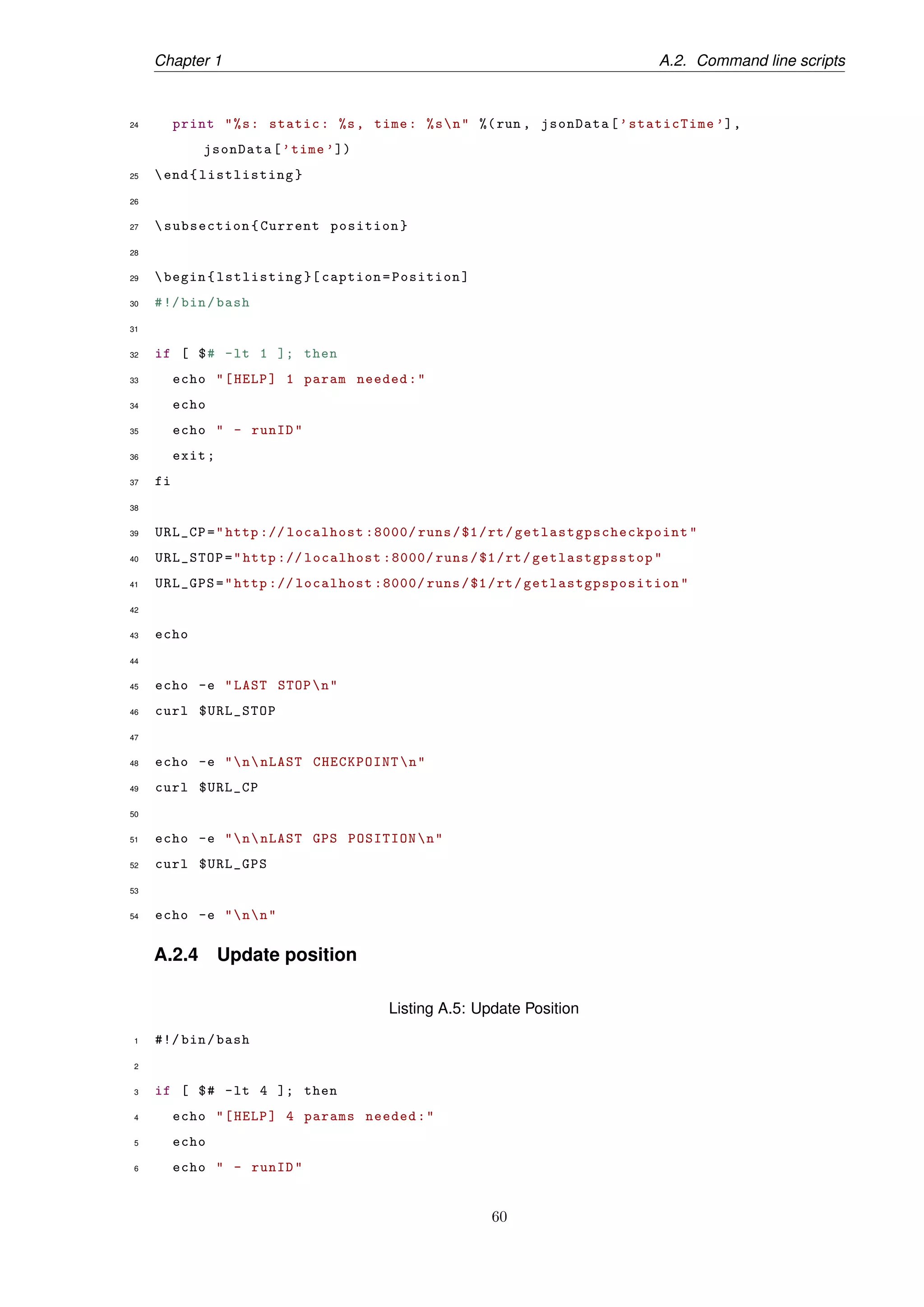 Chapter 1 A.2. Command line scripts
24 print "%s: static: %s, time: %sn" %(run , jsonData[’staticTime ’],
jsonData[’time ’])
25 end{listlisting}
26
27 subsection{Current position}
28
29 begin{lstlisting }[ caption=Position]
30 #!/bin/bash
31
32 if [ $# -lt 1 ]; then
33 echo "[HELP] 1 param needed:"
34 echo
35 echo " - runID"
36 exit;
37 fi
38
39 URL_CP="http :// localhost :8000/ runs/$1/rt/ getlastgpscheckpoint "
40 URL_STOP="http :// localhost :8000/ runs/$1/rt/ getlastgpsstop "
41 URL_GPS="http :// localhost :8000/ runs/$1/rt/ getlastgpsposition "
42
43 echo
44
45 echo -e "LAST STOPn"
46 curl $URL_STOP
47
48 echo -e "nnLAST CHECKPOINTn"
49 curl $URL_CP
50
51 echo -e "nnLAST GPS POSITIONn"
52 curl $URL_GPS
53
54 echo -e "nn"
A.2.4 Update position
Listing A.5: Update Position
1 #!/ bin/bash
2
3 if [ $# -lt 4 ]; then
4 echo "[HELP] 4 params needed:"
5 echo
6 echo " - runID"
60
 