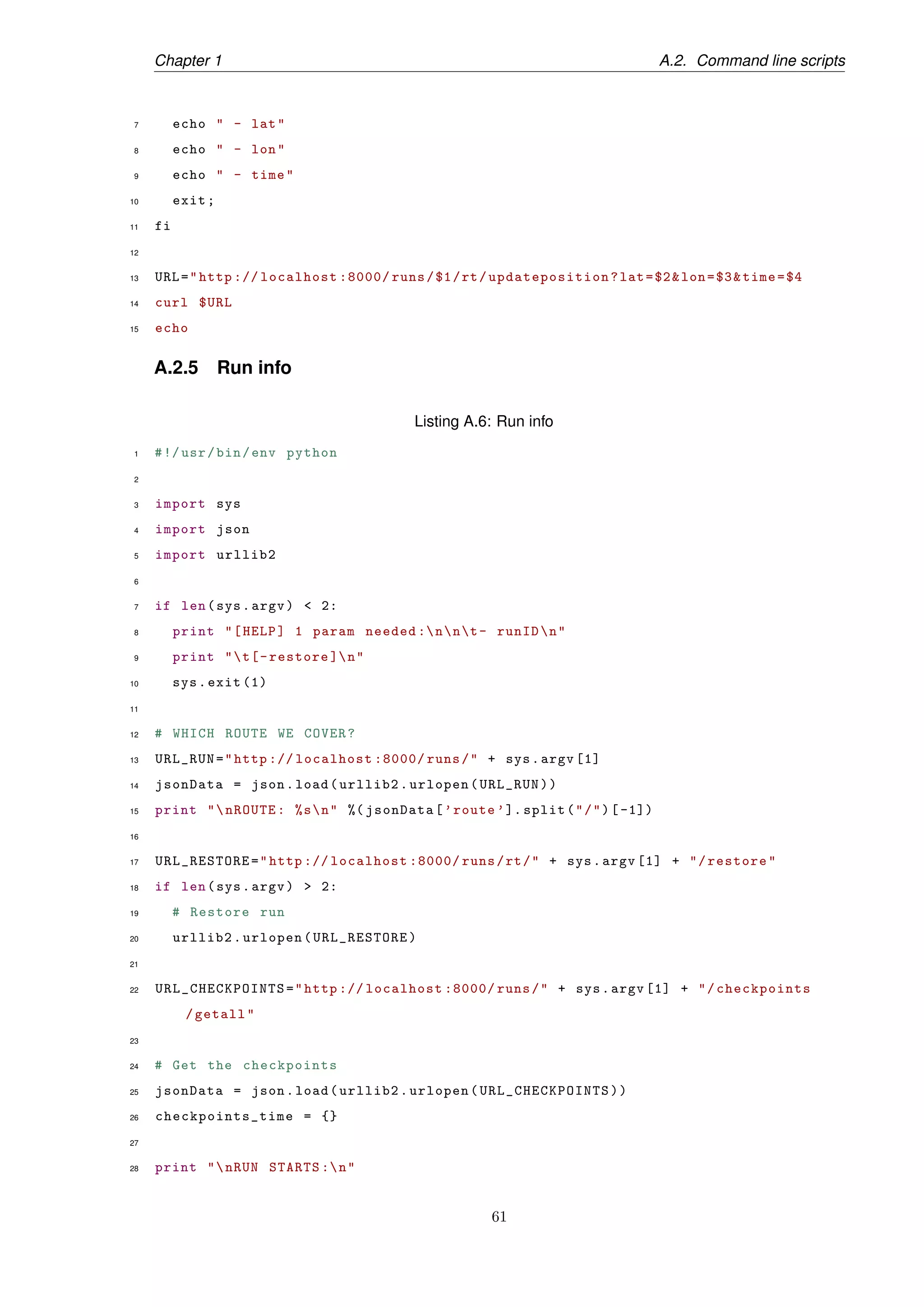 Chapter 1 A.2. Command line scripts
7 echo " - lat"
8 echo " - lon"
9 echo " - time"
10 exit;
11 fi
12
13 URL="http :// localhost :8000/ runs/$1/rt/updateposition ?lat=$2&lon=$3&time=$4
14 curl $URL
15 echo
A.2.5 Run info
Listing A.6: Run info
1 #!/usr/bin/env python
2
3 import sys
4 import json
5 import urllib2
6
7 if len(sys.argv) < 2:
8 print "[HELP] 1 param needed :nnt- runIDn"
9 print "t[-restore ]n"
10 sys.exit (1)
11
12 # WHICH ROUTE WE COVER?
13 URL_RUN="http :// localhost :8000/ runs/" + sys.argv [1]
14 jsonData = json.load(urllib2.urlopen(URL_RUN))
15 print "nROUTE: %sn" %( jsonData[’route ’]. split("/")[-1])
16
17 URL_RESTORE="http :// localhost :8000/ runs/rt/" + sys.argv [1] + "/restore"
18 if len(sys.argv) > 2:
19 # Restore run
20 urllib2.urlopen(URL_RESTORE)
21
22 URL_CHECKPOINTS ="http :// localhost :8000/ runs/" + sys.argv [1] + "/checkpoints
/getall"
23
24 # Get the checkpoints
25 jsonData = json.load(urllib2.urlopen( URL_CHECKPOINTS ))
26 checkpoints_time = {}
27
28 print "nRUN STARTS :n"
61
 