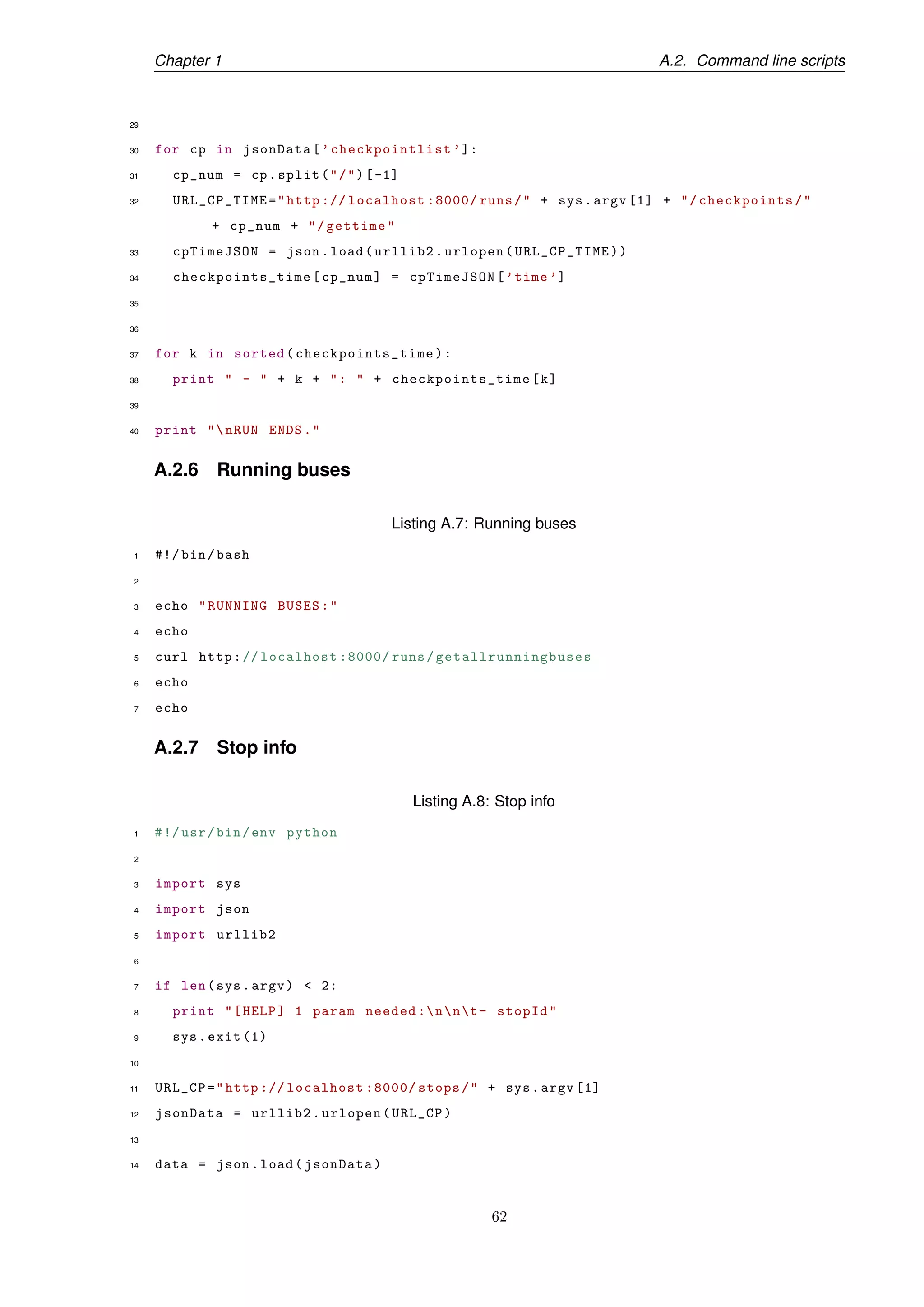 Chapter 1 A.2. Command line scripts
29
30 for cp in jsonData[’checkpointlist ’]:
31 cp_num = cp.split("/")[-1]
32 URL_CP_TIME="http :// localhost :8000/ runs/" + sys.argv [1] + "/checkpoints/"
+ cp_num + "/gettime"
33 cpTimeJSON = json.load(urllib2.urlopen(URL_CP_TIME))
34 checkpoints_time [cp_num] = cpTimeJSON[’time ’]
35
36
37 for k in sorted( checkpoints_time ):
38 print " - " + k + ": " + checkpoints_time [k]
39
40 print "nRUN ENDS."
A.2.6 Running buses
Listing A.7: Running buses
1 #!/ bin/bash
2
3 echo "RUNNING BUSES:"
4 echo
5 curl http:// localhost :8000/ runs/ getallrunningbuses
6 echo
7 echo
A.2.7 Stop info
Listing A.8: Stop info
1 #!/usr/bin/env python
2
3 import sys
4 import json
5 import urllib2
6
7 if len(sys.argv) < 2:
8 print "[HELP] 1 param needed :nnt- stopId"
9 sys.exit (1)
10
11 URL_CP="http :// localhost :8000/ stops/" + sys.argv [1]
12 jsonData = urllib2.urlopen(URL_CP)
13
14 data = json.load(jsonData)
62
 