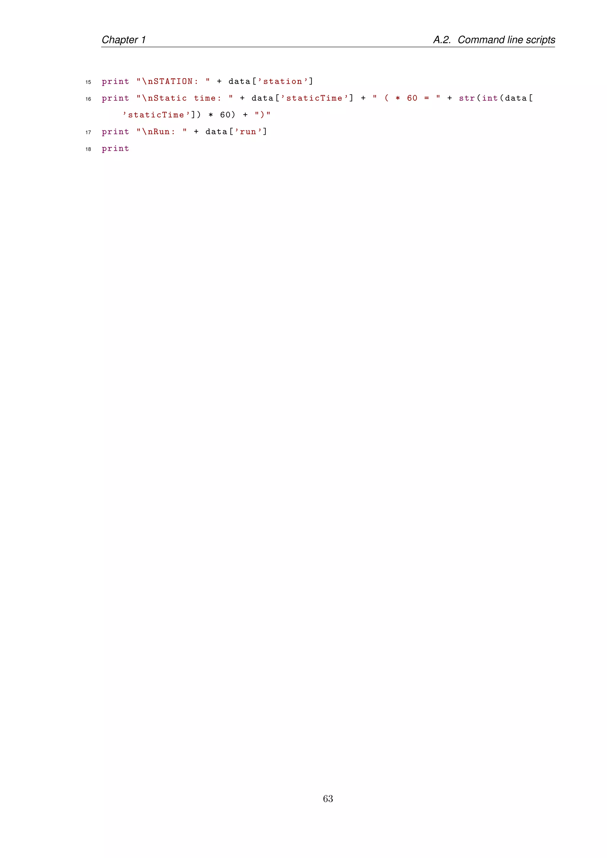 Chapter 1 A.2. Command line scripts
15 print "nSTATION: " + data[’station ’]
16 print "nStatic time: " + data[’staticTime ’] + " ( * 60 = " + str(int(data[
’staticTime ’]) * 60) + ")"
17 print "nRun: " + data[’run’]
18 print
63
 