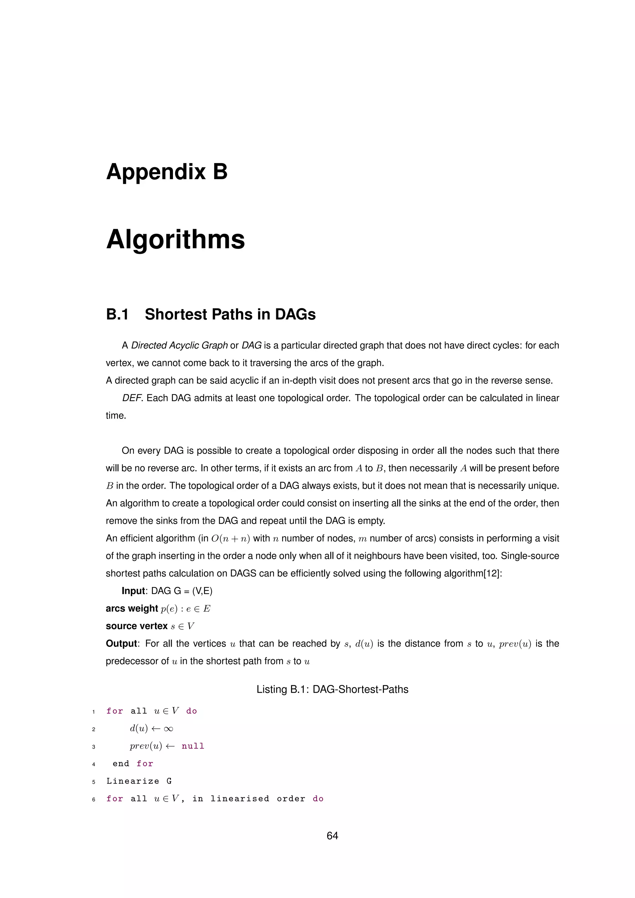 Appendix B
Algorithms
B.1 Shortest Paths in DAGs
A Directed Acyclic Graph or DAG is a particular directed graph that does not have direct cycles: for each
vertex, we cannot come back to it traversing the arcs of the graph.
A directed graph can be said acyclic if an in-depth visit does not present arcs that go in the reverse sense.
DEF. Each DAG admits at least one topological order. The topological order can be calculated in linear
time.
On every DAG is possible to create a topological order disposing in order all the nodes such that there
will be no reverse arc. In other terms, if it exists an arc from A to B, then necessarily A will be present before
B in the order. The topological order of a DAG always exists, but it does not mean that is necessarily unique.
An algorithm to create a topological order could consist on inserting all the sinks at the end of the order, then
remove the sinks from the DAG and repeat until the DAG is empty.
An efﬁcient algorithm (in O(n + n) with n number of nodes, m number of arcs) consists in performing a visit
of the graph inserting in the order a node only when all of it neighbours have been visited, too. Single-source
shortest paths calculation on DAGS can be efﬁciently solved using the following algorithm[12]:
Input: DAG G = (V,E)
arcs weight p(e) : e ∈ E
source vertex s ∈ V
Output: For all the vertices u that can be reached by s, d(u) is the distance from s to u, prev(u) is the
predecessor of u in the shortest path from s to u
Listing B.1: DAG-Shortest-Paths
1 for all u ∈ V do
2 d(u) ← ∞
3 prev(u) ← null
4 end for
5 Linearize G
6 for all u ∈ V , in linearised order do
64
 