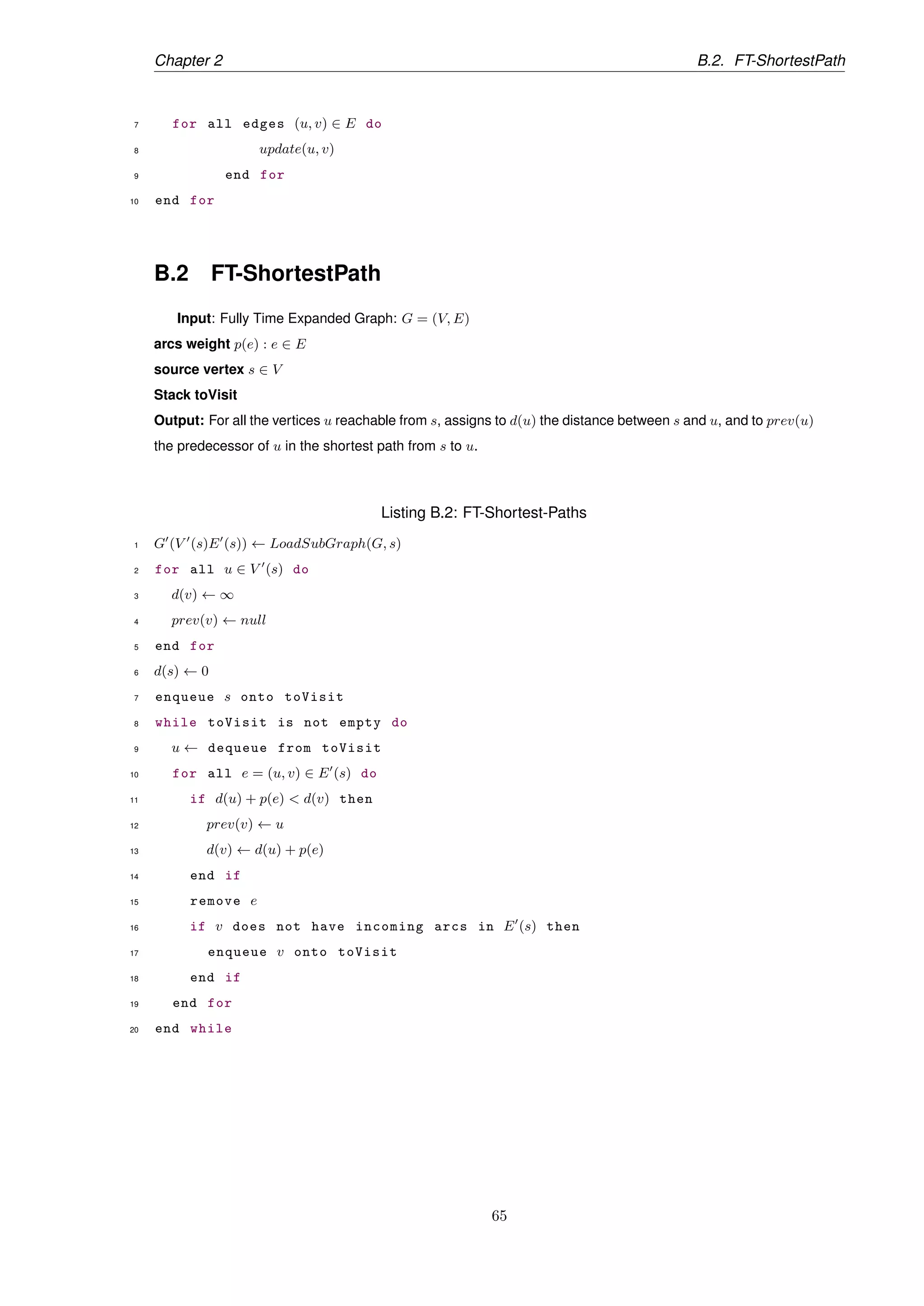 Chapter 2 B.2. FT-ShortestPath
7 for all edges (u, v) ∈ E do
8 update(u, v)
9 end for
10 end for
B.2 FT-ShortestPath
Input: Fully Time Expanded Graph: G = (V, E)
arcs weight p(e) : e ∈ E
source vertex s ∈ V
Stack toVisit
Output: For all the vertices u reachable from s, assigns to d(u) the distance between s and u, and to prev(u)
the predecessor of u in the shortest path from s to u.
Listing B.2: FT-Shortest-Paths
1 G (V (s)E (s)) ← LoadSubGraph(G, s)
2 for all u ∈ V (s) do
3 d(v) ← ∞
4 prev(v) ← null
5 end for
6 d(s) ← 0
7 enqueue s onto toVisit
8 while toVisit is not empty do
9 u ← dequeue from toVisit
10 for all e = (u, v) ∈ E (s) do
11 if d(u) + p(e) < d(v) then
12 prev(v) ← u
13 d(v) ← d(u) + p(e)
14 end if
15 remove e
16 if v does not have incoming arcs in E (s) then
17 enqueue v onto toVisit
18 end if
19 end for
20 end while
65
 