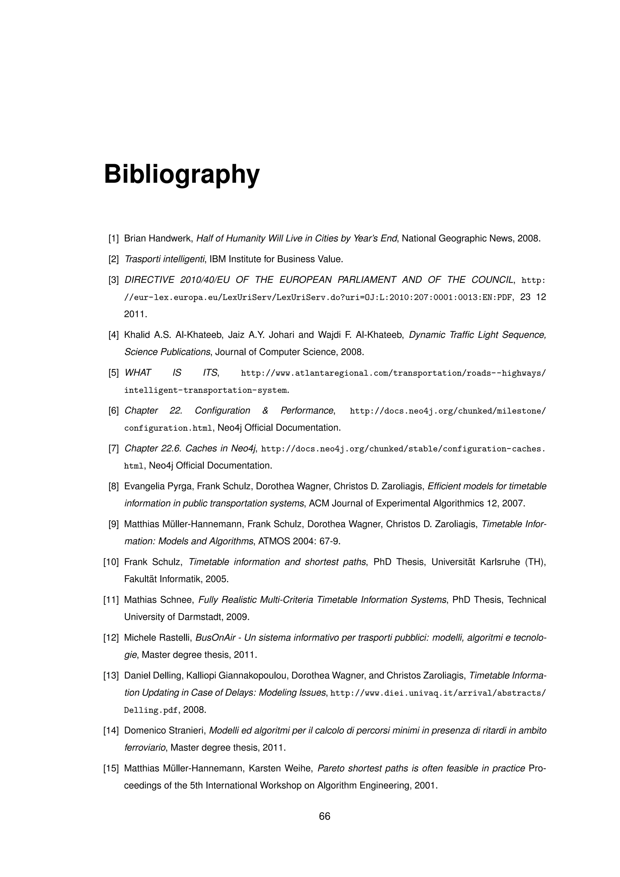 Bibliography
[1] Brian Handwerk, Half of Humanity Will Live in Cities by Year’s End, National Geographic News, 2008.
[2] Trasporti intelligenti, IBM Institute for Business Value.
[3] DIRECTIVE 2010/40/EU OF THE EUROPEAN PARLIAMENT AND OF THE COUNCIL, http:
//eur-lex.europa.eu/LexUriServ/LexUriServ.do?uri=OJ:L:2010:207:0001:0013:EN:PDF, 23 12
2011.
[4] Khalid A.S. Al-Khateeb, Jaiz A.Y. Johari and Wajdi F. Al-Khateeb, Dynamic Trafﬁc Light Sequence,
Science Publications, Journal of Computer Science, 2008.
[5] WHAT IS ITS, http://www.atlantaregional.com/transportation/roads--highways/
intelligent-transportation-system.
[6] Chapter 22. Conﬁguration & Performance, http://docs.neo4j.org/chunked/milestone/
configuration.html, Neo4j Ofﬁcial Documentation.
[7] Chapter 22.6. Caches in Neo4j, http://docs.neo4j.org/chunked/stable/configuration-caches.
html, Neo4j Ofﬁcial Documentation.
[8] Evangelia Pyrga, Frank Schulz, Dorothea Wagner, Christos D. Zaroliagis, Efﬁcient models for timetable
information in public transportation systems, ACM Journal of Experimental Algorithmics 12, 2007.
[9] Matthias M¨uller-Hannemann, Frank Schulz, Dorothea Wagner, Christos D. Zaroliagis, Timetable Infor-
mation: Models and Algorithms, ATMOS 2004: 67-9.
[10] Frank Schulz, Timetable information and shortest paths, PhD Thesis, Universit¨at Karlsruhe (TH),
Fakult¨at Informatik, 2005.
[11] Mathias Schnee, Fully Realistic Multi-Criteria Timetable Information Systems, PhD Thesis, Technical
University of Darmstadt, 2009.
[12] Michele Rastelli, BusOnAir - Un sistema informativo per trasporti pubblici: modelli, algoritmi e tecnolo-
gie, Master degree thesis, 2011.
[13] Daniel Delling, Kalliopi Giannakopoulou, Dorothea Wagner, and Christos Zaroliagis, Timetable Informa-
tion Updating in Case of Delays: Modeling Issues, http://www.diei.univaq.it/arrival/abstracts/
Delling.pdf, 2008.
[14] Domenico Stranieri, Modelli ed algoritmi per il calcolo di percorsi minimi in presenza di ritardi in ambito
ferroviario, Master degree thesis, 2011.
[15] Matthias M¨uller-Hannemann, Karsten Weihe, Pareto shortest paths is often feasible in practice Pro-
ceedings of the 5th International Workshop on Algorithm Engineering, 2001.
66
 