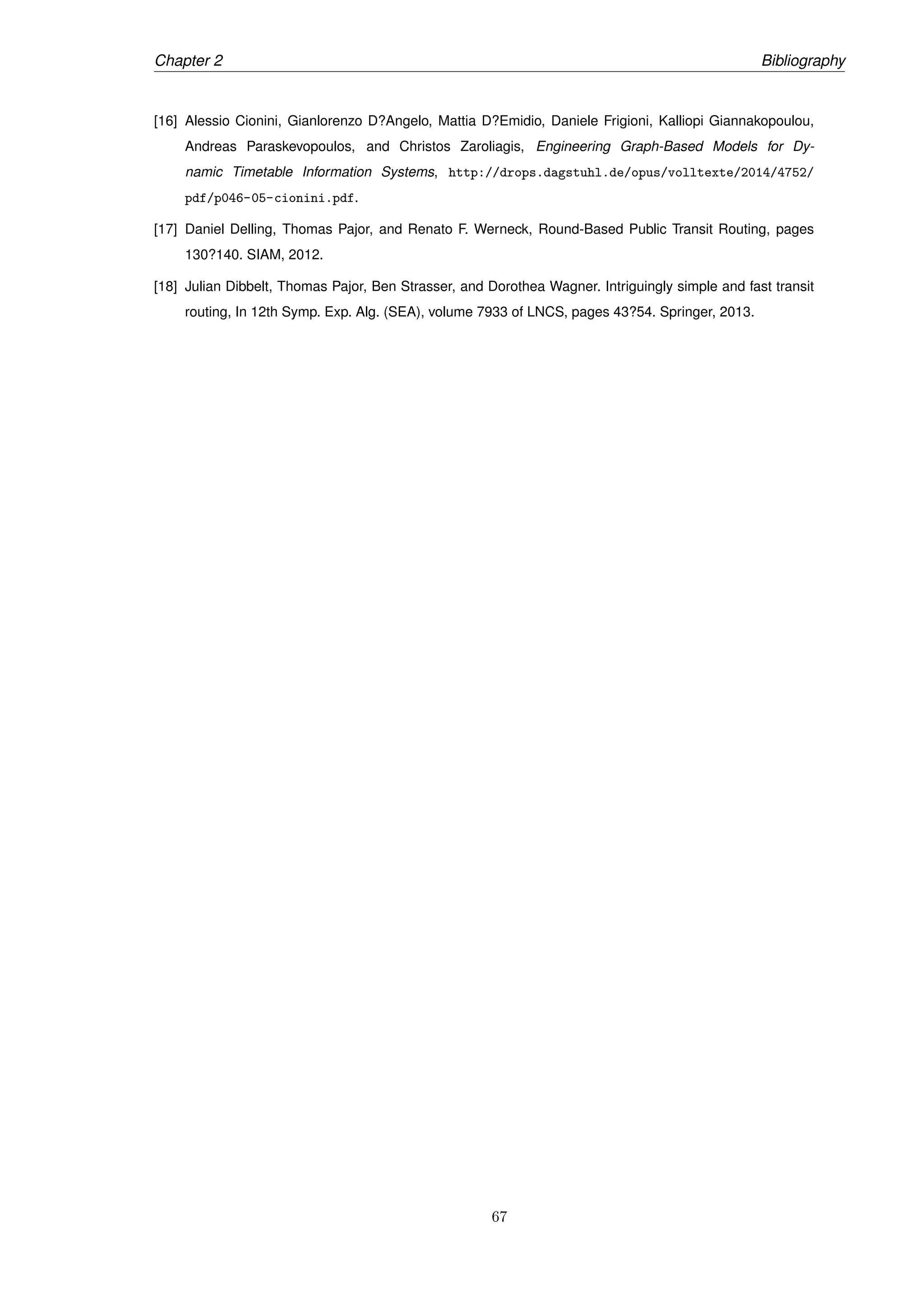 Chapter 2 Bibliography
[16] Alessio Cionini, Gianlorenzo D?Angelo, Mattia D?Emidio, Daniele Frigioni, Kalliopi Giannakopoulou,
Andreas Paraskevopoulos, and Christos Zaroliagis, Engineering Graph-Based Models for Dy-
namic Timetable Information Systems, http://drops.dagstuhl.de/opus/volltexte/2014/4752/
pdf/p046-05-cionini.pdf.
[17] Daniel Delling, Thomas Pajor, and Renato F. Werneck, Round-Based Public Transit Routing, pages
130?140. SIAM, 2012.
[18] Julian Dibbelt, Thomas Pajor, Ben Strasser, and Dorothea Wagner. Intriguingly simple and fast transit
routing, In 12th Symp. Exp. Alg. (SEA), volume 7933 of LNCS, pages 43?54. Springer, 2013.
67
 