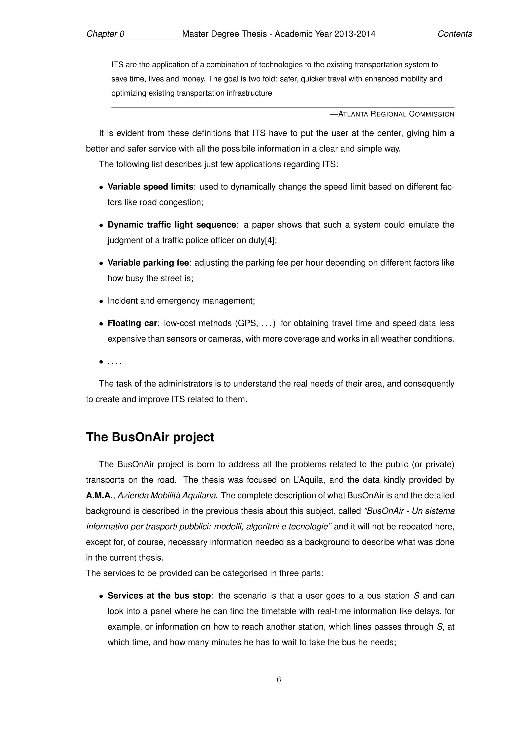 Chapter 0 Master Degree Thesis - Academic Year 2013-2014 Contents
ITS are the application of a combination of technologies to the existing transportation system to
save time, lives and money. The goal is two fold: safer, quicker travel with enhanced mobility and
optimizing existing transportation infrastructure
—ATLANTA REGIONAL COMMISSION
It is evident from these deﬁnitions that ITS have to put the user at the center, giving him a
better and safer service with all the possibile information in a clear and simple way.
The following list describes just few applications regarding ITS:
• Variable speed limits: used to dynamically change the speed limit based on different fac-
tors like road congestion;
• Dynamic trafﬁc light sequence: a paper shows that such a system could emulate the
judgment of a trafﬁc police ofﬁcer on duty[4];
• Variable parking fee: adjusting the parking fee per hour depending on different factors like
how busy the street is;
• Incident and emergency management;
• Floating car: low-cost methods (GPS, . . . ) for obtaining travel time and speed data less
expensive than sensors or cameras, with more coverage and works in all weather conditions.
• . . . .
The task of the administrators is to understand the real needs of their area, and consequently
to create and improve ITS related to them.
The BusOnAir project
The BusOnAir project is born to address all the problems related to the public (or private)
transports on the road. The thesis was focused on L’Aquila, and the data kindly provided by
A.M.A., Azienda Mobilit`a Aquilana. The complete description of what BusOnAir is and the detailed
background is described in the previous thesis about this subject, called ”BusOnAir - Un sistema
informativo per trasporti pubblici: modelli, algoritmi e tecnologie” and it will not be repeated here,
except for, of course, necessary information needed as a background to describe what was done
in the current thesis.
The services to be provided can be categorised in three parts:
• Services at the bus stop: the scenario is that a user goes to a bus station S and can
look into a panel where he can ﬁnd the timetable with real-time information like delays, for
example, or information on how to reach another station, which lines passes through S, at
which time, and how many minutes he has to wait to take the bus he needs;
6
 