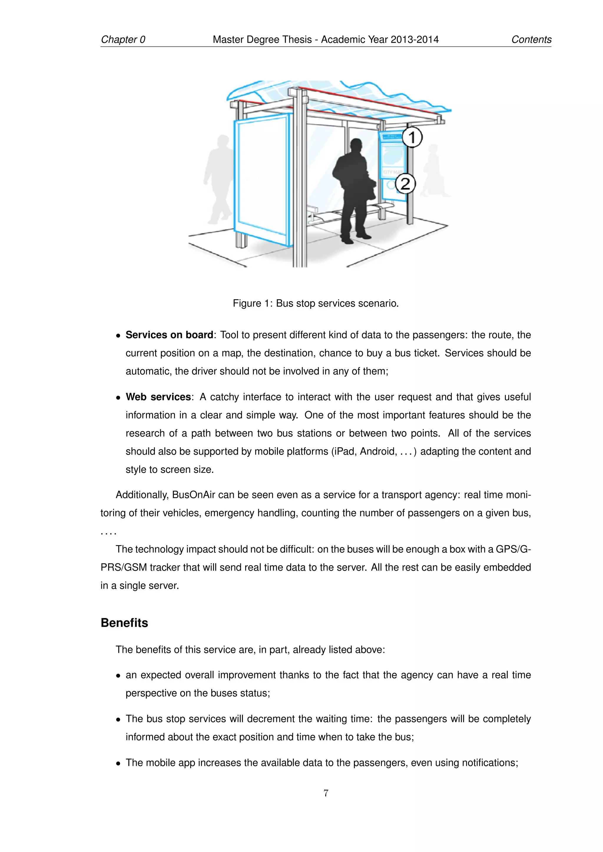 Chapter 0 Master Degree Thesis - Academic Year 2013-2014 Contents
Figure 1: Bus stop services scenario.
• Services on board: Tool to present different kind of data to the passengers: the route, the
current position on a map, the destination, chance to buy a bus ticket. Services should be
automatic, the driver should not be involved in any of them;
• Web services: A catchy interface to interact with the user request and that gives useful
information in a clear and simple way. One of the most important features should be the
research of a path between two bus stations or between two points. All of the services
should also be supported by mobile platforms (iPad, Android, . . . ) adapting the content and
style to screen size.
Additionally, BusOnAir can be seen even as a service for a transport agency: real time moni-
toring of their vehicles, emergency handling, counting the number of passengers on a given bus,
. . . .
The technology impact should not be difﬁcult: on the buses will be enough a box with a GPS/G-
PRS/GSM tracker that will send real time data to the server. All the rest can be easily embedded
in a single server.
Beneﬁts
The beneﬁts of this service are, in part, already listed above:
• an expected overall improvement thanks to the fact that the agency can have a real time
perspective on the buses status;
• The bus stop services will decrement the waiting time: the passengers will be completely
informed about the exact position and time when to take the bus;
• The mobile app increases the available data to the passengers, even using notiﬁcations;
7
 