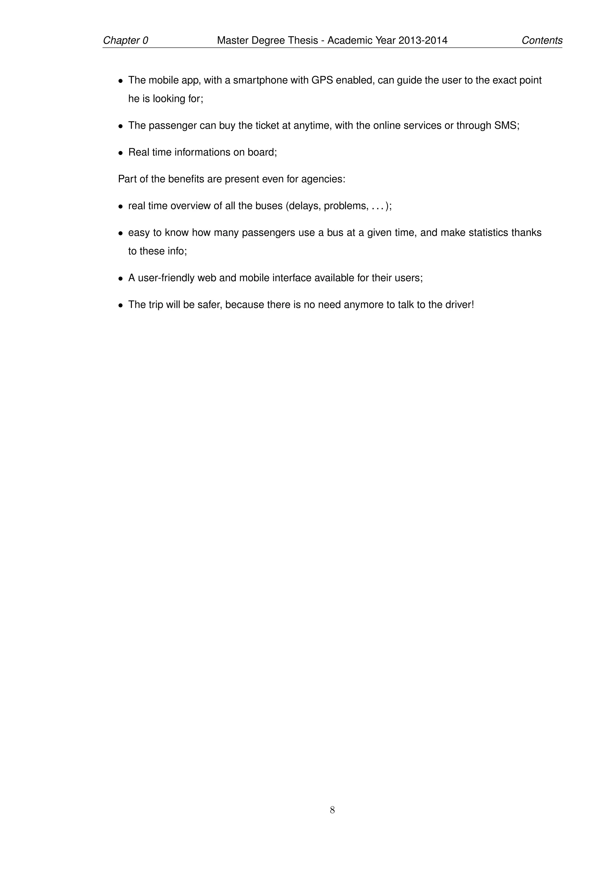 Chapter 0 Master Degree Thesis - Academic Year 2013-2014 Contents
• The mobile app, with a smartphone with GPS enabled, can guide the user to the exact point
he is looking for;
• The passenger can buy the ticket at anytime, with the online services or through SMS;
• Real time informations on board;
Part of the beneﬁts are present even for agencies:
• real time overview of all the buses (delays, problems, . . . );
• easy to know how many passengers use a bus at a given time, and make statistics thanks
to these info;
• A user-friendly web and mobile interface available for their users;
• The trip will be safer, because there is no need anymore to talk to the driver!
8
 